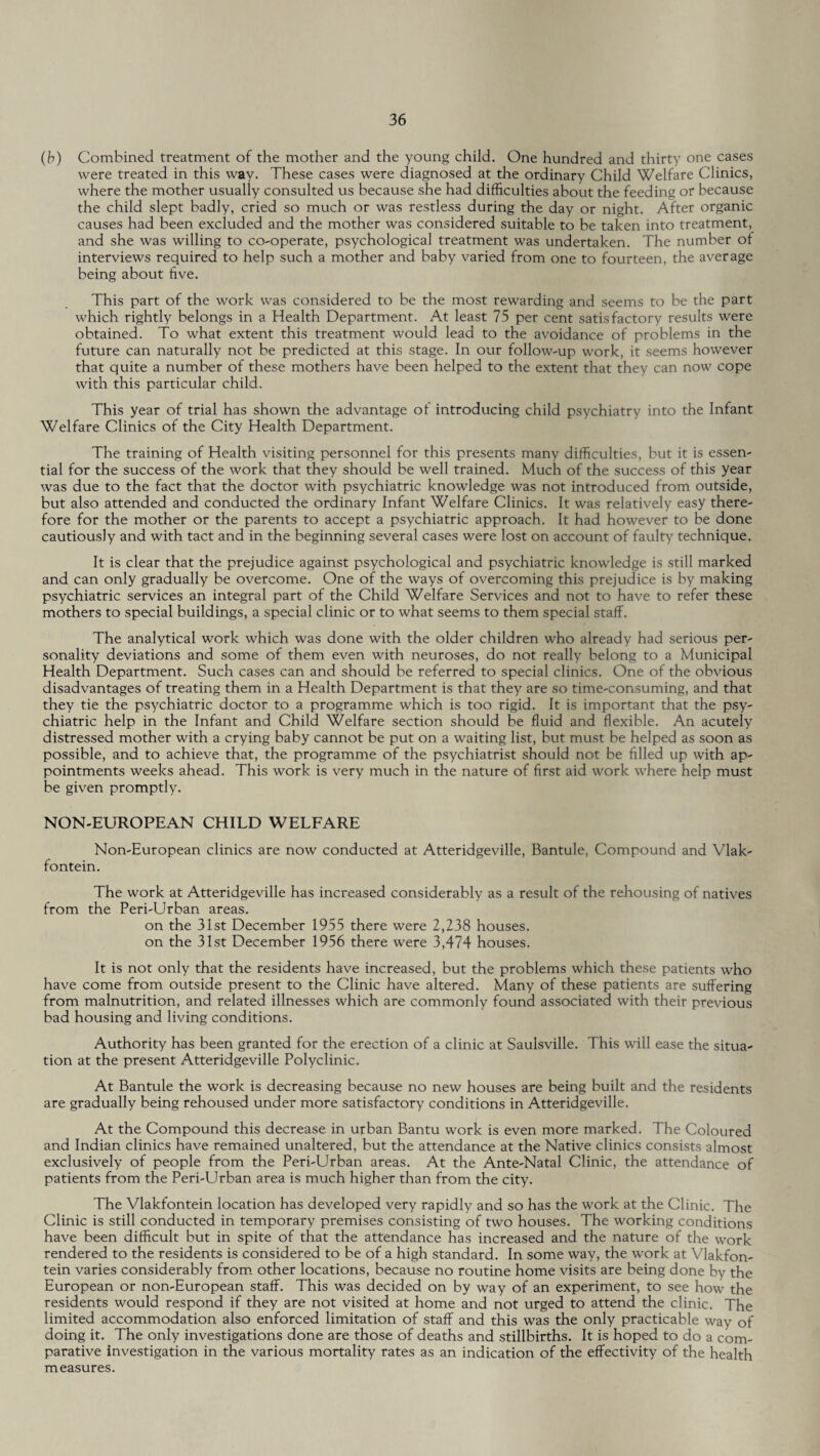 (b) Combined treatment of the mother and the young child. One hundred and thirty one cases were treated in this way. These cases were diagnosed at the ordinary Child Welfare Clinics, where the mother usually consulted us because she had difficulties about the feeding or because the child slept badly, cried so much or was restless during the day or night. After organic causes had been excluded and the mother was considered suitable to be taken into treatment, and she was willing to co-operate, psychological treatment was undertaken. The number of interviews required to help such a mother and baby varied from one to fourteen, the average being about five. This part of the work was considered to be the most rewarding and seems to be the part which rightly belongs in a Health Department. At least 75 per cent satisfactory results were obtained. To what extent this treatment would lead to the avoidance of problems in the future can naturally not be predicted at this stage. In our follow-up work, it seems however that quite a number of these mothers have been helped to the extent that they can now cope with this particular child. This year of trial has shown the advantage of introducing child psychiatry into the Infant Welfare Clinics of the City Health Department. The training of Health visiting personnel for this presents many difficulties, but it is essen¬ tial for the success of the work that they should be well trained. Much of the success of this year was due to the fact that the doctor with psychiatric knowledge was not introduced from outside, but also attended and conducted the ordinary Infant Welfare Clinics. It was relatively easy there¬ fore for the mother or the parents to accept a psychiatric approach. It had however to he done cautiously and with tact and in the beginning several cases were lost on account of faulty technique. It is clear that the prejudice against psychological and psychiatric knowledge is still marked and can only gradually be overcome. One of the ways of overcoming this prejudice is by making psychiatric services an integral part of the Child Welfare Services and not to have to refer these mothers to special buildings, a special clinic or to what seems to them special staff. The analytical work which was done with the older children who already had serious per¬ sonality deviations and some of them even with neuroses, do not really belong to a Municipal Health Department. Such cases can and should be referred to special clinics. One of the obvious disadvantages of treating them in a Health Department is that they are so time-consuming, and that they tie the psychiatric doctor to a programme which is too rigid. It is important that the psy¬ chiatric help in the Infant and Child Welfare section should be fluid and flexible. An acutely distressed mother with a crying baby cannot be put on a waiting list, but must be helped as soon as possible, and to achieve that, the programme of the psychiatrist should not be filled up with ap¬ pointments weeks ahead. This work is very much in the nature of first aid work where help must be given promptly. NON-EUROPEAN CHILD WELFARE Non-European clinics are now conducted at Atteridgeville, Bantule, Compound and Vlak- fontein. The work at Atteridgeville has increased considerably as a result of the rehousing of natives from the Peri-Urban areas. on the 31st December 1955 there were 2,238 houses, on the 31st December 1956 there were 3,474 houses. It is not only that the residents have increased, but the problems which these patients who have come from outside present to the Clinic have altered. Many of these patients are suffering from malnutrition, and related illnesses which are commonly found associated with their previous bad housing and living conditions. Authority has been granted for the erection of a clinic at Saulsville. This will ease the situa¬ tion at the present Atteridgeville Polyclinic. At Bantule the work is decreasing because no new houses are being built and the residents are gradually being rehoused under more satisfactory conditions in Atteridgeville. At the Compound this decrease in urban Bantu work is even more marked. The Coloured and Indian clinics have remained unaltered, but the attendance at the Native clinics consists almost exclusively of people from the Peri-Urban areas. At the Ante-Natal Clinic, the attendance of patients from the Peri-Urban area is much higher than from the city. The Vlakfontein location has developed very rapidly and so has the work at the Clinic. The Clinic is still conducted in temporary premises consisting of two houses. The working conditions have been difficult but in spite of that the attendance has increased and the nature of the work rendered to the residents is considered to be of a high standard. In some way, the work at Vlakfon¬ tein varies considerably from other locations, because no routine home visits are being done by the European or non-European staff. This was decided on by way of an experiment, to see how the residents would respond if they are not visited at home and not urged to attend the clinic. The limited accommodation also enforced limitation of staff and this was the only practicable way of doing it. The only investigations done are those of deaths and stillbirths. It is hoped to do a com¬ parative investigation in the various mortality rates as an indication of the effectivity of the health measures.