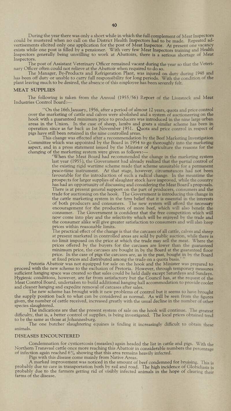 During the year there was only a short while in which the full complement of Meat Inspectors could be mustered when no call on the District Health Inspectors had to be made. Repeated ad¬ vertisements elicited only one application for the post of Meat Inspector. At present one vacancy exists while one post is filled by a pensioner. With very few Meat Inspectors training and Health Inspectors generally being unwilling to work at Abattoirs, there is a serious shortage of Meat Inspectors. The post of Assistant Veterinary Officer remained vacant during the year so that the Veteri¬ nary Officer often could not relieve at the Abattoir when required to do so. The Manager, By-Products and Refrigeration Plant, was injured on duty during 1948 and has been off duty or unable to carry full responsibility for long periods. With the condition of the plant leaving much to be desired, the absence of this employee has been severely felt. MEAT SUPPLIES The following is taken from the Annual (1955/56) Report of the Livestock and Meat Industries Control Board:— “On the 16th January, 1956, after a period of almost 12 years, quota and price control over the marketing of cattle and calves were abolished and a system of auctioneering on the hook with a guaranteed minimum price to producers was introduced in the nine large urban areas in the Union. In the case of sheep, lambs and goats a similar scheme has been in operation since as far back as 1st November 1951. Quota and price control in respect of pigs have still been retained in the nine controlled areas. This change was effected after a recommendation by the Beef Marketing Investigation Committee which was appointed by the Board in 1954 to go thoroughly into the marketing aspect, and in a press statement issued by the Minister of Agriculture the reasons for the changing of the marketing system were given as follows:— ‘When the Meat Board had recommended the change in the marketing system last year (1955), the Government had already realized that the partial control of the existing rigid wartime scheme made that scheme unsuitable for a permanent peace-time instrument. At that stage, however, circumstances had not been favourable for the introduction of such a radical change. In the meantime the prospects for larger supplies of slaughter stock have improved, while the country has had an opportunity of discussing and considering the Meat Board’s proposals. There is at present general support on the part of producers, consumers and the trade for auctioning on the hook. The Government is introducing this change in the cattle marketing system in the firm belief that it is essential in the interests of both producers and consumers. The new system will afford the necessary encouragement for the production of more beef, which will also benefit the consumer. The Government is confident that the free competition which will now come into play and the selectivity which will be enjoyed by the trade and the consumer alike will give greater satisfaction to consumers and will also keep prices within reasonable limits. The practical effect of the change is that the carcases of all cattle, calves and sheep at present marketed in controlled areas are sold by public auction, while there is no limit imposed on the price at which the trade may sell the meat. Where the prices offered by the buyers for the carcases are lower than the guaranteed minimum price, the carcases are bought in by the Board at the guaranteed floor price. In the case of pigs the carcases are, as in the past, bought in by the Board at fixed prices and distributed among the trade on a quota basis.’ ” Pretoria Abattoir was not equipped for sale on the hook and the Minister was prepared to proceed with the new scheme to the exclusion of Pretoria. However, through temporary measures sufficient hanging space was created so that sales could be held daily except Saturdays and Sundays. Hygienic conditions, however, are far from satisfactory but the Council has, at the request of the Meat Control Board, undertaken to build additional hanging hall accommodation to provide cooler and cleaner hanging and expedite removal of carcases after sales. The new scheme has brought with it new problems of control but it seems to have brought the supply position back to what can be considered as normal. As will be seen from the figures given, the number of cattle received, increased greatly with the usual decline in the number of other species slaughtered. The indications are that the present system of sale on the hook will continue. The greatest difficulty, that is, a better control of supplies, is being investigated. The local prices obtained tend to be the same as those at Johannesburg. The one butcher slaughtering equines is finding it increasingly difficult to obtain these animals. DISEASES ENCOUNTERED Condemnation for cysticercosis (measles) again headed the list in cattle and pigs. With the Northern Transvaal cattle once more reaching this Abattoir in considerable numbers the percentage of infection again reached 6% showing that this area remains heavily infected. Pigs with this disease come mainly from Native Areas. A marked improvement was noticed in the amount of beef condemned for bruising. This is probably due to care in transportation both by rail and road. The high incidence of Globidiasis is probably due to the farmers getting rid of visibly infected animals in the hope of clearing their farms of the disease.