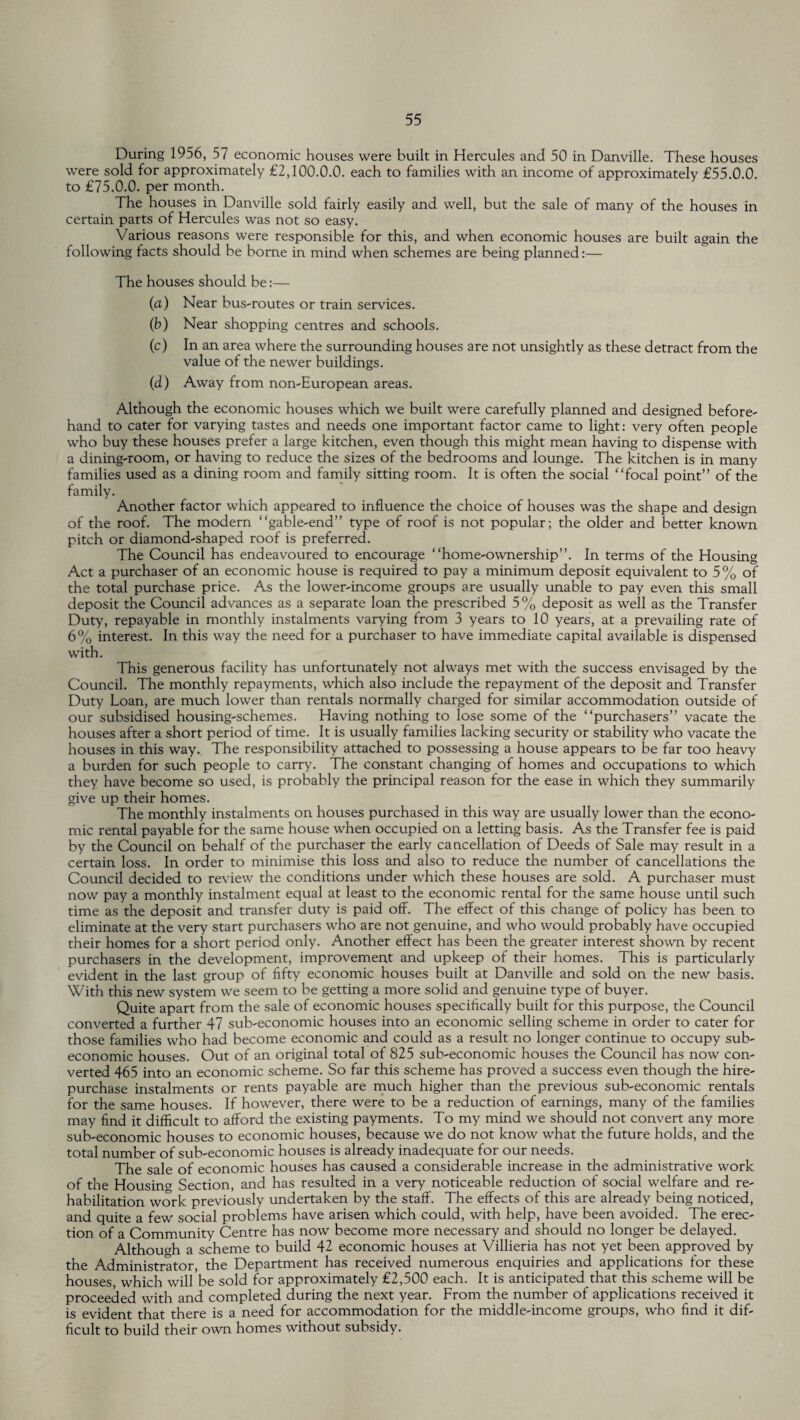 During 1956, 57 economic houses were built in Hercules and 50 in Danville. These houses were sold for approximately £2,100.0.0. each to families with an income of approximately £55.0.0. to £75.0.0. per month. The houses in Danville sold fairly easily and well, but the sale of many of the houses in certain parts of Hercules was not so easy. Various reasons were responsible for this, and when economic houses are built again the following facts should be borne in mind when schemes are being planned:— The houses should be:— (a) Near bus-routes or train services. (b) Near shopping centres and schools. (c) In an area where the surrounding houses are not unsightly as these detract from the value of the newer buildings. (d) Away from non-European areas. Although the economic houses which we built were carefully planned and designed before¬ hand to cater for varying tastes and needs one important factor came to light: very often people who buy these houses prefer a large kitchen, even though this might mean having to dispense with a dining-room, or having to reduce the sizes of the bedrooms and lounge. The kitchen is in many families used as a dining room and family sitting room. It is often the social “focal point” of the family. Another factor which appeared to influence the choice of houses was the shape and design of the roof. The modern “gable-end” type of roof is not popular; the older and better known pitch or diamond-shaped roof is preferred. The Council has endeavoured to encourage “home-ownership”. In terms of the Housing Act a purchaser of an economic house is required to pay a minimum deposit equivalent to 5% of the total purchase price. As the lower-income groups are usually unable to pay even this small deposit the Council advances as a separate loan the prescribed 5% deposit as well as the Transfer Duty, repayable in monthly instalments varying from 3 years to 10 years, at a prevailing rate of 6% interest. In this way the need for a purchaser to have immediate capital available is dispensed with. This generous facility has unfortunately not always met with the success envisaged by the Council. The monthly repayments, which also include the repayment of the deposit and Transfer Duty Loan, are much lower than rentals normally charged for similar accommodation outside of our subsidised housing-schemes. Having nothing to lose some of the “purchasers” vacate the houses after a short period of time. It is usually families lacking security or stability who vacate the houses in this way. The responsibility attached to possessing a house appears to be far too heavy a burden for such people to carry. The constant changing of homes and occupations to which they have become so used, is probably the principal reason for the ease in which they summarily give up their homes. The monthly instalments on houses purchased in this way are usually lower than the econo¬ mic rental payable for the same house when occupied on a letting basis. As the Transfer fee is paid by the Council on behalf of the purchaser the early cancellation of Deeds of Sale may result in a certain loss. In order to minimise this loss and also to reduce the number of cancellations the Council decided to review the conditions under which these houses are sold. A purchaser must now pay a monthly instalment equal at least to the economic rental for the same house until such time as the deposit and transfer duty is paid off. The effect of this change of policy has been to eliminate at the very start purchasers who are not genuine, and who would probably have occupied their homes for a short period only. Another effect has been the greater interest shown by recent purchasers in the development, improvement and upkeep of their homes. This is particularly evident in the last group of fifty economic houses built at Danville and sold on the new basis. With this new system we seem to be getting a more solid and genuine type of buyer. Quite apart from the sale of economic houses specifically built for this purpose, the Council converted a further 47 sub-economic houses into an economic selling scheme in order to cater for those families who had become economic and could as a result no longer continue to occupy sub- economic houses. Out of an original total of 825 sub-economic houses the Council has now con¬ verted 465 into an economic scheme. So far this scheme has proved a success even though the hire- purchase instalments or rents payable are much higher than the previous sub-economic rentals for the same houses. If however, there were to be a reduction of earnings, many of the families may find it difficult to afford the existing payments. To my mind we should not convert any more sub-economic houses to economic houses, because we do not know what the future holds, and the total number of sub-economic houses is already inadequate for our needs. The sale of economic houses has caused a considerable increase in the administrative work of the Housing Section, and has resulted in a very noticeable reduction of social welfare and re¬ habilitation work previously undertaken by the staff. The effects of this are already being noticed, and quite a few social problems have arisen which could, with help, have been avoided. The erec¬ tion of a Community Centre has now become more necessary and should no longer be delayed. Although a scheme to build 42 economic houses at Villieria has not yet been approved by the Administrator, the Department has received numerous enquiries and applications for these houses which will be sold for approximately £2,500 each. It is anticipated that this scheme will be proceeded with and completed during the next year. From the number of applications received it is evident that there is a need for accommodation for the middle-income groups, who find it dif¬ ficult to build their own homes without subsidy.