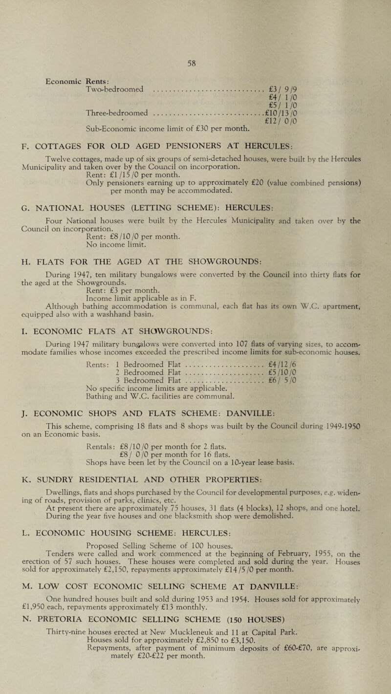 Economic Rents: Two-bedroomed . £3 / 9/9 £4/ 1/0 £5/ 1/0 Three-bedroomed .£10/13/0 £12/ 0/0 Sub-Economic income limit of £30 per month. F. COTTAGES FOR OLD AGED PENSIONERS AT HERCULES: Twelve cottages, made up of six groups of semi-detached houses, were built by the Hercules Municipality and taken over by the Council on incorporation. Rent: £1 /15 /0 per month. Only pensioners earning up to approximately £20 (value combined pensions) per month may be accommodated. G. NATIONAL HOUSES (LETTING SCHEME): HERCULES: Four National houses were built by the Hercules Municipality and taken over by the Council on incorporation. Rent: £8/10/0 per month. No income limit. H. FLATS FOR THE AGED AT THE SHOWGROUNDS: During 1947, ten military bungalows were converted by the Council into thirty flats for the aged at the Showgrounds. Rent: £3 per month. Income limit applicable as in F. Although bathing accommodation is communal, each flat has its own W.C. apartment, equipped also with a washhand basin. I. ECONOMIC FLATS AT SHOWGROUNDS: During 1947 military bungalows were converted into 107 flats of varying sizes, to accom¬ modate families whose incomes exceeded the prescribed income limits for sub-economic houses. Rents: 1 Bedroomed Flat. £4/12/6 2 Bedroomed Flat. £5/10/0 3 Bedroomed Flat. £6/5/0 No specific income limits are applicable. Bathing and W.C. facilities are communal. J. ECONOMIC SHOPS AND FLATS SCHEME: DANVILLE: This scheme, comprising 18 flats and 8 shops was built by the Council during 1949-1950 on an Economic basis. Rentals: £8/10/0 per month for 2 flats. £8/ 0/0 per month for 16 flats. Shops have been let by the Council on a 10-year lease basis. K. SUNDRY RESIDENTIAL AND OTHER PROPERTIES: Dwellings, flats and shops purchased by the Council for developmental purposes, e.g. widen¬ ing of roads, provision of parks, clinics, etc. At present there are approximately 75 houses, 31 flats (4 blocks), 12 shops, and one hotel. During the year five houses and one blacksmith shop were demolished. L. ECONOMIC HOUSING SCHEME: HERCULES: Proposed Selling Scheme of 100 houses. Tenders were called and work commenced at the beginning of February, 1955, on the erection of 57 such houses. These houses were completed and sold during the year. Houses sold for approximately £2,150, repayments approximately £14 /5 /0 per month. M. LOW COST ECONOMIC SELLING SCHEME AT DANVILLE: One hundred houses built and sold during 1953 and 1954. Houses sold for approximately £1,950 each, repayments approximately £13 monthly. N. PRETORIA ECONOMIC SELLING SCHEME (150 HOUSES) Thirty-nine houses erected at New Muckleneuk and 11 at Capital Park. Houses sold for approximately £2,850 to £3,150. Repayments, after payment of minimum deposits of £60-£70, are approxi¬ mately £20-£22 per month.