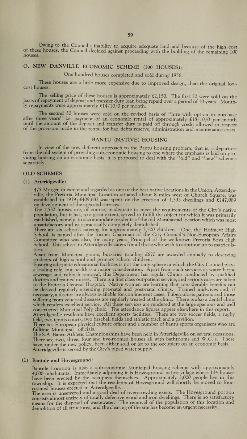 Owing to the Council’s inability to acquire adequate land and because of the high cost of these houses, the Council decided against proceeding with the building of the remaining 100 houses. O. NEW DANVILLE ECONOMIC SCHEME (100 HOUSES): One hundred houses completed and sold during 1956. These houses are a little more expensive due to improved design, than the original low- cost houses. The selling price of these houses is approximately £2,150. The first 50 were sold on the basis of repayment of deposit and transfer duty loan being repaid over a period of 10 years. Month¬ ly repayments were approximately £14/10/0 per month. The second 50 houses were sold on the revised basis of “hire with option to purchase after three years” i.e. payment of an economic rental of approximately £18/10/0 per month until the amount of the deposit and transfer duty is paid off through credit allowed in respect of the provision made in the rental for bad debts reserve, administration and maintenance costs. BANTU (NATIVE) HOUSING In view of the now different approach to the Bantu housing problem, that is, a departure from the old system of providing sub-economic housing to one where the emphasis is laid on pro¬ viding housing on an economic basis, it is proposed to deal with the “old” and “new” schemes separately. OLD SCHEMES (1) Atteridgeville: 475 Morgen in extent and regarded as one of the best native locations in the Union, Atteridge¬ ville, the Pretoria Municipal Location situated about 8 miles west of Church Square, was established in 1939; £409,682 was-spent on the erection of 1,532 dwellings and £247,089 on development of the area and services. The 1,532 houses are, of course, inadequate to meet the requirements of the City’s native population, but it has, to a great extent, served to fulfill the object for which it was primarily established, namely, to accommodate residents of the old Marabastad location which was most unsatisfactory and was practically completely demolished. There are six schools catering for approximately 2,500 children. One, the Hofmeyr High School, is named after the former Chairman of the City Council’s Non-European Affairs Committee who was also, for many years, Principal of the welknown Pretoria Boys High School. This school in Atteridgeville caters for all those who wish to continue up to matricula¬ tion. Apart from Municipal grants, bursaries totalling £670 are awarded annually to deserving students of high school and primary school children. Ensuring adequate educational facilities is not the only sphere in which the City Council plays a leading role, but health is a major consideration. Apart from such services as water borne sewerage and rubbish removal, this Department has regular Clinics conducted by qualified doctors and trained nurses. There is a first class out-patient service, and serious cases are taken to the Pretoria General Hospital. Native women are learning that considerable benefits can be derived regularly attending pre-natal and post-natal clinics. Trained midwives and, if necessary, a doctor are always available for confinement cases. Tuberculosis patients and those suffering from venereal diseases are regularly treated at the clinic. There is also a dental clinic which renders excellent service. All these services are rendered at the large spacious and well constructed Municipal Poly clinic. The attendance figures appear elsewhere in this report. Atteridgeville residents have excellent sports facilities. There are two soccer fields, a rugby field, two tennis courts, two baseball fields and athletic track and a pavilion. There is a European physical culture officer and a number of bantu sports organisers who are fulltime Municipal officials. The S.A. Bantu Athletic Championships have been held in Atteridgeville on several occasions. There are two, three, four and five-roomed houses all with bathrooms and W.C.’s. These have, under the new policy, been either sold or let to the occupiers on an economic basis. Atteridgeville is served by the City’s piped water supply. (2) Bantule and Hovesground: Bantule Location is also a sub-economic Municipal housing scheme with approximately 4,000 inhabitants. Immediately adjoining it is Hovesground native village where 134 houses have been erected by the occupiers themselves. Approximately 3,000 people live in this township. It is expected that the residents of Hovesground will shortly be moved to four- roomed houses erected in Atteridgeville. The area is unsewered and a good deal of overcrowding exists. The Hovesground portion consists almost entirely of totally defective wood and iron dwellings. There is no satisfactory means for the disposal of wastewater. The removal of the population of this location and demolition of all structures, and the clearing of the site has become an urgent necessity.