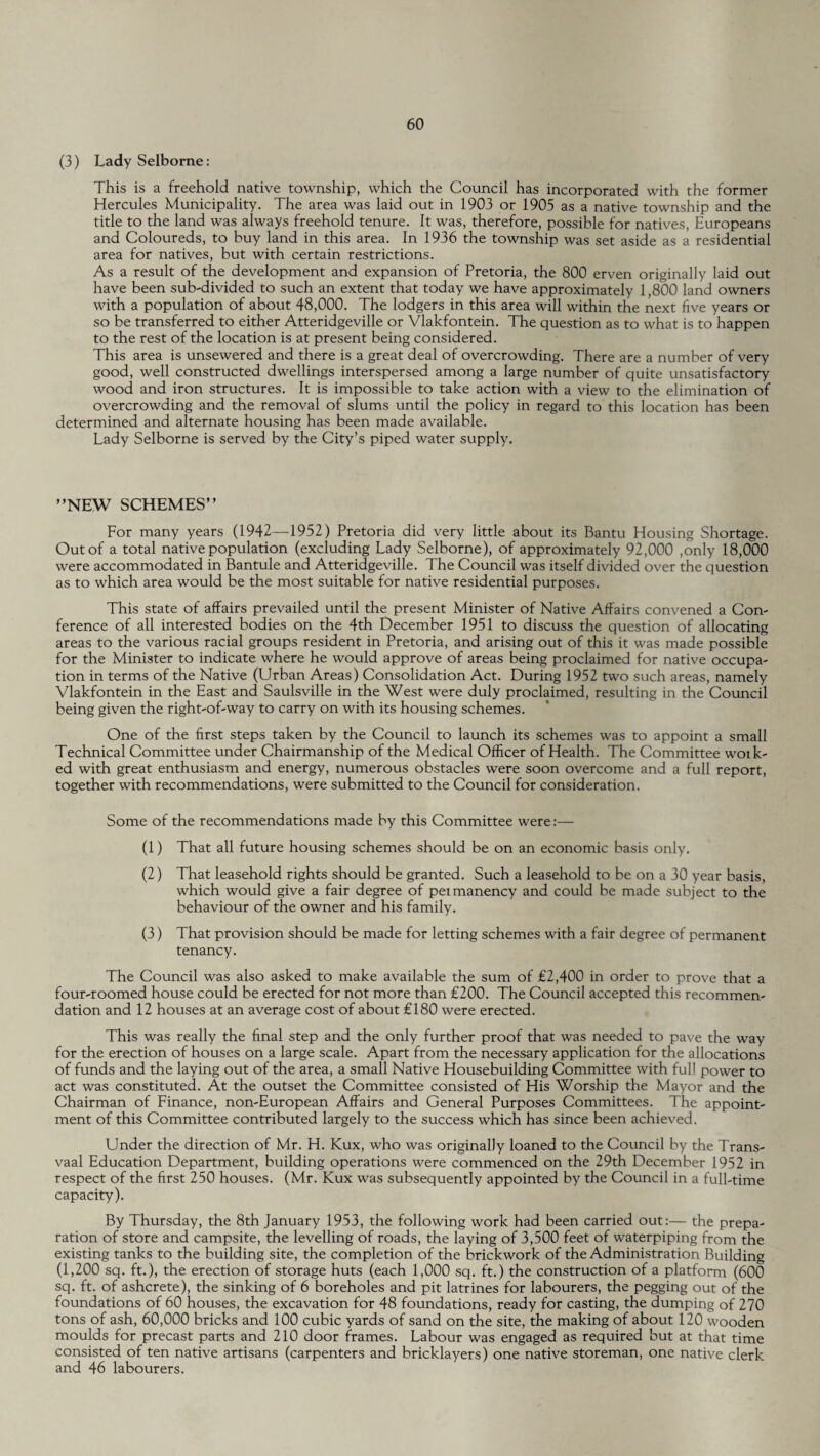(3) Lady Selborne: This is a freehold native township, which the Council has incorporated with the former Hercules Municipality. The area was laid out in 1903 or 1905 as a native township and the title to the land was always freehold tenure. It was, therefore, possible for natives, Europeans and Coloureds, to buy land in this area. In 1936 the township was set aside as a residential area for natives, but with certain restrictions. As a result of the development and expansion of Pretoria, the 800 erven originally laid out have been sub-divided to such an extent that today we have approximately 1,800 land owners with a population of about 48,000. The lodgers in this area will within the next five years or so be transferred to either Atteridgeville or Vlakfontein. The question as to what is to happen to the rest of the location is at present being considered. This area is unsewered and there is a great deal of overcrowding. There are a number of very good, well constructed dwellings interspersed among a large number of quite unsatisfactory wood and iron structures. It is impossible to take action with a view to the elimination of overcrowding and the removal of slums until the policy in regard to this location has been determined and alternate housing has been made available. Lady Selborne is served by the City’s piped water supply. ’’NEW SCHEMES” For many years (1942—1952) Pretoria did very little about its Bantu Housing Shortage. Out of a total native population (excluding Lady Selborne), of approximately 92,000 ,only 18,000 were accommodated in Bantule and Atteridgeville. The Council was itself divided over the question as to which area would be the most suitable for native residential purposes. This state of affairs prevailed until the present Minister of Native Affairs convened a Con¬ ference of all interested bodies on the 4th December 1951 to discuss the question of allocating areas to the various racial groups resident in Pretoria, and arising out of this it was made possible for the Minister to indicate where he would approve of areas being proclaimed for native occupa¬ tion in terms of the Native (Urban Areas) Consolidation Act. During 1952 two such areas, namely Vlakfontein in the East and Saulsville in the West were duly proclaimed, resulting in the Council being given the right-of-way to carry on with its housing schemes. One of the first steps taken by the Council to launch its schemes was to appoint a small Technical Committee under Chairmanship of the Medical Officer of Health. The Committee woik- ed with great enthusiasm and energy, numerous obstacles were soon overcome and a full report, together with recommendations, were submitted to the Council for consideration. Some of the recommendations made by this Committee were:— (1) That all future housing schemes should be on an economic basis only. (2) That leasehold rights should be granted. Such a leasehold to be on a 30 year basis, which would give a fair degree of peimanency and could be made subject to the behaviour of the owner and his family. (3) That provision should be made for letting schemes with a fair degree of permanent tenancy. The Council was also asked to make available the sum of £2,400 in order to prove that a four-roomed house could be erected for not more than £200. The Council accepted this recommen¬ dation and 12 houses at an average cost of about £180 were erected. This was really the final step and the only further proof that was needed to pave the way for the erection of houses on a large scale. Apart from the necessary application for the allocations of funds and the laying out of the area, a small Native Housebuilding Committee with full power to act was constituted. At the outset the Committee consisted of His Worship the Mayor and the Chairman of Finance, non-European Affairs and General Purposes Committees. The appoint¬ ment of this Committee contributed largely to the success which has since been achieved. Under the direction of Mr. H. Kux, who was originally loaned to the Council by the Trans¬ vaal Education Department, building operations were commenced on the 29th December 1952 in respect of the first 250 houses. (Mr. Kux was subsequently appointed by the Council in a full-time capacity). By Thursday, the 8th January 1953, the following work had been carried out:— the prepa¬ ration of store and campsite, the levelling of roads, the laying of 3,500 feet of waterpiping from the existing tanks to the building site, the completion of the brickwork of the Administration Building (1,200 sq. ft.), the erection of storage huts (each 1,000 sq. ft.) the construction of a platform (600 sq. ft. of ashcrete), the sinking of 6 boreholes and pit latrines for labourers, the pegging out of the foundations of 60 houses, the excavation for 48 foundations, ready for casting, the dumping of 270 tons of ash, 60,000 bricks and 100 cubic yards of sand on the site, the making of about 120 wooden moulds for precast parts and 210 door frames. Labour was engaged as required but at that time consisted of ten native artisans (carpenters and bricklayers) one native storeman, one native clerk and 46 labourers.