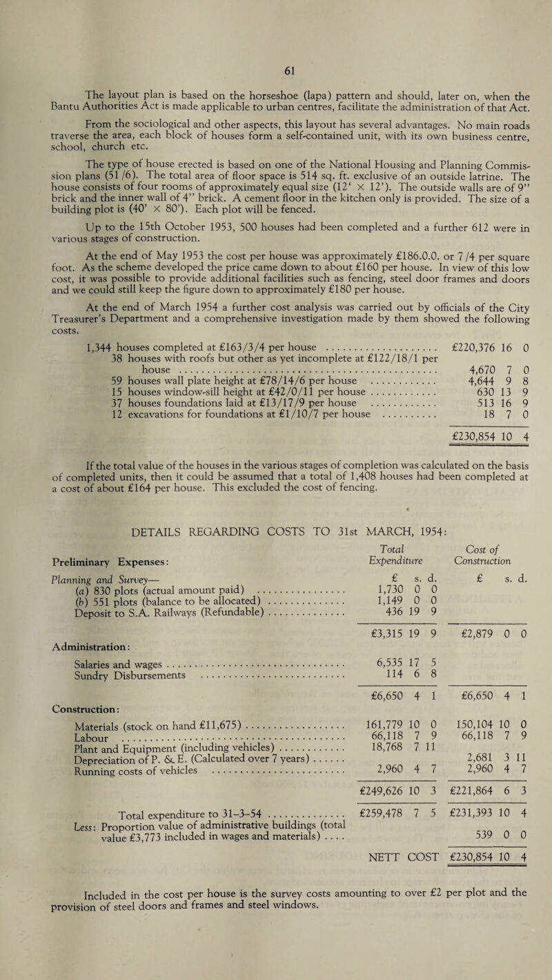 The layout plan is based on the horseshoe (lapa) pattern and should, later on, when the Bantu Authorities Act is made applicable to urban centres, facilitate the administration of that Act. From the sociological and other aspects, this layout has several advantages. No main roads traverse the area, each block of houses form a self-contained unit, with its own business centre, school, church etc. The type of house erected is based on one of the National Housing and Planning Commis¬ sion plans (51/6). The total area of floor space is 514 sq. ft. exclusive of an outside latrine. The house consists of four rooms of approximately equal size (12‘ X 12’). The outside walls are of 9” brick and the inner wall of 4” brick. A cement floor in the kitchen only is provided. The size of a building plot is (40’ X 80’). Each plot will be fenced. Up to the 15th October 1953, 500 houses had been completed and a further 612 were in various stages of construction. At the end of May 1953 the cost per house was approximately £186.0.0. or 7 /4 per square foot. As the scheme developed the price came down to about £160 per house. In view of this low cost, it was possible to provide additional facilities such as fencing, steel door frames and doors and we could still keep the figure down to approximately £180 per house. At the end of March 1954 a further cost analysis was carried out by officials of the City Treasurer’s Department and a comprehensive investigation made by them showed the following costs. 1,344 houses completed at £163/3/4 per house . £220,376 16 0 38 houses with roofs but other as yet incomplete at £122/18/1 per house . 4,670 7 0 59 houses wall plate height at £78/14/6 per house . 4,644 9 8 15 houses window-sill height at £42/0/11 per house. 630 13 9 37 houses foundations laid at £13/17/9 per house . 513 16 9 12 excavations for foundations at £1/10/7 per house . 18 7 0 £230,854 10 4 If the total value of the houses in the various stages of completion was calculated on the basis of completed units, then it could be assumed that a total of 1,408 houses had been completed at a cost of about £164 per house. This excluded the cost of fencing. DETAILS REGARDING COSTS TO 31st MARCH, 1954: Preliminary Expenses: Planning and Survey— (a) 830 plots (actual amount paid) . . (b) 551 plots (balance to be allocated) Deposit to S.A. Railways (Refundable) Administration: Salaries and wages Sundry Disbursements Construction: Materials (stock on hand £11,675). Labour . Plant and Equipment (including vehicles). Depreciation of P. &. E. (Calculated over 7 years) Running costs of vehicles . Total expenditure to 31-3-54. Less: Proportion value of administrative buildings (total value £3,773 included in wages and materials) .... Total Cost of Expenditure Construction £ s. d. £ s. d. 1,730 0 0 1,149 0 0 436 19 9 £3,315 19 9 £2,879 0 0 6,535 17 5 114 6 8 £6,650 4 1 £6,650 4 1 161,779 10 0 150,104 10 0 66,118 7 9 66,118 7 9 18,768 7 11 2,681 3 11 2,960 4 7 2,960 4 7 £249,626 10 3 £221,864 6 3 £259,478 7 5 £231,393 10 4 539 0 0 NETT COST £230,854 10 4 Included in the cost per house is the survey costs amounting to over £2 per plot and the provision of steel doors and frames and steel windows.