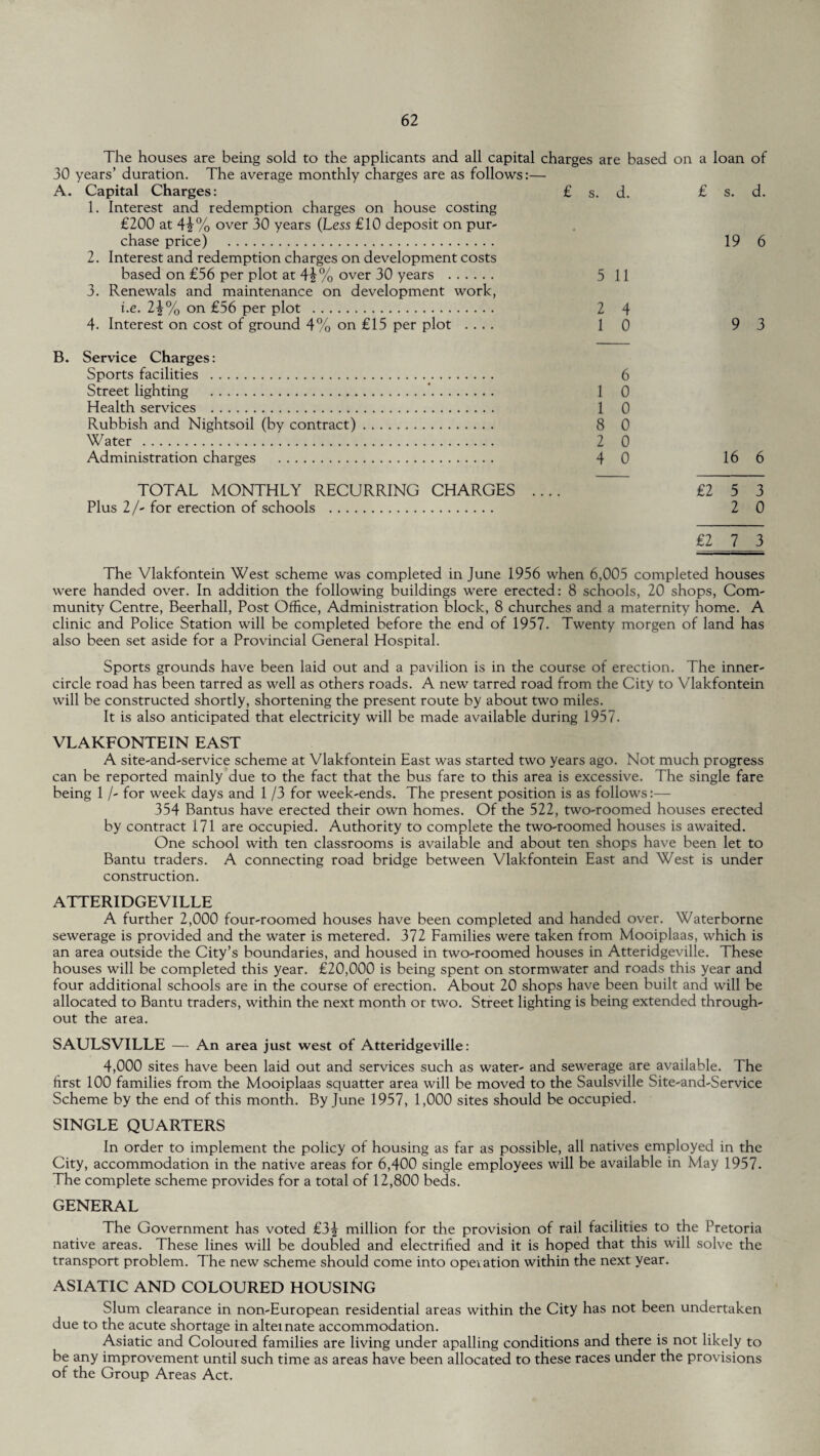 The houses are being sold to the applicants and all capital charges are based on a loan of 30 years’ duration. The average monthly charges are as follows:— A. Capital Charges: £ s. d. £ s. d. 1. Interest and redemption charges on house costing £200 at 4i% over 30 years (Less £10 deposit on pur¬ chase price) . 19 6 2. Interest and redemption charges on development costs based on £56 per plot at 4£% over 30 years . 5 11 3. Renewals and maintenance on development work, i.e. 1\% on £56 per plot . 2 4 4. Interest on cost of ground 4% on £15 per plot .... 10 93 B. Service Charges: Sports facilities . 6 Street lighting .'. 1 0 Health services . 1 0 Rubbish and Nightsoil (by contract). 8 0 Water . 2 0 Administration charges . 4 0 16 6 TOTAL MONTHLY RECURRING CHARGES .... £2 5 3 Plus 2/- for erection of schools . 2 0 £2 7 3 The Vlakfontein West scheme was completed in June 1956 when 6,005 completed houses were handed over. In addition the following buildings were erected: 8 schools, 20 shops, Com¬ munity Centre, Beerhall, Post Office, Administration block, 8 churches and a maternity home. A clinic and Police Station will be completed before the end of 1957. Twenty morgen of land has also been set aside for a Provincial General Hospital. Sports grounds have been laid out and a pavilion is in the course of erection. The inner- circle road has been tarred as well as others roads. A new tarred road from the City to Vlakfontein will be constructed shortly, shortening the present route by about two miles. It is also anticipated that electricity will be made available during 1957. VLAKFONTEIN EAST A site-and-service scheme at Vlakfontein East was started two years ago. Not much progress can be reported mainly due to the fact that the bus fare to this area is excessive. The single fare being 1 /- for week days and 1 /3 for week-ends. The present position is as follows:— 354 Bantus have erected their own homes. Of the 522, two-roomed houses erected by contract 171 are occupied. Authority to complete the two-roomed houses is awaited. One school with ten classrooms is available and about ten shops have been let to Bantu traders. A connecting road bridge between Vlakfontein East and West is under construction. ATTERIDGEVILLE A further 2,000 four-roomed houses have been completed and handed over. Waterborne sewerage is provided and the water is metered. 372 Families were taken from Mooiplaas, which is an area outside the City’s boundaries, and housed in two-roomed houses in Atteridgeville. These houses will be completed this year. £20,000 is being spent on stormwater and roads this year and four additional schools are in the course of erection. About 20 shops have been built and will be allocated to Bantu traders, within the next month or two. Street lighting is being extended through¬ out the area. SAULSVILLE — An area just west of Atteridgeville: 4,000 sites have been laid out and services such as water- and sewerage are available. The first 100 families from the Mooiplaas squatter area will be moved to the Saulsville Site-and-Service Scheme by the end of this month. By June 1957, 1,000 sites should be occupied. SINGLE QUARTERS In order to implement the policy of housing as far as possible, all natives employed in the City, accommodation in the native areas for 6,400 single employees will be available in May 1957. The complete scheme provides for a total of 12,800 beds. GENERAL The Government has voted £3^ million for the provision of rail facilities to the Pretoria native areas. These lines will be doubled and electrified and it is hoped that this will solve the transport problem. The new scheme should come into operation within the next year. ASIATIC AND COLOURED HOUSING Slum clearance in non-European residential areas within the City has not been undertaken due to the acute shortage in alternate accommodation. Asiatic and Coloured families are living under apalling conditions and there is not likely to be any improvement until such time as areas have been allocated to these races under the provisions of the Group Areas Act.