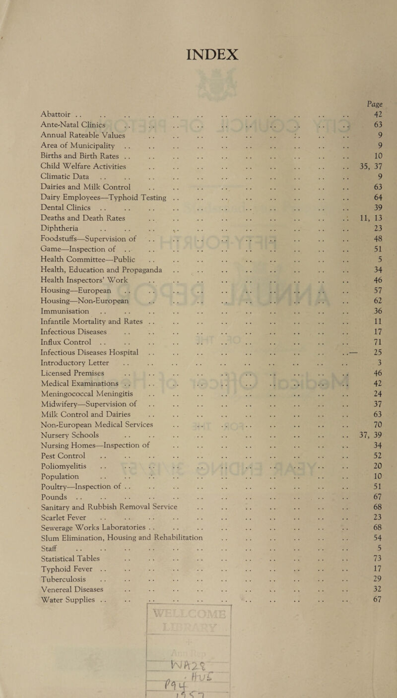 INDEX Page Abattoir . . . . . . . . . . . . . . .. . . .. .. . . 42 Ante-Natal Clinics . . .. . . .. . . .. .. . . . . . . 63 Annual Rateable Values . . . . . . . . .. . . :. . . . . 9 Area of Municipality . . . . . . . . . . . . . . . . . . . . 9 Births and Birth Rates . . . . . . .. . . . . . . . . . . . . 10 Child Welfare Activities . . . . . . . . . . . . . . . . . . 35, 37 Climatic Data . . . . . . . . .. . . . . . . . . . . .. 9 Dairies and Milk Control . . . . .. . . . . . . .. . . .. 63 Dairy Employees—Typhoid Testing . . . . . . . . . . . . . . .. 64 Dental Clinics . . . . . . . . . . . . . . .. . . . . . . 39 Deaths and Death Rates .. .. .. .. .. .. .. .. .: 11, 13 Diphtheria . . . . . . . . . . . . .. . . .. . . . . 23 Foodstuffs—Supervision of . . . . . . . . .. . . . . . . 48 Game—Inspection of . . . . . . .. . . . . . . .. . . . . 51 Health Committee—Public . . . . . . . . . . .. .. . . .. 5 Health, Education and Propaganda . . . . . . .. . . .. . . .. 34 Health Inspectors’ Work . . . . . . .. . . .. .. .. .. 46 Housing—European . . . . . . . . .. .. .. .. . . . . 57 Housing—Non-European . . . . . . . . . . . . .. . . . . 62 Immunisation . . . . . . . . .. . . . . . . .. . . . . 36 Infantile Mortality and Rates . . . . . . . . .. .. . . .. . . 11 Infectious Diseases . . . . . . .. .. .. . . .. .. . . 17 Influx Control .. .. .. .. .. .. .. .. .. .. .. 71 Infectious Diseases Hospital . . . . . . . . .. . . .. . . ..— 25 Introductory Letter . . . . . . . . . . . . .. .. . . . . 3 Licensed Premises . . . . . . . . . . . . .. .. . . .. 46 Medical Examinations . . . . . . . . . . . . .. .. .. . . 42 Meningococcal Meningitis . . . . . . . . . . . . .. . . .. 24 Midwifery—Supervision of . . . . . . .. . . . . . . . . 37 Milk Control and Dairies . . . . . . . . . . . . . . . . . . 63 Non-European Medical Services . . .. . . .. .. .. .. . . 70 Nursery Schools . . . . . . . . . . . . . . .. . . .. 37, 39 Nursing Homes—Inspection of . . . . . . . . . . . . .. . . 34 Pest Control . . . . . . . . . . . . . . .. .. .. .. 52 Poliomyelitis . . . . . . . . . . .. . . . . . . .. . . 20 Population . . . . . . . . . . .. . . . . .. . . 10 Poultry—Inspection of . . . . . . . . . . .. . . .. . . .. 51 Pounds . . . . .. . • . . .. . . . . .. . . .. . . 67 Sanitary and Rubbish Removal Service . . . . . . . . .. .. . . 68 Scarlet Fever . . . . . . . . . . . . . . .. .. .. .. 23 Sewerage Works Laboratories . . . . . . . . .. . . . . . . . . 68 Slum Elimination, Housing and Rehabilitation . . . . . . . . . . . . 54 Staff . . • • • • • • • • • • • . • . . . • • • • • • 5 Statistical Tables . . . . . . . . . . . . . . .. . . . . 73 Typhoid Fever . . . . . . . . . . . . . . . . . . . . . . 17 Tuberculosis . . . . .. . . . . . . . . . . . . . . . . 29 Venereal Diseases . . . . . . . . . . .. .. .. . . . . 32 Water Supplies . . .. . . . . . . . . . . .. .. .. . . 67