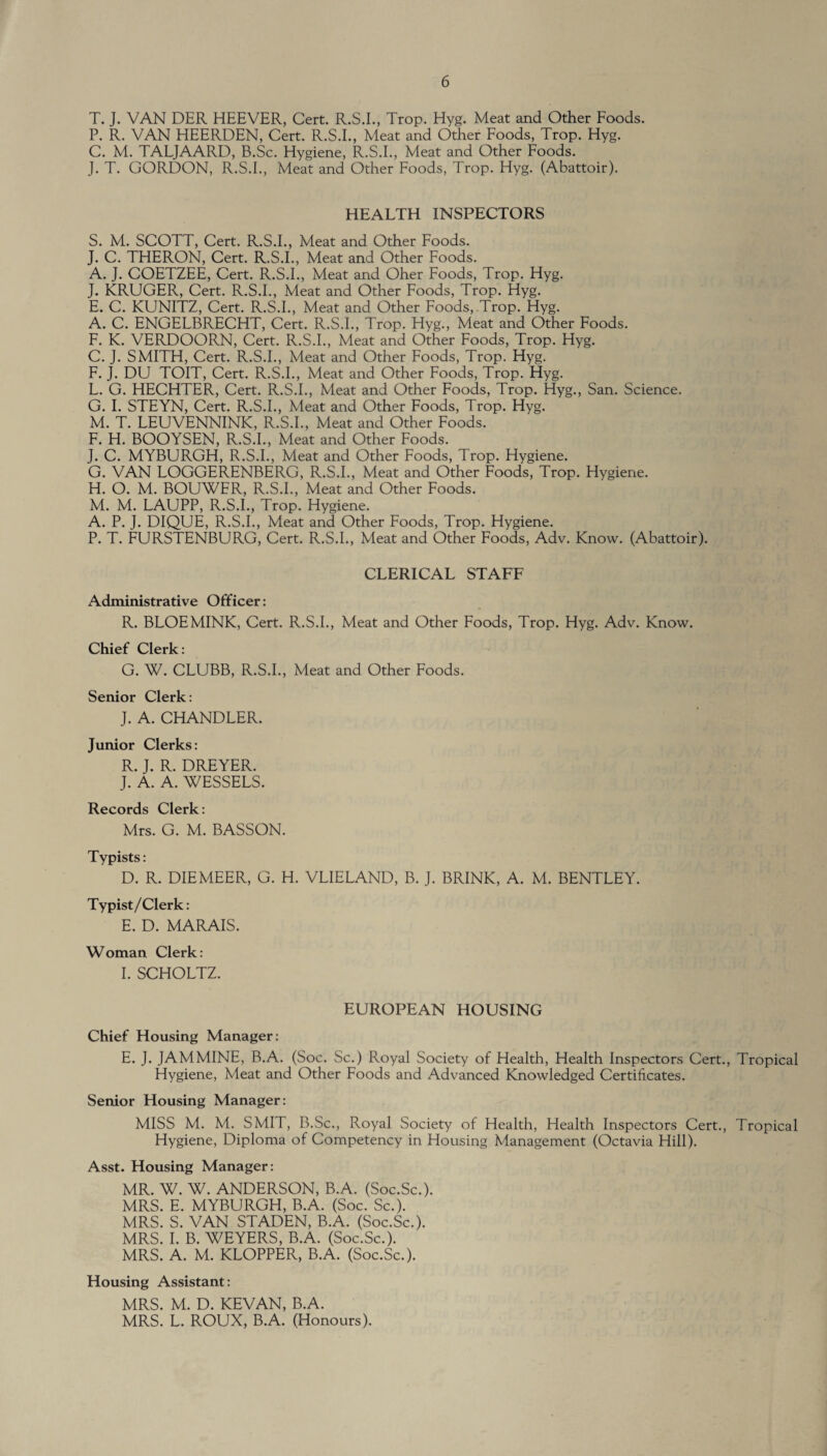 T. J. VAN DER HEEVER, Cert. R.S.I., Trop. Hyg. Meat and Other Foods. P. R. VAN HEERDEN, Cert. R.S.I., Meat and Other Foods, Trop. Hyg. C. M. TALJAARD, B.Sc. Hygiene, R.S.I., Meat and Other Foods. J. T. GORDON, R.S.I., Meat and Other Foods, Trop. Hyg. (Abattoir). HEALTH INSPECTORS S. M. SCOTT, Cert. R.S.I., Meat and Other Foods. J. C. THERON, Cert. R.S.I., Meat and Other Foods. A. J. COETZEE, Cert. R.S.I., Meat and Oher Foods, Trop. Hyg. J. KRUGER, Cert. R.S.I., Meat and Other Foods, Trop. Hyg. E. C. KUNITZ, Cert. R.S.I., Meat and Other Foods, .Trop. Hyg. A. C. ENGELBRECHT, Cert. R.S.I., Trop. Hyg., Meat and Other Foods. F. K. VERDOORN, Cert. R.S.I., Meat and Other Foods, Trop. Hyg. C. J. SMITH, Cert. R.S.I., Meat and Other Foods, Trop. Hyg. F. J. DU TOIT, Cert. R.S.I., Meat and Other Foods, Trop. Hyg. L. G. HECHTER, Cert. R.S.I., Meat and Other Foods, Trop. Hyg., San. Science. G. I. STEYN, Cert. R.S.I., Meat and Other Foods, Trop. Hyg. M. T. LEUVENNINK, R.S.I., Meat and Other Foods. F. H. BOOYSEN, R.S.I., Meat and Other Foods. J. C. MYBURGH, R.S.I., Meat and Other Foods, Trop. Hygiene. G. VAN LOGGERENBERG, R.S.I., Meat and Other Foods, Trop. Hygiene. H. O. M. BOUWFR, R.S.I., Meat and Other Foods. M. M. LAUPP, R.S.I., Trop. Hygiene. A. P. J. DIQUE, R.S.I., Meat and Other Foods, Trop. Hygiene. P. T. FURSTENBURG, Cert. R.S.I., Meat and Other Foods, Adv. Know. (Abattoir). CLERICAL STAFF Administrative Officer: R. BLOEMINK, Cert. R.S.I., Meat and Other Foods, Trop. Hyg. Adv. Know. Chief Clerk: G. W. CLUBB, R.S.I., Meat and Other Foods. Senior Clerk: J. A. CHANDLER. Junior Clerks: R. J. R. DREYER. J. A. A. WESSELS. Records Clerk: Mrs. G. M. BASSON. Typists: D. R. DIEMEER, G. H. VLIELAND, B. J. BRINK, A. M. BENTLEY. Typist/Clerk: E. D. MARAIS. Woman Clerk: I. SCHOLTZ. EUROPEAN HOUSING Chief Housing Manager: E. J. JAMMINE, B.A. (Soc. Sc.) Royal Society of Health, Health Inspectors Cert., Tropical Hygiene, Meat and Other Foods and Advanced Knowledged Certificates. Senior Housing Manager: MISS M. M. SMIT, B.Sc., Royal Society of Health, Health Inspectors Cert., Tropical Hygiene, Diploma of Competency in Housing Management (Octavia Hill). Asst. Housing Manager: MR. W. W. ANDERSON, B.A. (Soc.Sc.). MRS. E. MYBURGH, B.A. (Soc. Sc.). MRS. S. VAN STADEN, B.A. (Soc.Sc.). MRS. I. B. WEYERS, B.A. (Soc.Sc.). MRS. A. M. KLOPPER, B.A. (Soc.Sc.). Housing Assistant: MRS. M. D. KEVAN, B.A. MRS. L. ROUX, B.A. (Honours).