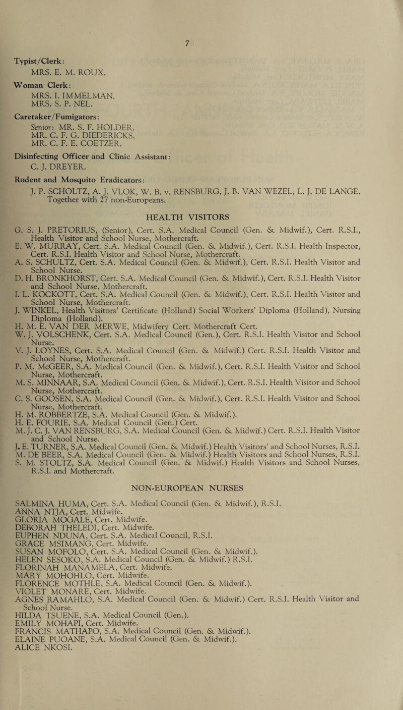 Typist/Clerk: MRS. E. M. ROUX. Woman Clerk: MRS. I. IMMELMAN. MRS. S. P. NEL. Caretaker/Fumigators: Senior: MR. S. F. HOLDER. MR. C. F. G. DIEDERICKS. MR. C. F. E. COETZER. Disinfecting Officer and Clinic Assistant: C. J. DREYER. Rodent and Mosquito Eradicators: J. P. SCHOLTZ, A. J. VLOK, W. B. v. RENSBURG, J. B. VAN WEZEL, L. J. DE LANGE. Together with 27 non-Europeans. HEALTH VISITORS G. S. J. PRETORIUS, (Senior), Cert. S.A. Medical Council (Gen. &. Midwif.), Cert. R.S.I., Health Visitor and School Nurse, Mothercraft. E. W. MURRAY, Cert. S.A. Medical Council (Gen. <Sc Midwif.), Cert. R.S.I. Health Inspector, Cert. R.S.I. Health Visitor and School Nurse, Mothercraft. A. S. SCHULTZ, Cert. S.A. Medical Council (Gen. <Sc Midwif.), Cert. R.S.I. Health Visitor and School Nurse. D. H. BRONKHORST, Cert. S.A. Medical Council (Gen. (Sc Midwif.), Cert. R.S.I. Health Visitor and School Nurse, Mothercraft. I. L. KOCKOTT, Cert. S.A. Medical Council (Gen. <Sc Midwif.), Cert. R.S.I. Health Visitor and School Nurse, Mothercraft. J. WINKEL, Health Visitors’ Certificate (Holland) Social Workers’ Diploma (Holland), Nursing Diploma (Holland). H. M. E. VAN DER MERWE, Midwifery Cert. Mothercraft Cert. W. J. VOLSCHENK, Cert. S.A. Medical Council (Gen.), Cert. R.S.I. Health Visitor and School Nurse. V. J. LOYNES, Cert. S.A. Medical Council (Gen. <Sc Midwif.) Cert. R.S.I. Health Visitor and School Nurse, Mothercraft. P. M. McGEER, S.A. Medical Council (Gen. & Midwif.), Cert. R.S.I. Health Visitor and School Nurse, Mothercraft. M. S. MINNAAR, S.A. Medical Council (Gen. &. Midwif.), Cert. R.S.I. Health Visitor and School Nurse, Mothercraft. C. S. GOOSEN, S.A. Medical Council (Gen. & Midwif.), Cert. R.S.I. Health Visitor and School Nurse, Mothercraft. H. M. ROBBERTZE, S.A. Medical Council (Gen. <Sc Midwif.). H. E. FOURIE, S.A. Medical Council (Gen.) Cert. M. J. C. J. VAN RENSBURG, S.A. Medical Council (Gen. & Midwif.) Cert. R.S.I. Health Visitor and School Nurse. J. E. TURNER, S.A. Medical Council (Gen. Midwif.) Health Visitors’ and School Nurses, R.S.I. M. DE BEER, S.A. Medical Council (Gen. <Sc Midwif.) Health Visitors and School Nurses, R.S.I. S. M. STOLTZ, S.A. Medical Council (Gen. &c Midwif.) Health Visitors and School Nurses, R.S.I. and Mothercraft. NON-EUROPEAN NURSES SALMINA HUMA, Cert. S.A. Medical Council (Gen. &. Midwif.), R.S.I. ANNA NTJA, Cert. Midwife. GLORIA MOGALE, Cert. Midwife. DEBORAH THELEDI, Cert. Midwife. EUPHEN NDUNA, Cert. S.A. Medical Council, R.S.I. GRACE MSIMANG, Cert. Midwife. SUSAN MOFOLO, Cert. S.A. Medical Council (Gen. Midwif.). HELEN SESOKO, S.A. Medical Council (Gen. &. Midwif.) R.S.I. FLORINAH MANAMELA, Cert. Midwife. MARY MOHOHLO, Cert. Midwife. FLORENCE MOTHLE, S.A. Medical Council (Gen. & Midwif.). VIOLET MONARE, Cert. Midwife. AGNES RAMAHLO, S.A. Medical Council (Gen. & Midwif.) Cert. R.S.I. Health Visitor and School Nurse. HILDA TSUENE, S.A. Medical Council (Gen.). EMILY MOHAPI, Cert. Midwife. FRANCIS MATHAPO, S.A. Medical Council (Gen. & Midwif.). ELAINE PUOANE, S.A. Medical Council (Gen. & Midwif.). ALICE NKOSI.