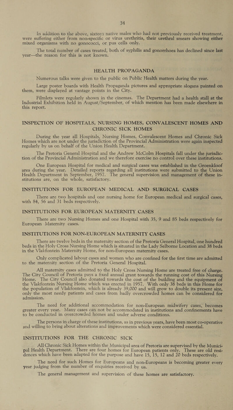 In addition to the above, sixteen native males who had not previously received treatment, were suffering either from non-specific or virus urethritis, their urethral smears showing either mixed organisms with no gonococci, or pus cells only. The total number of cases treated, both of syphilis and gonorrhoea has declined since last year—the reason for this is not known. HEALTH PROPAGANDA Numerous talks were given to the public on Public Health matters during the year. Large poster boards with Health Propaganda pictures and appropriate slogans painted on them, were displayed at vantage points in the City. Filmlets were regularly shown in the cinemas. The Department had a health stall at the Industrial Exhibition held in August/September, of which mention has been made elsewhere in this report. INSPECTION OF HOSPITALS, NURSING HOMES, CONVALESCENT HOMES AND CHRONIC SICK HOMES During the year all Hospitals, Nursing Homes, Convalescent Homes and Chronic Sick Homes which are not under the jurisdiction of the Provincial Administration were again inspected regularly by us on behalf of the Union Health Department. The Pretoria General Hospital and the Andrew McColm Hospitals fall under the jurisdic¬ tion of the Provincial Administration and we therefore exercise no control over these institutions. One European Hospital for medical and surgical cases was established in the Groenkloof area during the year. Detailed reports regarding all institutions were submitted to the Union Health Department in September, 1957. The general supervision and management of these in¬ stitutions are, on the whole, satisfactory. INSTITUTIONS FOR EUROPEAN MEDICAL AND SURGICAL CASES There are two hospitals and one nursing home for European medical and surgical cases, with 84, 56 and 31 beds respectively. INSTITUTIONS FOR EUROPEAN MATERNITY CASES There are two Nursing Homes and one Hospital with 35, 9 and 85 beds respectively for European Maternity cases. INSTITUTIONS FOR NON-EUROPEAN MATERNITY CASES There are twelve beds in the maternity section of the Pretoria General Hospital, one hundred beds in the Holy Cross Nursing Home which is situated in the Lady Selborne Location and 38 beds in the Vlakfontein Maternity Home, for non-European maternity cases. Only complicated labour cases and women who are confined for the first time are admitted to the maternity section of the Pretoria General Hospital. All maternity cases admitted to the Holy Cross Nursing Home are treated free of charge. The City Council of Pretoria pays a fixed annual grant towards the running cost of this Nursing Home. The City Council also donated towards the cost of the building and the equipment of the Vlakfontein Nursing Home which was erected in 1957. With only 38 beds in this Home for the population of Vlakfontein, which is already 39,000 and will grow to double its present size, only the most needy patients and cases from badly overcrowded homes can be considered for admission. The need for additional accommodation for non-European midwifery cases, becomes greater every year. Many cases can not be accommodated in institutions and confinements have to be conducted in overcrowded homes and under adverse conditions. The persons in charge of these institutions, as in previous years, have been most co-operative and willing to bring about alterations and improvements which were considered essential. INSTITUTIONS FOR THE CHRONIC SICK All Chronic Sick Homes within the Municipal area of Pretoria are supervised by the Munici¬ pal Health Department. There are four homes for European patients only. These are old resi¬ dences which have been adapted for the purpose and have 15, 15, 12 and 20 beds respectively. The need for such Homes for Europeans and non-Europeans is becoming greater every year judging from the number of enquiries received by us. The general management and supervision of these homes are satisfactory.