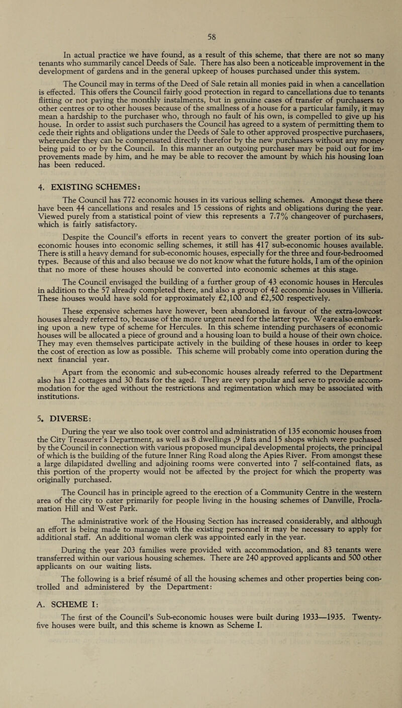 In actual practice we have found, as a result of this scheme, that there are not so many tenants who summarily cancel Deeds of Sale. There has also been a noticeable improvement in the development of gardens and in the general upkeep of houses purchased under this system. The Council may in terms of the Deed of Sale retain all monies paid in when a cancellation is effected. This offers the Council fairly good protection in regard to cancellations due to tenants flitting or not paying the monthly instalments, but in genuine cases of transfer of purchasers to other centres or to other houses because of the smallness of a house for a particular family, it may mean a hardship to the purchaser who, through no fault of his own, is compelled to give up his house. In order to assist such purchasers the Council has agreed to a system of permitting them to cede their rights and obligations under the Deeds of Sale to other approved prospective purchasers, whereunder they can be compensated directly therefor by the new purchasers without any money being paid to or by the Council. In this manner an outgoing purchaser may be paid out for im¬ provements made by him, and he may be able to recover the amount by which his housing loan has been reduced. 4. EXISTING SCHEMES: The Council has 772 economic houses in its various selling schemes. Amongst these there have been 44 cancellations and resales and 15 cessions of rights and obligations during the year. Viewed purely from a statistical point of view this represents a 7.7% changeover of purchasers, which is fairly satisfactory. Despite the Council’s efforts in recent years to convert the greater portion of its sub- economic houses into economic selling schemes, it still has 417 sub-economic houses available. There is still a heavy demand for sub-economic houses, especially for the three and four-bedroomed types. Because of this and also because we do not know what the future holds, I am of the opinion that no more of these houses should be converted into economic schemes at this stage. The Council envisaged the building of a further group of 43 economic houses in Hercules in addition to the 57 already completed there, and also a group of 42 economic houses in Villieria. These houses would have sold for approximately £2,100 and £2,500 respectively. These expensive schemes have however, been abandoned in favour of the extra-lowcost houses already referred to, because of the more urgent need for the latter type. We are also embark¬ ing upon a new type of scheme for Hercules. In this scheme intending purchasers of economic houses will be allocated a piece of ground and a housing loan to build a house of their own choice. They may even themselves participate actively in the building of these houses in order to keep the cost of erection as low as possible. This scheme will probably come into operation during the next financial year. Apart from the economic and sub-economic houses already referred to the Department also has 12 cottages and 30 flats for the aged. They are very popular and serve to provide accom¬ modation for the aged without the restrictions and regimentation which may be associated with institutions. 5. DIVERSE: During the year we also took over control and administration of 135 economic houses from the City Treasurer’s Department, as well as 8 dwellings ,9 flats and 15 shops which were puchased by the Council in connection with various proposed muncipal developmental projects, the principal of which is the building of the future Inner Ring Road along the Apies River. From amongst these a large dilapidated dwelling and adjoining rooms were converted into 7 self-contained flats, as this portion of the property would not be affected by the project for which the property was originally purchased. The Council has in principle agreed to the erection of a Community Centre in the western area of the city to cater primarily for people living in the housing schemes of Danville, Procla¬ mation Hill and West Park. The administrative work of the Housing Section has increased considerably, and although an effort is being made to manage with the existing personnel it may be necessary to apply for additional staff. An additional woman clerk was appointed early in the year. During the year 203 families were provided with accommodation, and 83 tenants were transferred within our various housing schemes. There are 240 approved applicants and 500 other applicants on our waiting lists. The following is a brief resume of all the housing schemes and other properties being con¬ trolled and administered by the Department: A. SCHEME I: The first of the Council’s Sub-economic houses were built during 1933—1935. Twenty- five houses were built, and this scheme is known as Scheme I.