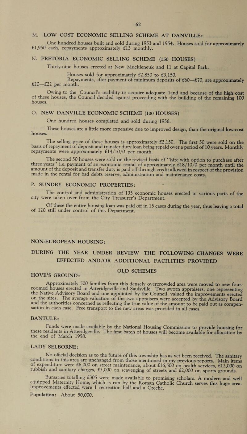 M. LOW COST ECONOMIC SELLING SCHEME AT DANVILLE: One hundred houses built and sold during 1953 and 1954. Houses sold for approximately £1,950 each, repayments approximately £13 monthly. N. PRETORIA ECONOMIC SELLING SCHEME (150 HOUSES) Thirty-nine houses erected at New Muckleneuk and 11 at Capital Park. Houses sold for approximately £2,850 to £3,150. Repayments, after payment of minimum deposits of £60—£70, are approximately £20—£22 per month. Owing to the Council’s inability to acquire adequate land and because of the high cost of these houses, the Council decided against proceeding with the building of the remaining 100 houses. O. NEW DANVILLE ECONOMIC SCHEME (100 HOUSES) One hundred houses completed and sold during 1956. These houses are a little more expensive due to improved design, than the original low-cost houses. The selling price of these houses is approximately £2,150. The first 50 were sold on the basis of repayment of deposit and transfer duty loan being repaid over a period of 10 years. Monthly repayments were approximately £14/10/0 per month. The second 50 houses were sold on the revised basis of “hire with option to purchase after three years” i.e. payment of an economic rental of approximately £18/10/0 per month until the amount of the deposit and transfer duty is paid off through credit allowed in respect of the provision made in the rental for bad debts reserve, administration and maintenance costs. P. SUNDRY ECONOMIC PROPERTIES: The control and administration of 135 economic houses erected in various parts of the city were taken over from the City Treasurer’s Department. Of these the entire housing loan was paid off in 15 cases during the year, thus leaving a total of 120 still under control of this Department. NON-EUROPEAN HOUSING: DURING THE YEAR UNDER REVIEW THE FOLLOWING CHANGES WERE EFFECTED AND/OR ADDITIONAL FACILITIES PROVIDED OLD SCHEMES HOVE’S GROUND: Approximately 500 families from this densely overcrowded area were moved to new four- roomed houses erected in Atteridgeville and Saulsville. Two sworn appraisers, one representing the Native Advisory Board and one appointed by the Council, valued the improvements erected on the sites. The average valuation of the two appraisers were accepted by the Advisory Board and the authorities concerned as reflecting the true value of the amount to be paid out as compen¬ sation in each case. Free transport to the new areas was provided in all cases. BANTULE: Funds were made available by the National Housing Commission to provide housing for these residents in Atteridgeville. The first batch of houses will become available for allocation bv the end of March 1958. LADY SELBORNE: No official decision as to the future of this township has as yet been received. The sanitary conditions in this area are unchanged from those mentioned in my previous reports. Main items of expenditure were £6,000 on street maintenance, about £16,500 on health services, £12,000 on rubbish and sanitary charges, £3,000 on scavenging of streets and £2,000 on sports grounds. Bursaries totalling £305 were made available to promising scholars. A modern and well equipped Maternity Home, which is run by the Roman Catholic Church serves this huge area. Improvements effected were 1 recreation hall and a Creche. Population: About 50,000.