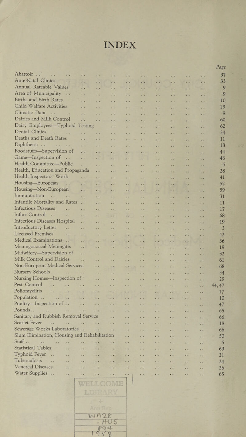 INDEX Abattoir Ante-Natal Clinics Annual Rateable Values Area of Municipality Births and Birth Rates Child Welfare Activities Climatic Data Dairies and Milk Control Dairy Employees—Typhoid Testing Dental Clinics Deaths and Death Rates Diphtheria Foodstuffs—Supervision of Game—Inspection of Health Committee—Public Health, Education and Propaganda Health Inspectors’ Work Housing—European Housing—Non-European Immunisation Infantile Mortality and Rates . . Infectious Diseases Influx Control Infectious Diseases Hospital Introductory Letter Licensed Premises Medical Examinations . . Meningococcal Meningitis Midwifery—Supervision of Milk Control and Dairies Non-European Medical Services Nursery Schools Nursing Homes—Inspection of Pest Control Poliomyelitis Population Poultry—Inspection of . . Pounds Sanitary and Rubbish Removal Service Scarlet Fever Sewerage Works Laboratories Slum Elimination, Housing and Rehabilitation Staff Statistical Tables Typhoid Fever .. Tuberculosis Venereal Diseases Water Supplies . . Page 37 33 9 9 10 29 9 60 62 34 11 18 44 46 5 28 41 52 59 31 11 17 68 19 3 42 36 19 32 61 68 34 29 44,47 17 10 47 65 66 18 66 50 5 69 21 24 26 65