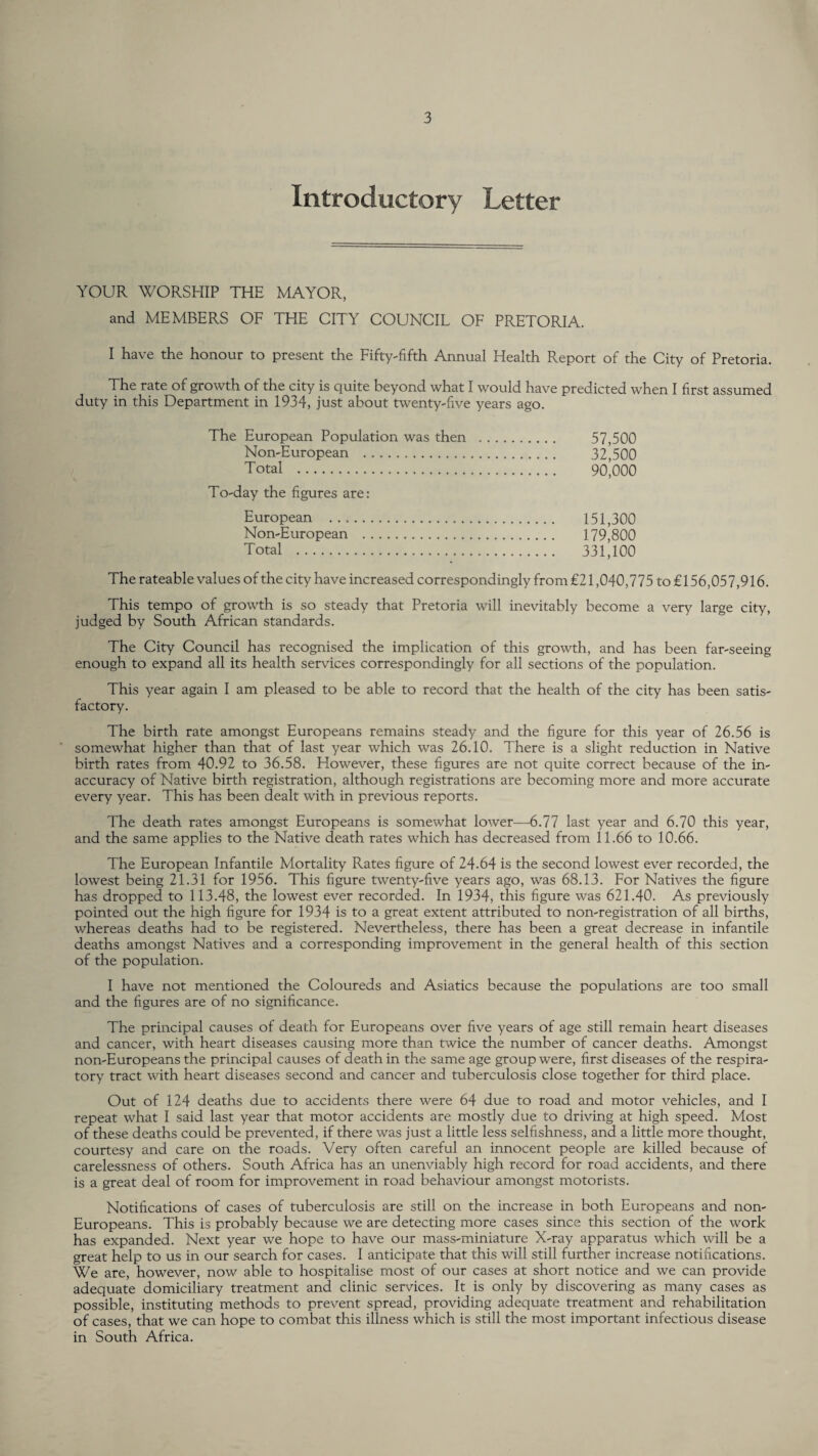 Introductory Letter YOUR WORSHIP THE MAYOR, and MEMBERS OF THE CITY COUNCIL OF PRETORIA. I have the honour to present the Fifty-fifth Annual Health Report of the City of Pretoria. The rate of growth of the city is quite beyond what I would have predicted when I first assumed duty in this Department in 1934, just about twenty-five years ago. The European Population was then . 57,500 Non-European . 32,500 Total . 90*000 To-day the figures are: European . 151,300 Non-European . 179,800 Total . 331,100 The rateable values of the city have increased correspondingly from €21,040,775 to £156,05 7,916. This tempo of growth is so steady that Pretoria will inevitably become a very large city, judged by South African standards. The City Council has recognised the implication of this growth, and has been far-seeing enough to expand all its health services correspondingly for all sections of the population. This year again I am pleased to be able to record that the health of the city has been satis¬ factory. The birth rate amongst Europeans remains steady and the figure for this year of 26.56 is somewhat higher than that of last year which was 26.10. There is a slight reduction in Native birth rates from 40.92 to 36.58. However, these figures are not quite correct because of the in¬ accuracy of Native birth registration, although registrations are becoming more and more accurate every year. This has been dealt with in previous reports. The death rates amongst Europeans is somewhat lower—6.77 last year and 6.70 this year, and the same applies to the Native death rates which has decreased from 11.66 to 10.66. The European Infantile Mortality Rates figure of 24.64 is the second lowest ever recorded, the lowest being 21.31 for 1956. This figure twenty-five years ago, was 68.13. For Natives the figure has dropped to 113.48, the lowest ever recorded. In 1934, this figure was 621.40. As previously pointed out the high figure for 1934 is to a great extent attributed to non-registration of all births, whereas deaths had to be registered. Nevertheless, there has been a great decrease in infantile deaths amongst Natives and a corresponding improvement in the general health of this section of the population. I have not mentioned the Coloureds and Asiatics because the populations are too small and the figures are of no significance. The principal causes of death for Europeans over five years of age still remain heart diseases and cancer, with heart diseases causing more than twice the number of cancer deaths. Amongst non-Europeans the principal causes of death in the same age group were, first diseases of the respira¬ tory tract with heart diseases second and cancer and tuberculosis close together for third place. Out of 124 deaths due to accidents there were 64 due to road and motor vehicles, and I repeat what I said last year that motor accidents are mostly due to driving at high speed. Most of these deaths could be prevented, if there was just a little less selfishness, and a little more thought, courtesy and care on the roads. Very often careful an innocent people are killed because of carelessness of others. South Africa has an unenviably high record for road accidents, and there is a great deal of room for improvement in road behaviour amongst motorists. Notifications of cases of tuberculosis are still on the increase in both Europeans and non- Europeans. This is probably because we are detecting more cases since this section of the work has expanded. Next year we hope to have our mass-miniature X-ray apparatus which will be a great help to us in our search for cases. I anticipate that this will still further increase notifications. We are, however, now able to hospitalise most of our cases at short notice and we can provide adequate domiciliary treatment and clinic services. It is only by discovering as many cases as possible, instituting methods to prevent spread, providing adequate treatment and rehabilitation of cases, that we can hope to combat this illness which is still the most important infectious disease in South Africa.