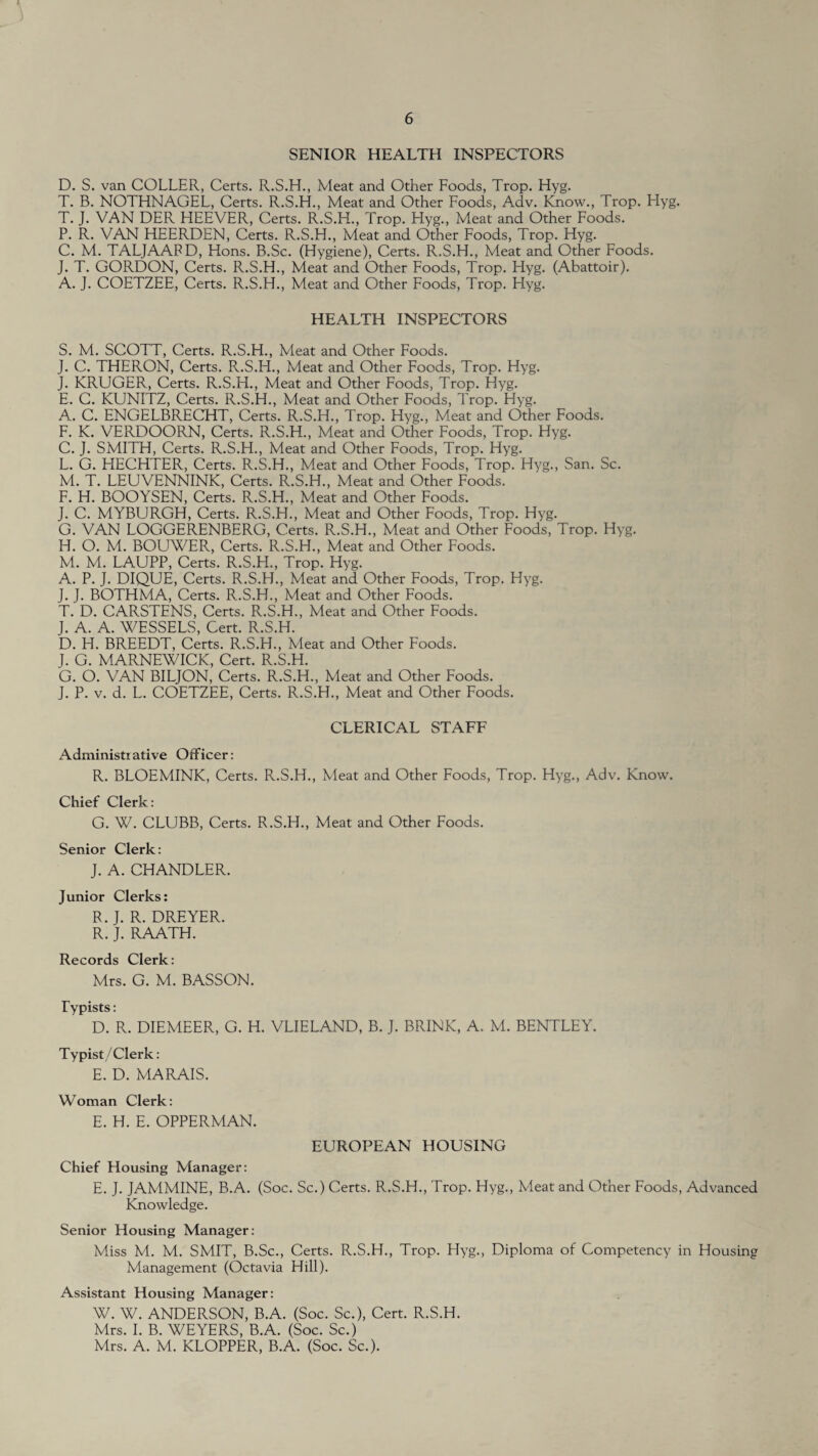 SENIOR HEALTH INSPECTORS D. S. van COLLER, Certs. R.S.H., Meat and Other Foods, Trop. Hyg. T. B. NOTHNAGEL, Certs. R.S.H., Meat and Other Foods, Adv. Know., Trop. Hyg. T. J. VAN DER HEEVER, Certs. R.S.H., Trop. Hyg., Meat and Other Foods. P. R. VAN HEERDEN, Certs. R.S.H., Meat and Other Foods, Trop. Hyg. C. M. TALJAAPD, Hons. B.Sc. (Hygiene), Certs. R.S.H., Meat and Other Foods. J. T. GORDON, Certs. R.S.H., Meat and Other Foods, Trop. Hyg. (Abattoir). A. J. COETZEE, Certs. R.S.H., Meat and Other Foods, Trop. Hyg. HEALTH INSPECTORS S. M. SCOTT, Certs. R.S.H., Meat and Other Foods. J. C. THERON, Certs. R.S.H., Meat and Other Foods, Trop. Hyg. J. KRUGER, Certs. R.S.H., Meat and Other Foods, Trop. Hyg. E. C. KUNITZ, Certs. R.S.H., Meat and Other Foods, Trop. Hyg. A_. C. ENGELBRECHT, Certs. R.S.H., Trop. Hyg., Meat and Other Foods. F. K. VERDOORN, Certs. R.S.H., Meat and Other Foods, Trop. Hyg. C. J. SMITH, Certs. R.S.H., Meat and Other Foods, Trop. Hyg. L. G. EIECHTER, Certs. R.S.H., Meat and Other Foods, Trop. Hyg., San. Sc. M. T. LEUVENNINK, Certs. R.S.H., Meat and Other Foods. F. H. BOOYSEN, Certs. R.S.H., Meat and Other Foods. J. C. MYBURGH, Certs. R.S.H., Meat and Other Foods, Trop. Hyg. G. VAN LOGGERENBERG, Certs. R.S.H., Meat and Other Foods, Trop. Hyg. H. O. M. BOUWER, Certs. R.S.H., Meat and Other Foods. M. M. LAUPP, Certs. R.S.H., Trop. Hyg. A. P. J. DIQUE, Certs. R.S.H., Meat and Other Foods, Trop. Hyg. J. J. BOTHMA, Certs. R.S.H., Meat and Other Foods. T. D. CARSTENS, Certs. R.S.H., Meat and Other Foods. J. A. A. WESSELS, Cert. R.S.H. D. H. BREEDT, Certs. R.S.H., Meat and Other Foods. J. G. MARNEWICK, Cert. R.S.H. G. O. VAN BILJON, Certs. R.S.H., Meat and Other Foods. J. P. v. d. L. COETZEE, Certs. R.S.H., Meat and Other Foods. CLERICAL STAFF Administiative Officer: R. BLOEMINK, Certs. R.S.H., Meat and Other Foods, Trop. Hyg., Adv. Know. Chief Clerk: G. W. CLUBB, Certs. R.S.H., Meat and Other Foods. Senior Clerk: J. A. CHANDLER. Junior Clerks: R. J. R. DREYER. R. J. RAATH. Records Clerk: Mrs. G. M. BASSON. Typists: D. R. DIEMEER, G. H. VLIELAND, B. J. BRINK, A. M. BENTLEY. Typist/Clerk: E. D. MARAIS. Woman Clerk: E. H. E. OPPERMAN. EUROPEAN HOUSING Chief Housing Manager: E. J. JAMMINE, B.A. (Soc. Sc.) Certs. R.S.H., Trop. Hyg., Meat and Other Foods, Advanced Knowledge. Senior Housing Manager: Miss M. M. SMIT, B.Sc., Certs. R.S.H., Trop. Hyg., Diploma of Competency in Housing Management (Octavia Hill). Assistant Housing Manager: W. W. ANDERSON, B.A. (Soc. Sc.), Cert. R.S.H. Mrs. I. B. WEYERS, B.A. (Soc. Sc.) Mrs. A. M. KLOPPER, B.A. (Soc. Sc.).