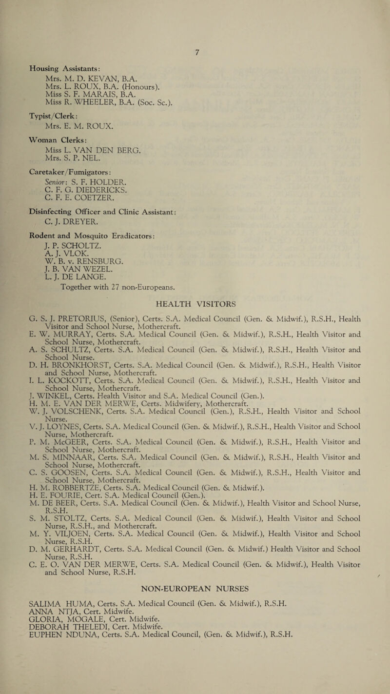 Housing Assistants: Mrs. M. D. KEVAN, B.A. Mrs. L. ROUX, B.A. (Honours). Miss S. F. MARAIS, B.A. Miss R. WHEELER, B.A. (Soc. Sc.). Typist/Clerk: Mrs. E. M. ROUX. Woman Clerks: Miss L. VAN DEN BERG. Mrs. S. P. NEL. Caretaker/Fumigators: Senior: S. F. HOLDER. C. F. G. DIEDERICKS. C. F. E. COETZER. Disinfecting Officer and Clinic Assistant: C. J. DREYER. Rodent and Mosquito Eradicators: J. P. SCHOLTZ. A. J. VLOK. W. B. v. RENSBURG. J. B. VAN WEZEL. L. J. DE LANGE. Together with 27 non-Europeans. HEALTH VISITORS G. S. J. PRETORIUS, (Senior), Certs. S.A. Medical Council (Gen. & Midwif.), R.S.H., Health Visitor and School Nurse, Mothercraft. E. W. MURRAY, Certs. S.A. Medical Council (Gen. <Sc Midwif.), R.S.H., Health Visitor and School Nurse, Mothercraft. A. S. SCHULTZ, Certs. S.A. Medical Council (Gen. <Sc Midwif.), R.S.H., Health Visitor and School Nurse. D. H. BRONKHORST, Certs. S.A. Medical Council (Gen. &. Midwif.), R.S.H., Health Visitor and School Nurse, Mothercraft. I. L. KOCKOTT, Certs. S.A. Medical Council (Gen. Midwif.), R.S.H., Health Visitor and School Nurse, Mothercraft. J. WINKEL, Certs. Health Visitor and S.A. Medical Council (Gen.). H. M. E. VAN DER MERWE, Certs. Midwifery, Mothercraft. W. J. VOLSCHENK, Certs. S.A. Medical Council (Gen.), R.S.H., Health Visitor and School Nurse* V. J. LOYNES, Certs. S.A. Medical Council (Gen. Midwif.), R.S.H., Health Visitor and School Nurse, Mothercraft. P. M. McGEER, Certs. S.A. Medical Council (Gen. &. Midwif.), R.S.H., Health Visitor and School Nurse, Mothercraft. M. S. MINNAAR, Certs. S.A. Medical Council (Gen. & Midwif.), R.S.H., Health Visitor and School Nurse, Mothercraft. C. S. GOOSEN, Certs. S.A. Medical Council (Gen. & Midwif.), R.S.H., Health Visitor and School Nurse, Mothercraft. H. M. ROBBERTZE, Certs. S.A. Medical Council (Gen. & Midwif.). H. E. FOURIE, Cert. S.A. Medical Council (Gen.). M. DE BEER, Certs. S.A. Medical Council (Gen. Midwif.), Health Visitor and School Nurse, R.S.H. S. M. STOLTZ, Certs. S.A. Medical Council (Gen. & Midwif.), Health Visitor and School Nurse, R.S.H., and Mothercraft. M. Y. VILJOEN, Certs. S.A. Medical Council (Gen. & Midwif.), Health Visitor and School Nurse, R.S.H. D. M. GERHARDT, Certs. S.A. Medical Council (Gen. &. Midwif.) Health Visitor and School Nurse, R.S.H. C. E. O. VAN DER MERWE, Certs. S.A. Medical Council (Gen. & Midwif.), Health Visitor and School Nurse, R.S.H. NON-EUROPEAN NURSES SALIMA HUMA, Certs. S.A. Medical Council (Gen. Midwif.), R.S.H. ANNA NTJA, Cert. Midwife. GLORIA, MOGALE, Cert. Midwife. DEBORAH THELEDI, Cert. Midwife. EUPHEN NDUNA, Certs. S.A. Medical Council, (Gen. <St Midwif.), R.S.H.
