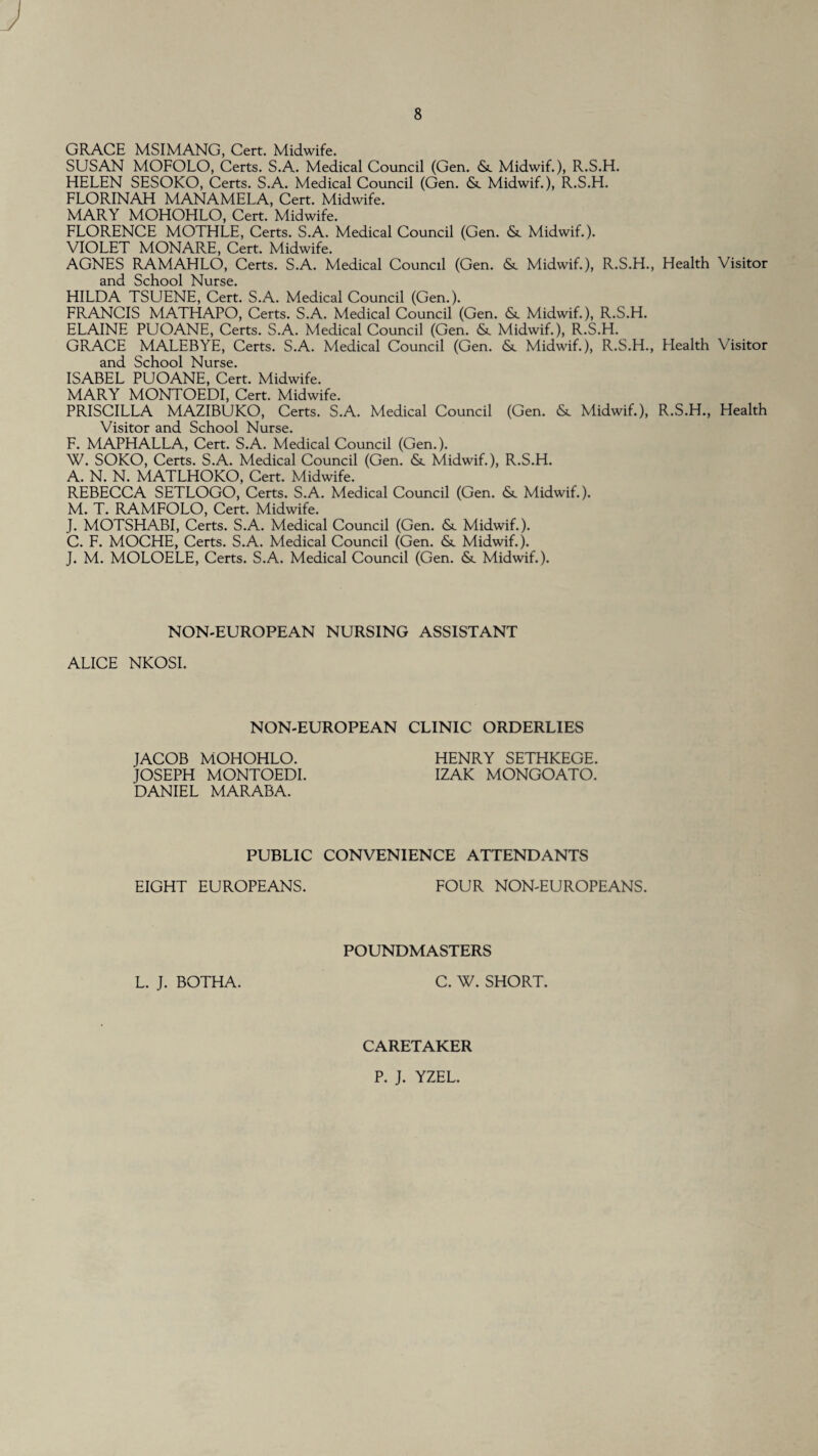 GRACE MSIMANG, Cert. Midwife. SUSAN MOFOLO, Certs. S.A. Medical Council (Gen. Midwif.), R.S.H. HELEN SESOKO, Certs. S.A. Medical Council (Gen. &. Midwif.), R.S.H. FLORINAH MANAMELA, Cert. Midwife. MARY MOHOHLO, Cert. Midwife. FLORENCE MOTHLE, Certs. S.A. Medical Council (Gen. & Midwif.). VIOLET MONARE, Cert. Midwife. AGNES RAMAHLO, Certs. S.A. Medical Council (Gen. <Sc Midwif.), R.S.H., Health Visitor and School Nurse. HILDA TSUENE, Cert. S.A. Medical Council (Gen.). FRANCIS MATHAPO, Certs. S.A. Medical Council (Gen. & Midwif.), R.S.H. ELAINE PUOANE, Certs. S.A. Medical Council (Gen. & Midwif.), R.S.H. GRACE MALEBYE, Certs. S.A. Medical Council (Gen. <Sc Midwif.), R.S.H., Health Visitor and School Nurse. ISABEL PUOANE, Cert. Midwife. MARY MONTOEDI, Cert. Midwife. PRISCILLA MAZIBUKO, Certs. S.A. Medical Council (Gen. <Sc Midwif.), R.S.H., Health Visitor and School Nurse. F. MAPHALLA, Cert. S.A. Medical Council (Gen.). W. SOKO, Certs. S.A. Medical Council (Gen. <St Midwif.), R.S.H. A. N. N. MATLHOKO, Cert. Midwife. REBECCA SETLOGO, Certs. S.A. Medical Council (Gen. <Sc Midwif.). M. T. RAMFOLO, Cert. Midwife. J. MOTSHABI, Certs. S.A. Medical Council (Gen. Sc Midwif.). C. F. MOCHE, Certs. S.A. Medical Council (Gen. &. Midwif.). J. M. MOLOELE, Certs. S.A. Medical Council (Gen. <Sc Midwif.). NON-EUROPEAN NURSING ASSISTANT ALICE NKOSI. NON-EUROPEAN CLINIC ORDERLIES JACOB MOHOHLO. JOSEPH MONTOEDI. DANIEL MARABA. HENRY SETHKEGE. IZAK MONGOATO. PUBLIC CONVENIENCE ATTENDANTS EIGHT EUROPEANS. FOUR NON-EUROPEANS. POUNDMASTERS L. J. BOTHA. C. W. SHORT. CARETAKER P. J. YZEL.