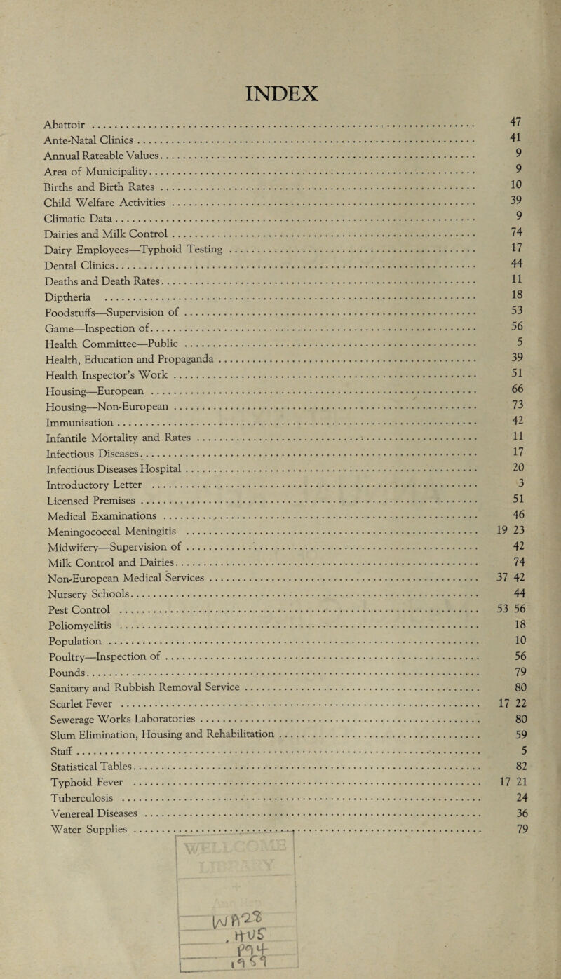 INDEX Abattoir . Ante-Natal Clinics. Annual Rateable Values. Area of Municipality. Births and Birth Rates. Child Welfare Activities .. Climatic Data. Dairies and Milk Control. Dairy Employees—Typhoid Testing. Dental Clinics. Deaths and Death Rates. .. Diptheria . Foodstuffs—Supervision of. Game—Inspection of. Health Committee—Public. Health, Education and Propaganda. Health Inspector’s Work. Housing—European . Housing—Non-European. Immunisation. Infantile Mortality and Rates. Infectious Diseases. Infectious Diseases Hospital. Introductory Letter . Licensed Premises. Medical Examinations .,. Meningococcal Meningitis . Midwifery—Supervision of.'- Milk Control and Dairies. Non-European Medical Services. Nursery Schools. Pest Control . Poliomyelitis ... Population . Poultry—Inspection of. Pounds. Sanitary and Rubbish Removal Service. Scarlet Fever . Sewerage Works Laboratories. Slum Elimination, Housing and Rehabilitation Staff.. Statistical Tables. Typhoid Fever . Tuberculosis .. Venereal Diseases .... Water Supplies . 47 41 9 9 10 39 9 74 17 44 11 18 53 56 5 39 51 66 73 42 11 17 20 3 51 46 19 23 42 74 37 42 44 53 56 18 10 56 79 80 17 22 80 59 5 82 17 21 24 36 79
