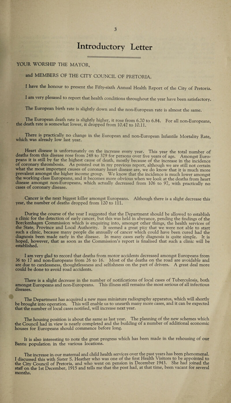 Introductory Letter YOUR WORSHIP THE MAYOR, and MEMBERS OF THE CITY COUNCIL OF PRETORIA. I have the honour to present the Fifty-sixth Annual Health Report of the City of Pretoria. I am very plesased to report that health conditions throughout the year have been satisfactory. The European birth rate is slightly down and the non-European rate is almost the same. The European death rate is slightly higher, it rose from 6.70 to 6.84. For all non-Europeans, the death rate is somewhat lower, it dropped from 10.42 to 10.11. There is practically no change in the European and non-European Infantile Mortality Rate, which was already low last year. Heart disease is unfortunately on the increase every year. This year the total number of deaths from this disease rose from 248 to 329 for persons over five years of age. Amongst Euro¬ peans it is still by far tne highest cause of death, mostly because of the increase in the incidence of coronary thrombosis. As pointed out in my previous report, although we are still not certain what the most important causes of coronary heart disease are, we do know that it is much more prevalent amongst the higher income group. We know that the incidence is much lower amongst the working class Europeans, and it becomes more obvious when we look at the deaths from heart disease amongst non-Europeans, which actually decreased from 106 to 97, with practically no cases of coronary disease. Cancer is the next biggest killer amongst Europeans. Although there is a slight decrease this year, the number of deaths dropped from 120 to 111. During the course of the year I suggested that the Department should be allowed to establish a clinic for the detection of early cancer, but this was held in abeyance, pending the findings of the Borckenhagen Commission which is enquiring into, amongst other things, the health services of the State, Province and Local Authority. It seemed a great pity that we were not able to start such a clinic, because many people die annually of cancer which could have been cured had the diagnosis been made early in the disease. In many cases early diagnosis is quite simple. It is hoped, however, that as soon as the Commission’s report is finalised that such a clinic will be established. I am very glad to record that deaths from motor accidents decreased amongst Europeans from 36 to 17 and non-Europeans from 26 to 16. Most of the deaths on the road are avoidable and are due to carelessness, thoughtlessness and selfishness on the part of drivers. A great deal more could be done to avoid road accidents. There is a slight decrease in the number of notifications of local cases of Tuberculosis, both amongst Europeans and non-Europeans. This illness still remains the most serious of all infectious diseases. The Department has acquired a new mass miniature radiography apparatus, which will shortly be brought into operation. This will enable us to unearth many more cases, and it can be expected that the number of local cases notified, will increase next year. The housing position is about the same as last year. The planning of the new schemes which the Council had in view is nearly completed and the building of a number of additional economic houses for Europeans should commence before long. It is also interesting to note the great progress which has been made in the rehousing of our Bantu population in the various locations. The increase in our maternal and child health services over the past years has been phenomenal. I discussed this with Sister S. Heather who was one of the first Health Visitors to be appointed to the City Council of Pretoria, and who went on pension in December 1943. She had joined the staff on the 1st December, 1915 and tells me that the post had, at that time, been vacant for several months.