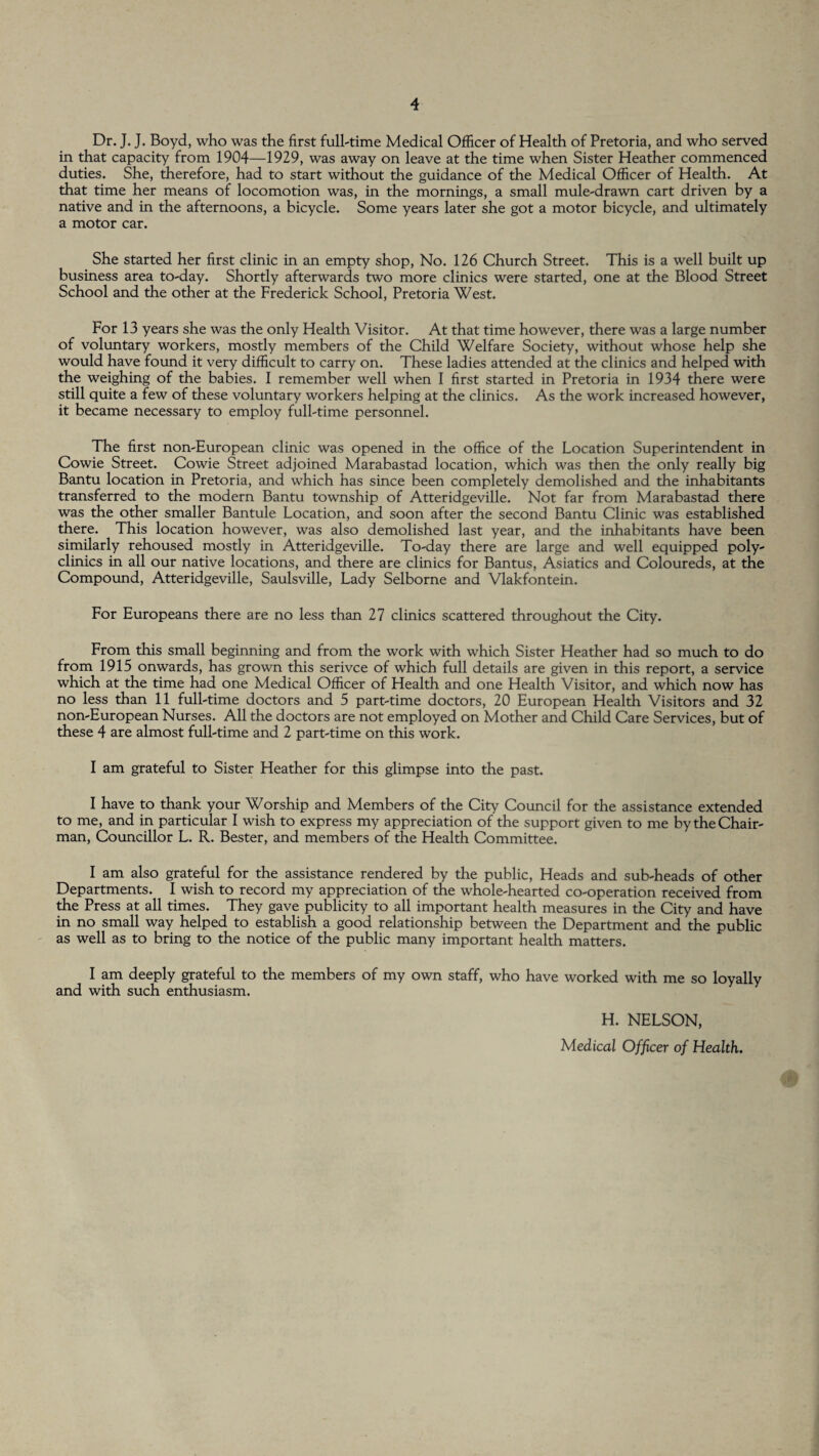 Dr. J. J. Boyd, who was the first full-time Medical Officer of Health of Pretoria, and who served in that capacity from 1904—1929, was away on leave at the time when Sister Heather commenced duties. She, therefore, had to start without the guidance of the Medical Officer of Health. At that time her means of locomotion was, in the mornings, a small mule-drawn cart driven by a native and in the afternoons, a bicycle. Some years later she got a motor bicycle, and ultimately a motor car. She started her first clinic in an empty shop, No. 126 Church Street. This is a well built up business area to-day. Shortly afterwards two more clinics were started, one at the Blood Street School and the other at the Frederick School, Pretoria West. For 13 years she was the only Health Visitor. At that time however, there was a large number of voluntary workers, mostly members of the Child Welfare Society, without whose help she would have found it very difficult to carry on. These ladies attended at the clinics and helped with the weighing of the babies. I remember well when I first started in Pretoria in 1934 there were still quite a few of these voluntary workers helping at the clinics. As the work increased however, it became necessary to employ full-time personnel. The first non-European clinic was opened in the office of the Location Superintendent in Cowie Street. Cowie Street adjoined Marabastad location, which was then the only really big Bantu location in Pretoria, and which has since been completely demolished and the inhabitants transferred to the modern Bantu township of Atteridgeville. Not far from Marabastad there was the other smaller Bantule Location, and soon after the second Bantu Clinic was established there. This location however, was also demolished last year, and the inhabitants have been similarly rehoused mostly in Atteridgeville. To-day there are large and well equipped poly¬ clinics in all our native locations, and there are clinics for Bantus, Asiatics and Coloureds, at the Compound, Atteridgeville, Saulsville, Lady Selborne and Vlakfontein. For Europeans there are no less than 27 clinics scattered throughout the City. From this small beginning and from the work with which Sister Heather had so much to do from 1915 onwards, has grown this serivce of which full details are given in this report, a service which at the time had one Medical Officer of Health and one Health Visitor, and which now has no less than 11 full-time doctors and 5 part-time doctors, 20 European Health Visitors and 32 non-European Nurses. All the doctors are not employed on Mother and Child Care Services, but of these 4 are almost full-time and 2 part-time on this work. I am grateful to Sister Heather for this glimpse into the past. I have to thank your Worship and Members of the City Council for the assistance extended to me, and in particular I wish to express my appreciation of the support given to me by the Chair¬ man, Councillor L. R. Bester, and members of the Health Committee. I am also grateful for the assistance rendered by the public, Heads and sub-heads of other Departments. I wish to record my appreciation of the whole-hearted co-operation received from the Press at all times. They gave publicity to all important health measures in the City and have in no small way helped to establish a good relationship between the Department and the public as well as to bring to the notice of the public many important health matters. I am deeply grateful to the members of my own staff, who have worked with me so loyally and with such enthusiasm. H. NELSON, Medical Officer of Health.