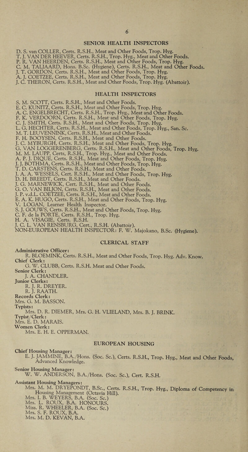 SENIOR HEALTH INSPECTORS D. S. van COLLER, Certs. R.S.H., Meat and Other Foods, Trop. Hyg. T. J. VAN DER HEEVER, Certs. R.S.H., Trop. Hyg., Meat and Other Foods. P. R. VAN HEERDEN, Certs. R.S.H., Meat and Other Foods, Trop. Hyg. C. M. TALJAARD, Hons. B.Sc. (Hygiene), Certs. R.S.H., Meat and Other Foods. J. T. GORDON, Certs. R.S.H., Meat and Other Foods, Trop. Hyg. A. J. COETZEE, Certs. R.S.H., Meat and Other Foods, Trop. Hyg. J. C. THERON, Certs. R.S.H., Meat and Other Foods, Trop. Hyg. (Abattoir). HEALTH INSPECTORS S. M. SCOTT, Certs. R.S.H., Meat and Other Foods. E. C. KUNITZ, Certs. R.S.H., Meat and Other Foods, Trop. Hyg. A. C. ENGELBRECHT, Certs. R.S.H., Trop. Hyg., Meat and Other Foods. F. K. VERDOORN, Certs. R.S.H., Meat and Other Foods, Trop. Hyg. C. J. SMITH, Certs. R.S.H., Meat and Other Foods, Trop. Hyg. L. G. HECHTER, Certs. R.S.H., Meat and Other Foods, Trop. Hyg., San. Sc. M. T. LEUVENNINK, Certs. R.S.H., Meat and Other Foods. F. H. BOOYSEN, Certs. R.S.H., Meat and Other Foods. J. C. MYBURGH, Certs. R.S.H., Meat and Other Foods, Trop. Hyg. G. VAN LOGGERENBERG, Certs. R.S.H., Meat and Other Foods, Trop. Hyg. M. M. LAUPP, Certs, R.S.H., Trop. Hyg., Meat and Other Foods. A. P. J. DIQUE, Certs. R.S.H., Meat and Other Foods, Trop. Hyg. J. J. BOTHMA, Certs. R.S.H., Meat and Other Foods, Trop. Hyg. T. D. CARSTENS, Certs. R.S.H., Meat and Other Foods. J. A. A. WESSELS, Cert. R.S.H., Meat and Other Foods, Trop. Hyg. D. H. BREEDT, Certs. R.S.H., Meat and Other Foods. J. G. MARNEWICK, Cert. R..S.H., Meat and Other Foods. G. O. VAN BILJON, Certs. R.S.H., Meat and Other Foods. J. P. v.d.L. COETZEE, Certs. R.S.H., Meat and Other Foods. E. A. K. HUGO, Certs. R.S.H., Meat and Other Foods, Trop. Hyg. V. LOGAN, Learner Health Inspector. S. J. GOUWS, Certs. R.S.H., Meat and Other Foods, Trop. Hyg. C. F. de la PORTE, Certs. R.S.H., Trop. Hyg. H. A. VISAGIE, Certs. R.S.H. J. C. L. VAN RENSBURG, Cert., R.S.H. (Abattoir). NON-EUROPEAN HEALTH INSPECTOR: F. W. Majokano, B.Sc. (Hygiene). CLERICAL STAFF Administrative Officer: R. BLOEMINK, Certs. R.S.H., Meat and Other Foods, Trop. Hyg. Adv. Know. Chief Clerk: G. W. CLUBB, Certs. R.S.H. Meat and Other Foods. Senior Clerk: J. A. CHANDLER. Junior Clerks: R. J. R. DREYER. R. J. RAATH. Records Clerk: Mrs. G. M. BASSON. Typists: Mrs. D. R. DIEMER, Mrs. G. H. VLIELAND, Mrs. B. J. BRINK. Typist / Clerk: Mrs. E. D. MARAIS. Women Clerk: Mrs. E. H. E. OPPERMAN. EUROPEAN HOUSING Chief Housing Manager: E. J. JAMMINE, B.A./Hons. (Soc. Sc.), Certs. R.S.H., Trop. Hyg., Meat and Other Foods, Advanced Knowledge. Senior Housing Manager: W. W. ANDERSON, B.A./Hons. (Soc. Sc.), Cert. R.S.H. Assistant Housing Managers: Mrs. M. M. DRYEPONDT, B.Sc., Certs. R.S.H., Trop. Hyg., Diploma of Competency in Housing Management (Octavia Hill). Mrs. I. B. WEYERS, B.A. (Soc. Sc.) Mrs. L. ROUX, B.A. HONOURS. Miss. R. WHEELER, B.A. (Soc. Sc.) Mrs. S. F. ROUX, B.A. Mrs. M. D. KEVAN, B.A.