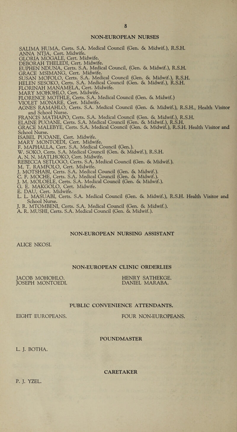 NON-EUROPEAN NURSES SALIMA HUMA, Certs. S.A. Medical Council (Gen. & Midwif.), R.S.H. ANNA NTJA, Cert. Midwife. GLORIA MOGALE, Cert. Midwife. DEBORAH THELEDI, Cert. Midwife. EUPHEN NDUNA, Certs. S.A. Medical Council, (Gen. & Midwif.), R.S.H. GRACE MSIMANG, Cert. Midwife. SUSAN MOFOLO, Certs. S.A. Medical Council (Gen. &. Midwif.), R.S.H. HELEN SESOKO, Certs. S.A. Medical Council (Gen. & Midwif.), R.S.H. FLORINAH MANAMELA, Cert. Midwife. MARY MOHOHLO, Cert. Midwife. FLORENCE MOTHLE, Certs. S.A. Medical Council (Gen. & Midwif.) VIOLET MONARE, Cert. Midwife. AGNES RAMAHLO, Certs. S.A. Medical Council (Gen. &. Midwif.), R.S.H., Health Visitor and School Nurse. FRANCIS MATHAPO, Certs. S.A. Medical Council (Gen. & Midwif.), R.S.H. ELAINE PUOANE, Certs. S.A. Medical Council (Gen. & Midwif.), R.S.H. GRACE MALEBYE, Certs. S.A. Medical Council (Gen. & Midwif.), R.S.H. Health Visitor and School Nurse. ISABEL PUOANE, Cert. Midwife. MARY MONTOEDI, Cert. Midwife. F. MAPHALLA, Cert. S.A. Medical Council (Gen.). W. SOKO, Certs. S.A. Medical Council (Gen. &. Midwif.), R.S.H. A. N. N. MATLHOKO, Cert. Midwife. REBECCA SETLOGO, Certs. S.A. Medical Council (Gen. & Midwif.). M. T. RAMFOLO, Cert. Midwife. J. MOTSHABI, Certs. S.A. Medical Council (Gen. <Sc Midwif.). C. F. MOCHE, Certs. S.A. Medical Council (Gen. <Sc Midwif.). J. M. MOLOELE, Certs. S.A. Medical Council (Gen. &. Midwif.). G. E. MAKGOLO, Cert. Midwife. E. DAU, Cert. Midwife. L. L. MASUABI, Certs. S.A. Medical Council (Gen. &. Midwif.), R.S.H. Health Visitor and School Nurse. J. R. MTOMBENI, Certs. S.A. Medical Council (Gen. & Midwif.). A. R. MUSHI, Certs. S.A. Medical Council (Gen. & Midwif.). NON-EUROPEAN NURSING ASSISTANT ALICE NKOSI. NON-EUROPEAN CLINIC ORDERLIES JACOB MOHOHLO. JOSEPH MONTOEDI. HENRY SATHEKGE. DANIEL MARABA. PUBLIC CONVENIENCE ATTENDANTS EIGHT EUROPEANS. FOUR NON-EUROPEANS. POUNDMASTER L. J. BOTHA. CARETAKER P. J. YZEL.