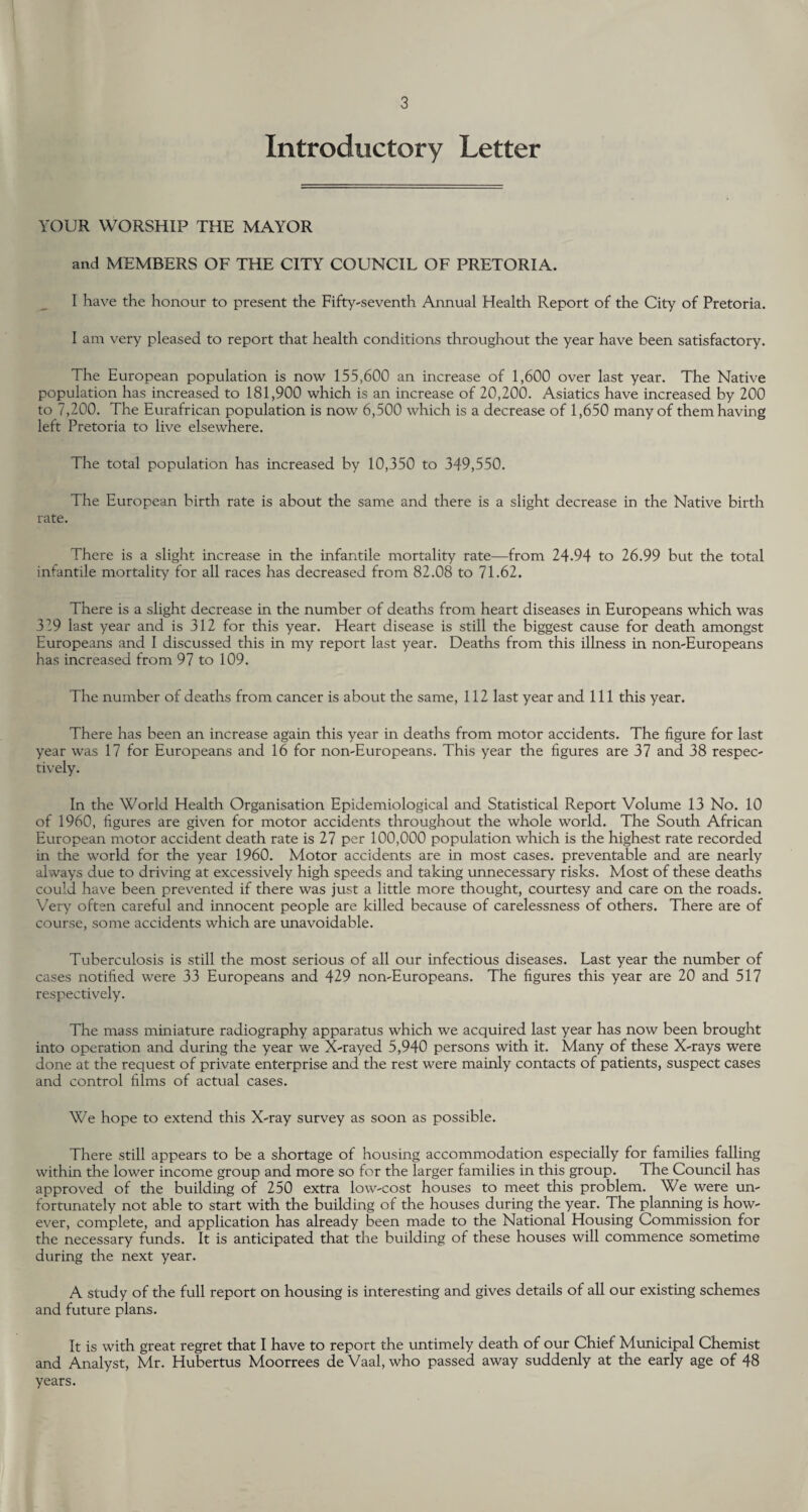 Introductory Letter YOUR WORSHIP THE MAYOR and MEMBERS OF THE CITY COUNCIL OF PRETORIA. I have the honour to present the Fifty-seventh Annual Health Report of the City of Pretoria. I am very pleased to report that health conditions throughout the year have been satisfactory. The European population is now 155,600 an increase of 1,600 over last year. The Native population has increased to 181,900 which is an increase of 20,200. Asiatics have increased by 200 to 7,200. The Eurafrican population is now 6,500 which is a decrease of 1,650 many of them having left Pretoria to live elsewhere. The total population has increased by 10,350 to 349,550. The European birth rate is about the same and there is a slight decrease in the Native birth rate. There is a slight increase in the infantile mortality rate—from 24.94 to 26.99 but the total infantile mortality for all races has decreased from 82.08 to 71.62. There is a slight decrease in the number of deaths from heart diseases in Europeans which was 319 last year and is 312 for this year. Heart disease is still the biggest cause for death amongst Europeans and I discussed this in my report last year. Deaths from this illness in non-Europeans has increased from 97 to 109. The number of deaths from cancer is about the same, 112 last year and 111 this year. There has been an increase again this year in deaths from motor accidents. The figure for last year was 17 for Europeans and 16 for non-Europeans. This year the figures are 37 and 38 respec¬ tively. In the World Health Organisation Epidemiological and Statistical Report Volume 13 No. 10 of 1960, figures are given for motor accidents throughout the whole world. The South African European motor accident death rate is 27 per 100,000 population which is the highest rate recorded in the world for the year 1960. Motor accidents are in most cases, preventable and are nearly always due to driving at excessively high speeds and taking unnecessary risks. Most of these deaths could have been prevented if there was just a little more thought, courtesy and care on the roads. Very often careful and innocent people are killed because of carelessness of others. There are of course, some accidents which are unavoidable. Tuberculosis is still the most serious of all our infectious diseases. Last year the number of cases notified were 33 Europeans and 429 non-Europeans. The figures this year are 20 and 517 respectively. The mass miniature radiography apparatus which we acquired last year has now been brought into operation and during the year we X-rayed 5,940 persons with it. Many of these X-rays were done at the request of private enterprise and the rest were mainly contacts of patients, suspect cases and control films of actual cases. We hope to extend this X-ray survey as soon as possible. There still appears to be a shortage of housing accommodation especially for families falling within the lower income group and more so for the larger families in this group. The Council has approved of the building of 250 extra low-cost houses to meet this problem. We were un¬ fortunately not able to start with the building of the houses during the year. The planning is how¬ ever, complete, and application has already been made to the National Housing Commission for the necessary funds. It is anticipated that the building of these houses will commence sometime during the next year. A study of the full report on housing is interesting and gives details of all our existing schemes and future plans. It is with great regret that I have to report the untimely death of our Chief Municipal Chemist and Analyst, Mr. Hubertus Moorrees de Vaal, who passed away suddenly at the early age of 48 years.