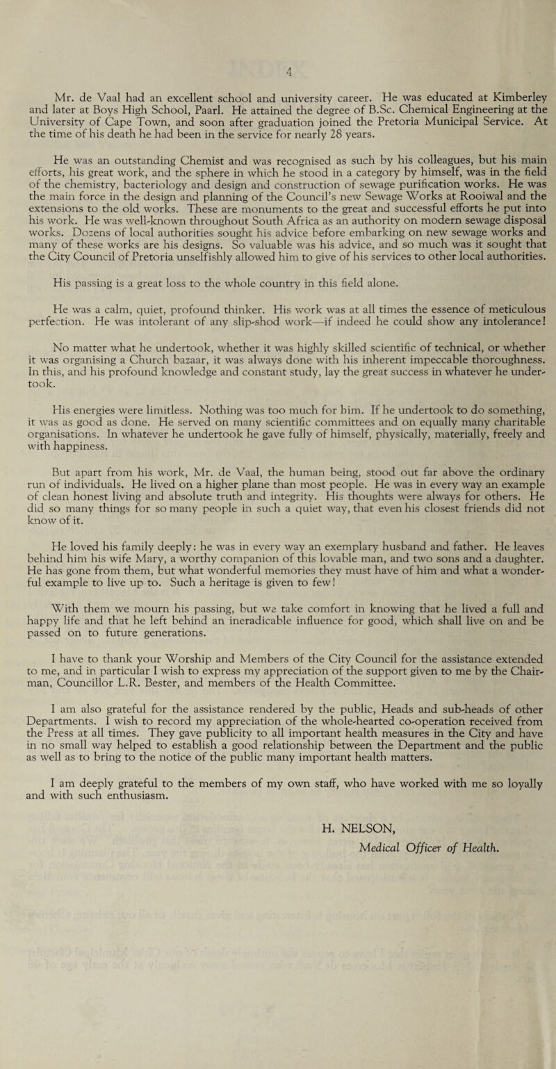 Mr. de Vaal had an excellent school and university career. He was educated at Kimberley and later at Boys High School, Paarl. He attained the degree of B.Sc. Chemical Engineering at the University of Cape Town, and soon after graduation joined the Pretoria Municipal Service. At the time of his death he had been in the service for nearly 28 years. He was an outstanding Chemist and was recognised as such by his colleagues, but his main efforts, his great work, and the sphere in which he stood in a category by himself, was in the field of the chemistry, bacteriology and design and construction of sewage purification works. He was the main force in the design and planning of the Council’s new Sewage Works at Rooiwal and the extensions to the old works. These are monuments to the great and successful efforts he put into his work. He was well-known throughout South Africa as an authority on modern sewage disposal works. Dozens of local authorities sought his advice before embarking on new sewage works and many of these works are his designs. So valuable was his advice, and so much was it sought that the City Council of Pretoria unselfishly allowed him to give of his services to other local authorities. His passing is a great loss to the whole country in this field alone. He was a calm, quiet, profound thinker. His work was at all times the essence of meticulous perfection. He was intolerant of any slip-shod work—if indeed he could show any intolerance! No matter what he undertook, whether it was highly skilled scientific of technical, or whether it was organising a Church bazaar, it was always done with his inherent impeccable thoroughness. In this, and his profound knowledge and constant study, lay the great success in whatever he under¬ took. His energies were limitless. Nothing was too much for him. If he undertook to do something, it was as good as done. He served on many scientific committees and on equally many charitable organisations. In whatever he undertook he gave fully of himself, physically, materially, freely and with happiness. But apart from his work, Mr. de Vaal, the human being, stood out far above the ordinary run of individuals. He lived on a higher plane than most people. He was in every way an example of clean honest living and absolute truth and integrity. His thoughts were always for others. He did so many things for so many people in such a quiet way, that even his closest friends did not know of it. He loved his family deeply: he was in every way an exemplary husband and father. He leaves behind him his wife Mary, a worthy companion of this lovable man, and two sons and a daughter. He has gone from them, but what wonderful memories they must have of him and what a wonder¬ ful example to live up to. Such a heritage is given to few! With them we mourn his passing, but we take comfort in knowing that he lived a full and happy life and that he left behind an ineradicable influence for good, which shall live on and be passed on to future generations. I have to thank your Worship and Members of the City Council for the assistance extended to me, and in particular I wish to express my appreciation of the support given to me by the Chair¬ man, Councillor L.R. Bester, and members of the Health Committee. I am also grateful for the assistance rendered by the public, Heads and sub-heads of other Departments. I wish to record my appreciation of the whole-hearted co-operation received from the Press at all times. They gave publicity to all important health measures in the City and have in no small way helped to establish a good relationship between the Department and the public as well as to bring to the notice of the public many important health matters. Iam deeply grateful to the members of my own staff, who have worked with me so loyally and with such enthusiasm. H. NELSON, Medical Officer of Health.