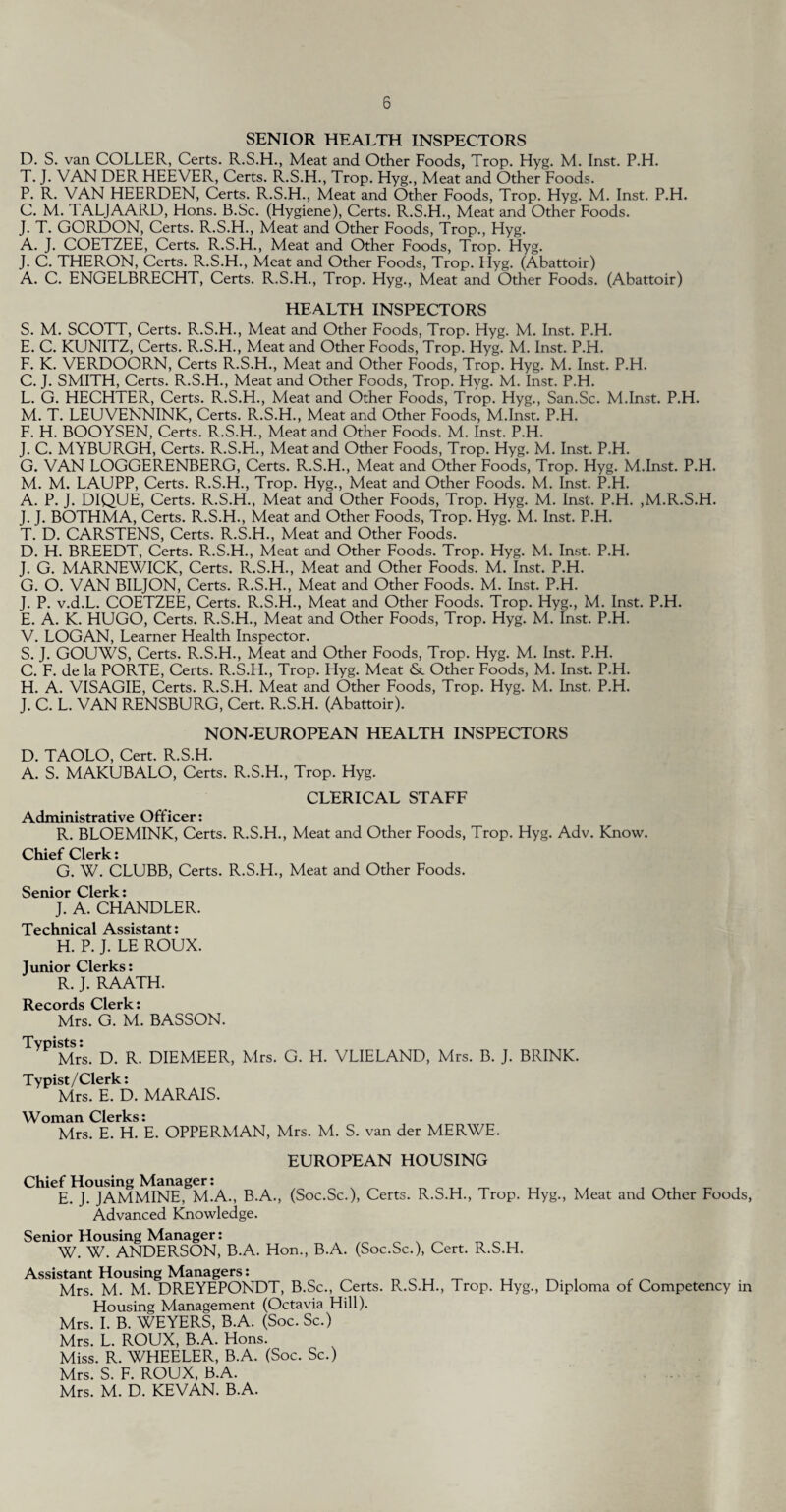 SENIOR HEALTH INSPECTORS D. S. van COLLER, Certs. R.S.H., Meat and Other Foods, Trop. Hyg. M. Inst. P.H. T. J. VAN DER HEEVER, Certs. R.S.H., Trop. Hyg., Meat and Other Foods. P. R. VAN HEERDEN, Certs. R.S.H., Meat and Other Foods, Trop. Hyg. M. Inst. P.H. C. M. TALJAARD, Hons. B.Sc. (Hygiene), Certs. R.S.H., Meat and Other Foods. J. T. GORDON, Certs. R.S.H., Meat and Other Foods, Trop., Hyg. A. J. COETZEE, Certs. R.S.H., Meat and Other Foods, Trop. Hyg. J. C. THERON, Certs. R.S.H., Meat and Other Foods, Trop. Hyg. (Abattoir) A. C. ENGELBRECHT, Certs. R.S.H., Trop. Hyg., Meat and Other Foods. (Abattoir) HEALTH INSPECTORS S. M. SCOTT, Certs. R.S.H., Meat and Other Foods, Trop. Hyg. M. Inst. P.H. E. C. KUNITZ, Certs. R.S.H., Meat and Other Foods, Trop. Hyg. M. Inst. P.H. F. K. VERDOORN, Certs R.S.H., Meat and Other Foods, Trop. Hyg. M. Inst. P.H. C. J. SMITH, Certs. R.S.H., Meat and Other Foods, Trop. Hyg. M. Inst. P.H. L. G. HECHTER, Certs. R.S.H., Meat and Other Foods, Trop. Hyg., San.Sc. M.Inst. P.H. M. T. LEUVENNINK, Certs. R.S.H., Meat and Other Foods, M.Inst. P.H. F. H. BOOYSEN, Certs. R.S.H., Meat and Other Foods. M. Inst. P.H. J. C. MYBURGH, Certs. R.S.H., Meat and Other Foods, Trop. Hyg. M. Inst. P.H. G. VAN LOGGERENBERG, Certs. R.S.H., Meat and Other Foods, Trop. Hyg. M.Inst. P.H. M. M. LAUPP, Certs. R.S.H., Trop. Hyg., Meat and Other Foods. M. Inst. P.H. A. P. J. DIQUE, Certs. R.S.H., Meat and Other Foods, Trop. Hyg. M. Inst. P.H. ,M.R.S.H. J. J. BOTHMA, Certs. R.S.H., Meat and Other Foods, Trop. Hyg. M. Inst. P.H. T. D. CARSTENS, Certs. R.S.H., Meat and Other Foods. D. H. BREEDT, Certs. R.S.H., Meat and Other Foods. Trop. Hyg. M. Inst. P.H. J. G. MARNEWICK, Certs. R.S.H., Meat and Other Foods. M. Inst. P.H. G. O. VAN BILJON, Certs. R.S.H., Meat and Other Foods. M. Inst. P.H. J. P. v.d.L. COETZEE, Certs. R.S.H., Meat and Other Foods. Trop. Hyg., M. Inst. P.H. E. A. K. HUGO, Certs. R.S.H., Meat and Other Foods, Trop. Hyg. M. Inst. P.H. V. LOGAN, Learner Health Inspector. S. J. GOUWS, Certs. R.S.H., Meat and Other Foods, Trop. Hyg. M. Inst. P.H. C. F. de la PORTE, Certs. R.S.H., Trop. Hyg. Meat & Other Foods, M. Inst. P.H. H. A. VISAGIE, Certs. R.S.H. Meat and Other Foods, Trop. Hyg. M. Inst. P.H. J. C. L. VAN RENSBURG, Cert. R.S.H. (Abattoir). NON-EUROPEAN HEALTH INSPECTORS D. TAOLO, Cert. R.S.H. A. S. MAKUBALO, Certs. R.S.H., Trop. Hyg. CLERICAL STAFF Administrative Officer: R. BLOEMINK, Certs. R.S.H., Meat and Other Foods, Trop. Hyg. Adv. Know. Ohicf Clerk ♦ G. W. CLUBB, Certs. R.S.H., Meat and Other Foods. Senior Clerk: J. A. CHANDLER. Technical Assistant: H. P. J. LE ROUX. Junior Clerks: R. J. RAATH. Records Clerk: Mrs. G. M. BASSON. Typists: Mrs. D. R. DIEMEER, Mrs. G. H. VLIELAND, Mrs. B. J. BRINK. Typist/Clerk: Mrs. E. D. MARAIS. Woman Clerks: Mrs. E. H. E. OPPERMAN, Mrs. M. S. van der MERWE. EUROPEAN HOUSING Chief Housing Manager: E. J. JAMMINE, M.A., B.A., (Soc.Sc.), Certs. R.S.H., Trop. Hyg., Meat and Other Foods, Advanced Knowledge. Senior Housing Manager: . ^ _ ,, W. W. ANDERSON, B.A. Hon., B.A. (Soc.Sc.), Cert. R.S.FI. Assistant Housing Managers: ^ TT _ , _ Mrs. M. M. DREYEPONDT, B.Sc., Certs. B..S.H., Trop. Hyg., Diploma of Competency i Housing Management (Octavia Hill). Mrs. I. B. WEYERS, B.A. (Soc. Sc.) in Mrs. L. ROUX, B.A. Hons. Miss. R. WHEELER, B.A. (Soc. Sc.) Mrs. S. F. ROUX, B.A. Mrs. M. D. KEVAN. B.A.