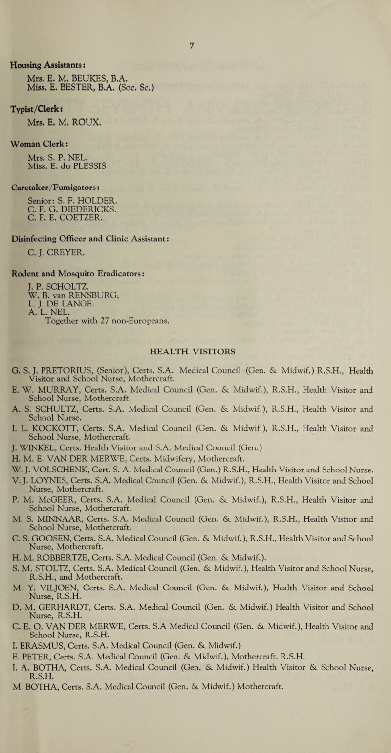 Housing Assistants : Mrs. E. M. BEUKES, B.A. Miss. E. BESTER, B.A. (Soc. Sc.) Typist/Clerk: Mrs. E. M. ROUX. Woman Clerk: Mrs. S. P. NEL. Miss. E. du PLESSIS Caretaker/Fumigators: Senior: S. F. HOLDER. C. F. G. DIEDERICKS. C. F. E. COETZER. Disinfecting Officer and Clinic Assistant: C. J. CREYER. Rodent and Mosquito Eradicators: J. P. SCHOLTZ. W. B. van RENSBURG. L. J. DE LANGE. A. L. NEL. Together with 27 non-Europeans. HEALTH VISITORS G. S. J. PRETORIUS, (Senior), Certs. S.A. Medical Council (Gen. & Midwif.) R.S.H., Health Visitor and School Nurse, Mothercraft. E. W. MURRAY, Certs. S.A. Medical Council (Gen. & Midwif.), R.S.H., Health Visitor and School Nurse, Mothercraft. A. S. SCHULTZ, Certs. S.A. Medical Council (Gen. (Sc Midwif.), R.S.H., Health Visitor and School Nurse. I. L. KOCKOTT, Certs. S.A. Medical Council (Gen. (Sc Midwif.), R.S.H., Health Visitor and School Nurse, Mothercraft. J. WINKEL, Certs. Health Visitor and S.A. Medical Council (Gen.) H. M. E. VAN DER MERWE, Certs. Midwifery, Mothercraft. W. J. VOLSCHENK, Cert. S. A. Medical Council (Gen.) R.S.H., Health Visitor and School Nurse. V. J. LOYNES, Certs. S.A. Medical Council (Gen. <Sc Midwif.), R.S.H., Health Visitor and School Nurse, Mothercraft. P. M. McGEER, Certs. S.A. Medical Council (Gen. <Sc Midwif.), R.S.H., Health Visitor and School Nurse, Mothercraft. M. S. MINNAAR, Certs. S.A. Medical Council (Gen. <Sc Midwif.), R.S.H., Health Visitor and School Nurse, Mothercraft. C. S. GOOSEN, Certs. S.A. Medical Council (Gen. <5t Midwif.), R.S.H., Health Visitor and School Nurse, Mothercraft. H. M. ROBBERTZE, Certs. S.A. Medical Council (Gen. & Midwif.). S. M. STOLTZ, Certs. S.A. Medical Council (Gen. & Midwif.), Health Visitor and School Nurse, R.S.H., and Mothercraft. M. Y. VILJOEN, Certs. S.A. Medical Council (Gen. <Sc Midwif.), Health Visitor and School Nurse, R.S.H. D. M. GERHARDT, Certs. S.A. Medical Council (Gen. &. Midwif.) Health Visitor and School Nurse, R.S.H. C. E. O. VAN DER MERWE, Certs. S.A Medical Council (Gen. & Midwif.), Health Visitor and School Nurse, R.S.H. I. ERASMUS, Certs. S.A. Medical Council (Gen. <Sc Midwif.) E. PETER, Certs. S.A. Medical Council (Gen. & Midwif.), Mothercraft. R.S.H. I. A. BOTHA, Certs. S.A. Medical Council (Gen. & Midwif.) Health Visitor & School Nurse, R.S.H. M. BOTHA, Certs. S.A. Medical Council (Gen. <5t Midwif.) Mothercraft.