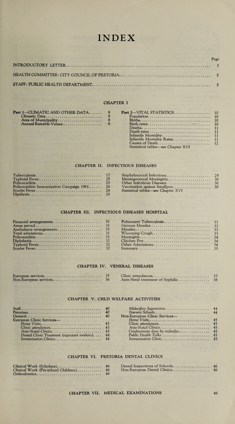 INDEX Page INTRODUCTORY LETTER. 3 HEALTH COMMITTEE: CITY COUNCIL OF PRETORIA. 5 STAFF: PUBLIC HEALTH DEPARTMENT. 5 CHAPTER I Part 1—CLIMATIC AND OTHER DATA. 9 Climatic Data. 9 Area of Municipality. 9 Annual Rateable Values. 9 Part 2—VITAL STATISTICS. 10 Population. 10 Births. 10 Birth rates. 10 Deaths. 11 Death rates. 11 Infantile Mortality. 11 Infantile Mortality Rates. 11 Causes of Death. 12 Statistical tables—see Chapter XVI CHAPTER II. INFECTIOUS DISEASES Tuberculosis. 17 Typhoid Fever. 25 Poliomyelitis. 25 Poliomyelitis Immunisation Campaign 1961. 26 Scarlet Fever. 28 Diptheria. 28 Staphylococcal Infections. 29 Meningococcal Meningitis. 30 Other Infectious Diseases. 30 Vaccination against Smallpox. 30 Statistical tables—see Chapter XVI CHAPTER III. INFECTIOUS DISEASES HOSPITAL Financial arrangements. 31 Areas served. 31 Ambulance arrangements. 31 Total admissions. 31 Poliomyelitis. 31 Diphtheria. 32 Typhoid Fever. 32 Scarlet Fever. 32 Pulmonary Tuberculosis. 33 German Measles. 33 Measles. 33 Whooping Cough. 33 Meningitis. 34 Chicken Pox. 34 Other Admissions. 34 Summary. 35 CHAPTER IV. VENERAL DISEASES European services. 35 Non-European services. 36 Clinic attendances. 37 Ante-Natal treatment of Syphilis. 38 CHAPTER V. CHLD WELFARE ACTIVITIES Staff.. 40 Premises. 40 General. 40 European Clinic Services— Home Visits. 43 Clinic attendances. 43 Ante-Natal Clinics. 43 Dental Clinic Treatment (expectant mothers). ... 44 Immunisation Clinics. 44 Midwifery Supervision. 44 Nursery Schools. 44 Non-European Clinic Services— Home Visits. 45 Clinic attendances. 45 Ante-Natal Clinics. 45 Confinements done by midwifes. 45 Public Health Talks. 45 Immunisation Clinic. 45 CHAPTER VI. PRETORIA DENTAL CLINICS Clinical Work (Scholars). 46 Clinical Work (Pre-school Children). 46 Orthodontics. 46 Dental Inspections of Schools. 46 Non-European Dental Clinics.. 46 CHAPTER VII. MEDICAL EXAMINATIONS 46