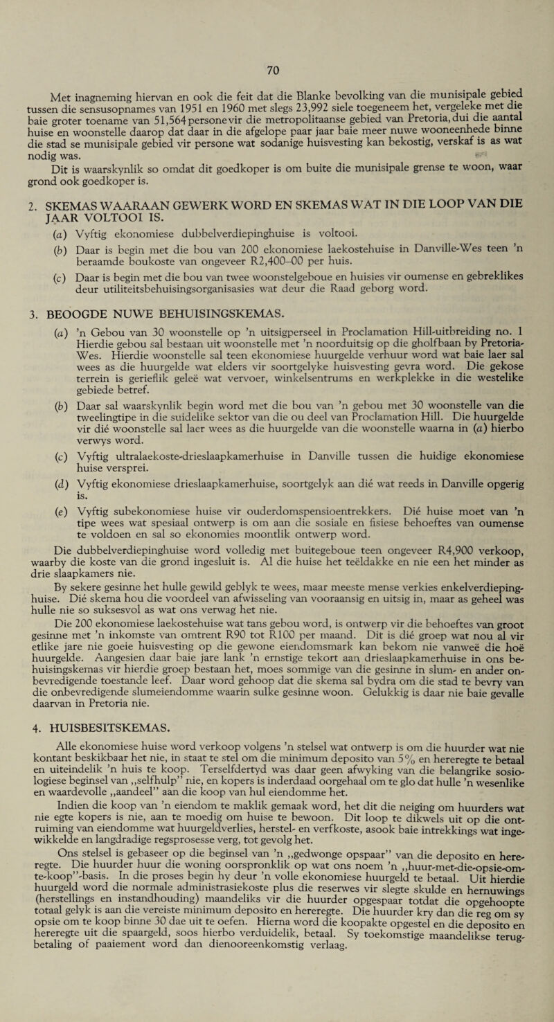 Met inagneming hiervan en ook die feit dat die Blanke bevolking van die munisipale gebied tussen die sensusopnames van 1951 en 1960 met slegs 23,992 siele toegeneem het, vergeleke met die baie groter toename van 51,564personevir die metropolitaanse gebied van Pretoria, dui die aantai huise en woonstelle daarop dat daar in die afgelope paar jaar baie meer nuwe wooneenhede binne die stad se munisipale gebied vir persone wat sodanige huisvesting kan bekostig, verskaf is as wat nodig was. Dit is waarskynlik so omdat dit goedkoper is om buite die munisipale grense te woon, waar grond ook goedkoper is. 2. SKEMAS WAARAAN GEWERK WORD EN SKEMAS WAT IN DIE LOOP VAN DIE JAAR VOLTOOI IS. (a) Vyftig ekonomiese dubbelverdiepinghuise is voltooi. (b) Daar is begin met die bou van 200 ekonomiese laekostehuise in Danville-Wes teen ’n beraamde boukoste van ongeveer R2,400-00 per huis. (c) Daar is begin met die bou van twee woonstelgeboue en huisies vir oumense en gebreklikes deur utiliteitsbehuisingsorganisasies wat deur die Raad geborg word. 3. BEOOGDE NUWE BEHUISINGSKEMAS. (a) ’n Gebou van 30 woonstelle op ’n uitsigperseel in Proclamation Hill-uitbreiding no. 1 Hierdie gebou sal bestaan uit woonstelle met ’n noorduitsig op die gholfbaan by Pretoria- Wes. Hierdie woonstelle sal teen ekonomiese huurgelde verhuur word wat baie laer sal wees as die huurgelde wat elders vir soortgelyke huisvesting gevra word. Die gekose terrein is geriefiik gelee wat vervoer, winkelsentrums en werkplekke in die westelike gebiede betref. (b) Daar sal waarskynlik begin word met die bou van ’n gebou met 30 woonstelle van die tweelingtipe in die suidelike sektor van die ou deel van Proclamation Hill. Die huurgelde vir die woonstelle sal laer wees as die huurgelde van die woonstelle waarna in (a) hierbo verwys word. (c) Vyftig ultralaekoste-drieslaapkamerhuise in Danville tussen die huidige ekonomiese huise versprei. (d) Vyftig ekonomiese drieslaapkamerhuise, soortgelyk aan die wat reeds in Danville opgerig is. (e) Vyftig subekonomiese huise vir ouderdomspensioentrekkers. Die huise moet van ’n tipe wees wat spesiaal ontwerp is om aan die sosiale en fisiese behoeftes van oumense te voldoen en sal so ekonomies moontlik ontwerp word. Die dubbelverdiepinghuise word volledig met buitegeboue teen ongeveer R4,900 verkoop, waarby die koste van die grond ingesluit is. A1 die huise het teeldakke en nie een het minder as drie slaapkamers nie. By sekere gesinne het hulle gewild geblylc te wees, maar meeste mense verkies enkelverdieping- huise. Die skema hou die voordeel van afwisseling van vooraansig en uitsig in, maar as geheel was hulle nie so suksesvol as wat ons verwag het nie. Die 200 ekonomiese laekostehuise wat tans gebou word, is ontwerp vir die behoeftes van groot gesinne met ’n inkomste van omtrent R90 tot R100 per maand. Dit is die groep wat nou al vir etlike jare nie goeie huisvesting op die gewone eiendomsmark kan bekom nie van wee die hoe huurgelde. Aangesien daar baie jare lank ’n ernstige tekort aan drieslaapkamerhuise in ons be- huisingskemas vir hierdie groep bestaan het, moes sommige van die gesinne in slum- en ander on- bevredigende toestande leef. Daar word gehoop dat die skema sal bydra om die stad te bevry van die onbevredigende slumeiendomme waarin sulke gesinne woon. Gelukkig is daar nie baie gevalle daarvan in Pretoria nie. 4. HUISBESITSKEMAS. Alle ekonomiese huise word verkoop volgens ’n stelsel wat ontwerp is om die huurder wat nie kontant beskikbaar het nie, in staat te stel om die minimum deposito van 5% en hereregte te betaal en uiteindelik ’n huis te koop. Terselfdertyd was daar geen afwyking van die belangrike sosio- logiese beginsel van ,,selfhulp” nie, en kopers is inderdaad oorgehaal om te glo dat hulle ’n wesenlike en waardevolle ,,aandeel” aan die koop van hul eiendomme het. Indien die koop van ’n eiendom te maklik gemaak word, het dit die neiging om huurders wat nie egte kopers is nie, aan te moedig om huise te bewoon. Dit loop te dikwels uit op die ont- ruiming van eiendomme wat huurgeldverlies, herstel- en verfkoste, asook baie intrekkings wat inge- wikkelde en langdradige regsprosesse verg, tot gevolg het. Ons stelsel is gebaseer op die beginsel van ’n ,,gedwonge opspaar” van die deposito en here¬ regte. Die huurder huur die woning oorspronklik op wat ons noem ’n „huur-met-die-opsie-om- te-koop’’-basis. In die proses begin hy deur ’n voile ekonomiese huurgeld te betaal. Uit hierdie huurgeld word die normale administrasiekoste plus die reserwes vir slegte skulde en hernuwings (herstellings en instandhouding) maandeliks vir die huurder opgespaar totdat die opgehoopte totaal gelyk is aan die vereiste minimum deposito en hereregte. Die huurder kry dan die reg om sy opsie om te koop binne 30 dae uit te oefen. Hierna word die koopakte opgestel en die deposito en hereregte uit die spaargeld, soos hierbo verduidelik, betaal. Sy toekomstige maandelikse terug- betaling of paaiement word dan dienooreenkomstig verlaag.