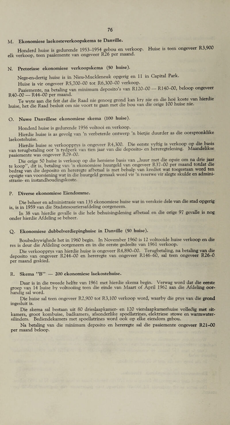 M. Ekonomiese laekosteverkoopskema te Danville. Honderd huise is gedurende 1953-1954 gebou en verkoop. Huise is teen ongeveer R3,900 elk verkoop, teen paaiemente van ongeveer R26 per maand. N. Pretoriase ekonomiese verkoopskema (50 huise). Nege-en-dertig huise is in Nieu-Muckleneuk opgerig en 11 in Capital Park. Huise is vir ongeveer R5,700—00 tot R6,300-00 verkoop. Paaiemente, na betaling van minimum deposito’s van R120-00 — R140-00, beloop ongeveer R40-00 — R44-00 per maand. Te wyte aan die feit dat die Raad nie genoeg grond kan kry nie en die hoe koste van hierdie huise, het die Raad besluit om nie voort te gaan met die bou van die orige 100 huise me. O. Nuwe Danvillese ekonomiese skema (100 huise). Honderd huise is gedurende 1956 voltooi en verkoop. Hierdie huise is as gevolg van n verbeterde ontwerp n bietjie duurder as die oorspronklike laekostehuise. Hierdie huise se verkoopprys is ongeveer R4,300. Die eerste vyftig is verkoop op die basis van terugbetaling oor ’n tydperk van tien jaar van die deposito- en hereregtelening. Maandelikse paaiemente was ongeveer R29-00. Die orige 50 huise is verkoop op die hersiene basis van ,,huur met die opsie om na drie jaar te koop”, dit is, betaling van ’n ekonomiese huurgeld van ongeveer R37-00 per maand totdat die bedrag van die deposito en hereregte afbetaal is met behulp van krediet wat toegestaan word ten opsigte van voorsiening wat in die huurgeld gemaak word vir n reserwe vir slegte skulde en admini- strasie- en instandhoudingskoste. P. Diverse ekonomiese Eiendomme. Die beheer en administrasie van 135 ekonomiese huise wat in verskcie dele van die stad opgerig is, is in 1959 van die Stadstesouriersafdeling oorgeneem. In 38 van hierdie gevalle is die hele behuisingslening afbetaal en die orige 97 gevalle is nog onder hierdie Afdeling se beheer. Q. Ekonomiese dubbelverdiepinghuise in Danville (50 huise). Boubedrywighede het in 1960 begin. In November 1960 is 12 voltooide huise verkoop en die res is deur die Afdeling oorgeneem en in die eerste gedeelte van 1961 verkoop. Die verkoopprys van hierdie huise is ongeveer R4,890-00. Terugbetaling, na betaling van die deposito van ongeveer R244-00 en hereregte van ongeveer R146-60, sal teen ongeveer R26-0 per maand geskied. R. Skema ”B” — 200 ekonomiese laekostehuise. Daar is in die tweede helfte van 1961 met hierdie skema begin. Verwag word dat die eerste groep van 14 huise by voltooiing teen die einde van Maart of April 1962 aan die Afdeling oor- handig sal word. Die huise sal teen ongeveer R2,900 tot R3,100 verkoop word, waarby die prys van die grond ingesluit is. Die skema sal bestaan uit 80 drieslaapkamer- en 120 vierslaapkamerhuise volledig met sit' kamers, groot kombuise, badkamers, afsonderlike spoellatrines, elektriese stowe en warmwater- silinders. Bediendekamers met spoellatrines word ook op elke eiendom gebou. Na betaling van die minimum deposito en hereregte sal die paaiemente ongeveer R21-00 per maand beloop.
