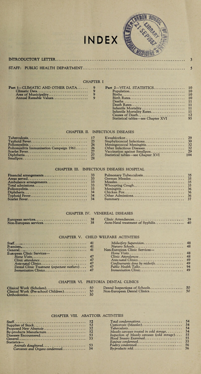INTRODUCTORY LETTER 3 INDEX STAFF: PUBLIC HEALTH DEPARTMENT 5 CHAPTER I Part 1-CLIMATIC AND OTHER DATA. 9 Climatic Data. 9 Area of Municipality. 9 Annual Rateable Values. 9 Part 2—VITAL STATISTICS. 10 Population. 10 Births. 10 Birth Rates. 10 Deaths. 11 Death Rates. 11 Infantile Mortality. 11 Infantile Mortality Rates. 11 Causes of Death. 12 Statistical tables—see Chapter XVI 95 CHAPTER II. INFECTIOUS DISEASES Tuberculosis. 17 Typhoid Fever. 25 Poliomyelitis. 26 Poliomyelitis Immunisation Campaign 1961. 26 Scarlet Fever. 27 Diphtheria. 27 Smallpox. 28 Kwashiorkor. 29 Staphylococcal Infections. 30 Meningococcal Meningitis. 32 Other Infectious Diseases. 32 Vaccination against Smallpox. 29 Statistical tables—see Chapter XVI 104 CHAPTER III. INFECTIOUS DISEASES HOSPITAL Financial arrangements. 33 Areas served. ... 33 Ambulance arrangements. 33 Total admissions. 33 Poliomyelitis. 33 Diphtheria. 34 Typhoid Fever. 34 Scarlet Fever. 34 Pulmonary Tubeiculosis. 35 German Measles. 35 Measles. 35 Whoopting Cough. 35 Meningitis. 36 Chicken Pox. 36 Other Admissions. 36 Summary. 37 CHAPTER IV. VENEREAL DISEASES European sendees. 38 Non-European services. 38 CHAPTER V. CHILD Staff. 41 Premises. 41 General. 41 European Clinic Services— Home Visits. 47 Clinic attendance. 47 Ante-natal Clinics. 47 Dental Clinic Treatment (expectant mothers). ... 47 Immunisation Clinics. 47 Clinic Attendances. 39 Ante-Natal treatment of Syphilis. 40 WELFARE ACTIVITIES Midwifery Supervision. 48 Nursery Schools. 48 Non-European Clinic Services— Home Visits. 48 Clinic Attendances. 48 Ante-natal Clinics. 49 Confinements done by midwife. 49 Public Health Talks. 94 Immunisation Clinic. 49 CHAPTER VI. PRETORIA DENTAL CLINICS Clinical Work (Scholars). 50 Dental Inspections of Schools. 50 Clinical Work (Pre-school Children). 50 Non-European Dental Clinics. 50 Orthodontics. 50 CHAPTER VIII. ABATTOIR ACTIVITIES Staff. 52 Supplies of Stock. 52 Proposed New Abattoir. 52 By-products Manufacture. 52 Diseases Encountered. 53 General. 53 Statistics— Animals slaughtered. 53 Carcasses and Organs condemned. 54 Total condemnations... 54 Cysticerosis (Measles). 54 Tuberculosis. 54 Measly carcases treated in cold storage. 54 Inspection of Measly carcases (cold storage).... 55 Blood Smears Examined. 55 Equines condemned. 55 Poultry condemned. 56 By-products sold. 56
