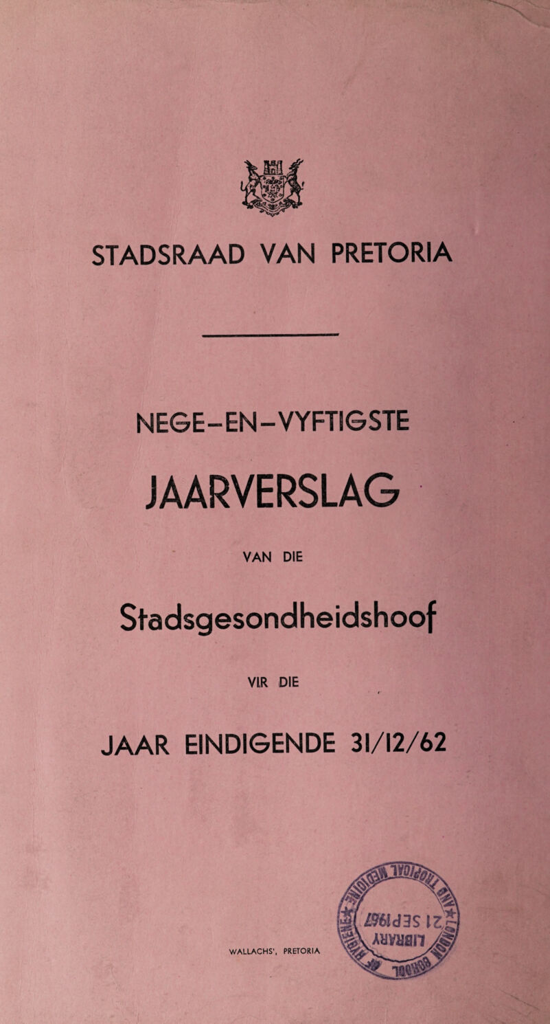 STADSRAAD VAN PRETORIA NEGE-EN-VYFTSGSTE JAARVERSLAG VAN DIE Stadsgesondheidshoof VI,R DIE JAAR EINDIGENDE 31/12/62 WALLACHS', PRETORIA