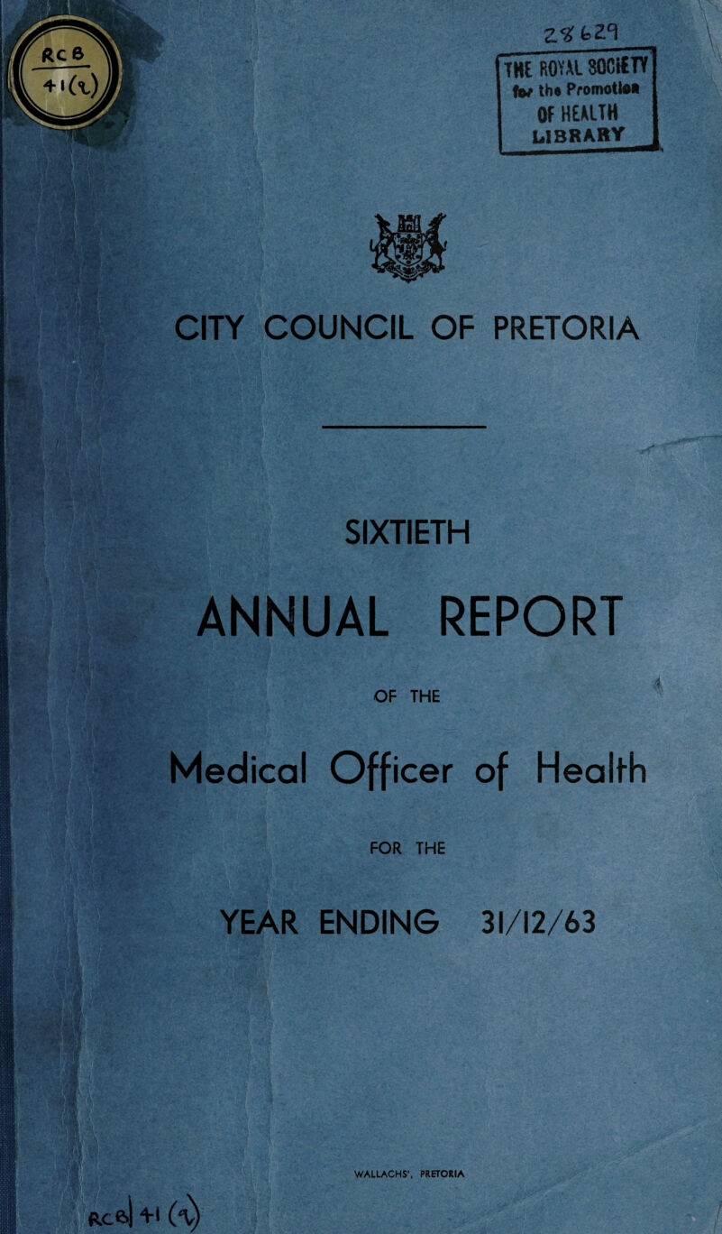 THE ROYAL SOCIETY tot th# Promote* OF HEALTH LIBRARY CITY COUNCIL OF PRETORIA SIXTIETH ANNUAL REPORT OF THE Medical Officer of Heali-h FOR THE YEAR ENDING 31/12/63 WALLACHS', PRETORIA