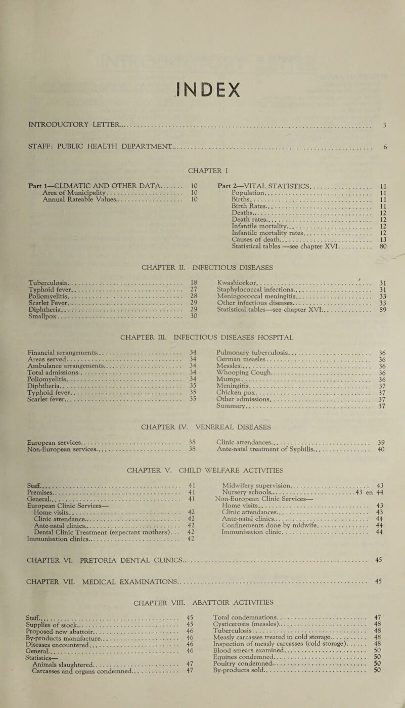 INDEX INTRODUCTORY LETTER. 3 STAFF: PUBLIC HEALTH DEPARTMENT. 6 CHAPTER I Part 1—CLIMATIC AND OTHER DATA. 10 Area of Municipality. 10 Annual Rateable Values. 10 Part 2—VITAL STATISTICS. 11 Population. 11 Births. 11 Birth Rates. 11 Deaths. 12 Death rates. 12 Infantile mortality. 12 Infantile mortality rates. 12 Causes of death. 13 Statistical tables —see chapter XVI. 80 CHAPTER II. INFECTIOUS DISEASES Tuberculosis. 18 Typhoid fever. 27 Poliomyelitis. 28 Scarlet Fever. 29 Diphtheria. 29 Smallpox. 30 Kwashiorkor. 31 Staphylococcal infections. 31 Meningococcal meningitis. 33 Other infectious diseases. 33 Statistical tables—see chapter XVI.... 89 CHAPTER III. INFECTIOUS DISEASES HOSPITAL Financial arrangements. 34 Areas served. 34 Ambulance arrangements. 34 Total admissions. 34 Poliomyelitis. 34 Diphtheria... 35 Typhoid fever. 35 Scarlet fever. 35 Pulmonary tuberculosis. 36 German measles. 36 Measles. 36 Whooping Cough. 36 Mumps. 36 Meningitis. 37 Chicken pox. 37 Other admissions. 37 Summary. 37 CHAPTER IV. VENEREAL DISEASES European services. 38 Non-European services. . 38 CHAPTER V. CHILD Staff.. 41 Premises. 41 General. 41 European Clinic Services— Home visits. 42 Clinic attendance. 42 Ante-natal clinics. 42 Dental Clinic Treatment (expectant mothers). . . 42 Immunisation clinics. 42 Clinic attendances. 39 Ante-natal treatment of Syphilis. 40 WELFARE ACTIVITIES Midwifery supervision.: 43 Nursery schools.43 en 44 Non-European Clinic Services— Home visits. 43 Clinic attendances. 43 Ante-natal clinics. 44 Confinements done by midwife. 44 Immunisation clinic. 44 CHAPTER VI. PRETORIA DENTAL CLINICS. 45 CHAPTER VII. MEDICAL EXAMINATIONS. 45 CHAPTER VIII. Staff.. Supplies of stock. Proposed new abattoir. By-products manufacture. Diseases encountered. General. Statistics— Animals slaughtered. Carcasses and organs condemned. ABATTOIR ACTIVITIES 45 Total condemnations. 47 45 Cysticerosis (measles). 48 46 Tuberculosis. 48 46 Measly carcasses treated in cold storage. 48 46 Inspection of measly carcasses (cold storage). 48 46 Blood smears examined. 50 Equines condemned... 50 47 Poultry condemned. 50 47 By-products sold. 50