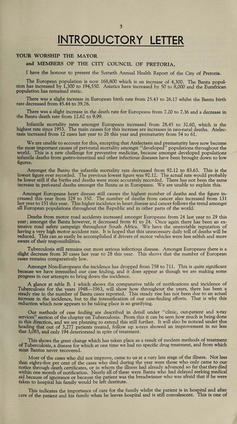 INTRODUCTORY LETTER YOUR WORSHIP THE MAYOR and MEMBERS OF THE CITY COUNCIL OF PRETORIA, I have the honour to present the Sixtieth Annual Health Report of the City of Pretoria. The European population is now 168,800 which is an increase of 4,300. The Bantu popul- tion has increased by 1,300 to 194,550. Asiatics have increased by 50 to 8,000 and the Eurafrican population has remained static. There was a slight increase in European birth rate from 25.43 to 26.17 whilst the Bantu birth rate decreased from 45.44 to 39,76. There was a slight increase in the death rate for Europeans from 7.20 to 7.36 and a decrease in the Bantu death rate from 12.62 to 9.99. Infantile mortality rates amongst Europeans increased from 28.45 to 32.60, which is the highest rate since 1953. The main causes for this increase are increases in neo-natal deaths. Atelec¬ tasis increased from 12 cases last year to 26 this year and prematurity from 54 to 61. We are unable to account for this, excepting that Atelectasis and prematurity have now become the most important causes of peri-natal mortality amongst “developed” populations throughout the world. This is a new challenge for preventive medicine, because amongst developed populations infantile deaths from gastro-intestinal and other infectious diseases have been brought down to low figures. Amongst the Bantu the infantile mortality rate decreased from 92.12 to 83.63. This is the lowest figure ever recorded. The previous lowest figure was 92.12. The actual rate would probably be lower still if the births and deaths were more accurately recorded. There has not been the same increase in peri-natal deaths amongst the Bantu as in Europeans. We are unable to explain this. Amongst Europeans heart disease still causes the highest number of deaths and the figure in¬ creased this year from 329 to 350. The number of deaths from cancer also increased from 131 last year to 151 this year. This higher incidence in heart disease and cancer follows the trend amongst all European populations throughout the Republic and in other parts of the world. Deaths from motor road accidents increased amongst Europeans from 24 last year to 29 this year; amongst the Bantu however, it decreased from 41 to 24. Once again there has been an ex¬ tensive road safety campaign throughout South Africa. We have the unenviable reputation of having a very high motor accident rate. It is hoped that this unnecessary daily toll of deaths will be reduced. This can so easily be accomplished if drivers of motor vehicles were less selfish and more aware of their responsibilities. Tuberculosis still remains our most serious infectious disease. Amongst Europeans there is a slight decrease from 30 cases last year to 28 this year. This shows that the number of European cases remains comparatively low. Amongst Non-Europeans the incidence has dropped from 758 to 711. This is quite significant because we have intensified our case finding, and it does appear as though we are making some progress in our attempts to bring down the incidence. A glance at table B. 1 which shows the comparative table of notifications and incidence of Tuberculosis for the years 1948—1963, will show how throughout the years, there has been a steady rise in the number of Bantu cases reported. This steady rise has not been due to an actual increase in the incidence, but to the intensification of our case-finding efforts. That is why this reduction which now appears to be taking place is so gratifying. Our methods of case finding are described in detail under “clinic, out-patient and x-ray services” section of the chapter on Tuberculosis. From this it can be seen how much is being done in this direction, and we are planning to extend this still further. It will also be noticed under this heading that out of 3,277 patients treated, follow up x-rays showed an improvement in no less that 3,083, and only 194 deteriorated in spite of treatment. This shows the great change which has taken place as a result of modern methods of treatment of Tuberculosis, a disease for which at one time we had no specific drug treatment, and from which most Bantus never recovered. Most of the cases who did not improve, came to us at a very late stage of the illness. Not less than eighty-five per cent of the cases who died during the year were those who only came to our notice through death certificates, or in whom the illness had already advanced so far that they died within one month of notification. Nearly all of these were Bantu who had delayed seeking medical aid because of ignorance or because the patient was the breadwinner who was afraid that if he were taken to hospital his family would be left destitute. This indicates the importance of care for the family whilst the patient is in hospital and after care of the patient and his family when he leaves hospital and is still convalescent. This is one of