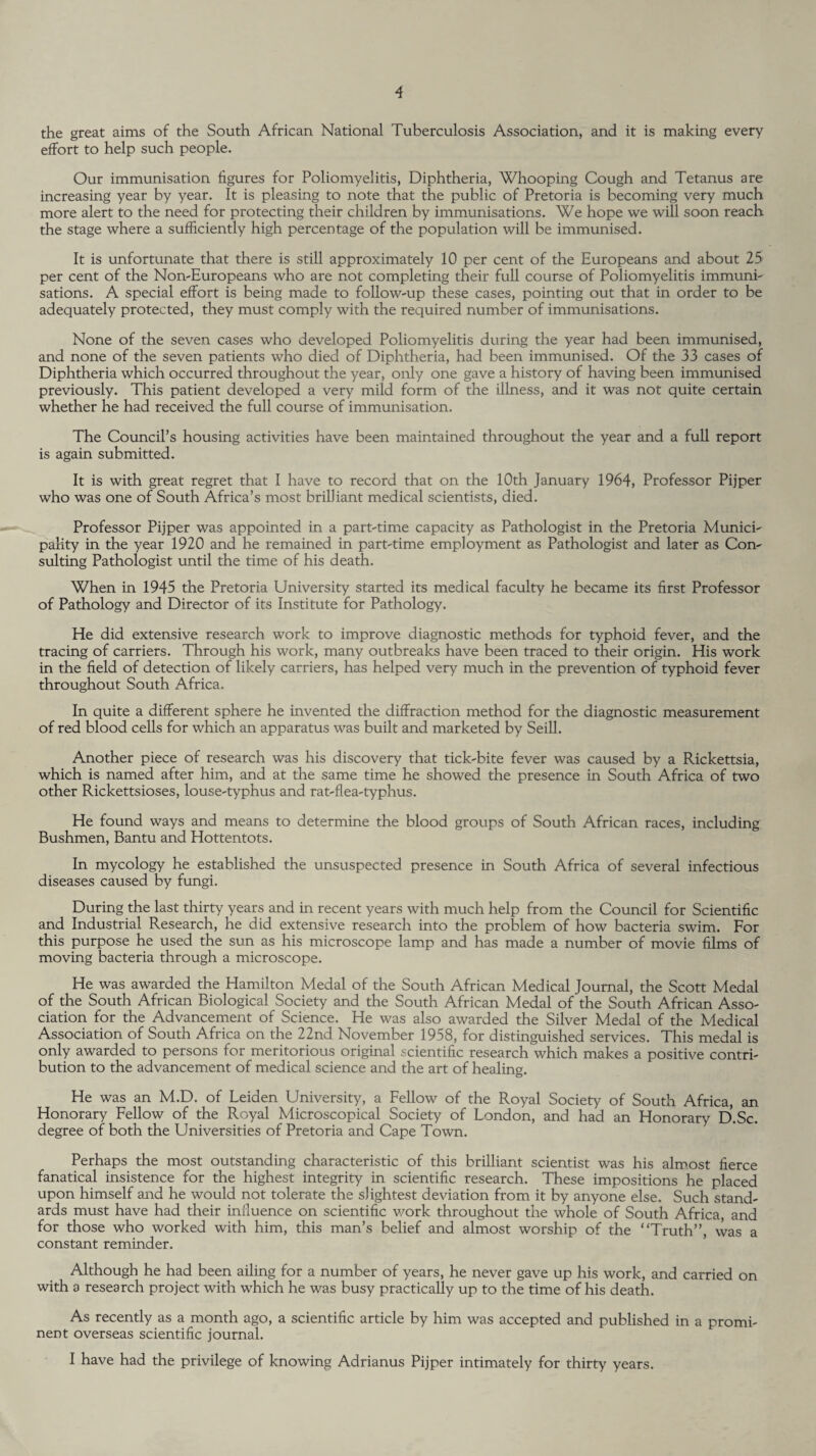 the great aims of the South African National Tuberculosis Association, and it is making every effort to help such people. Our immunisation figures for Poliomyelitis, Diphtheria, Whooping Cough and Tetanus are increasing year by year. It is pleasing to note that the public of Pretoria is becoming very much more alert to the need for protecting their children by immunisations. We hope we will soon reach the stage where a sufficiently high percentage of the population will be immunised. It is unfortunate that there is still approximately 10 per cent of the Europeans and about 25 per cent of the Non-Europeans who are not completing their full course of Poliomyelitis immuni¬ sations. A special effort is being made to follow-up these cases, pointing out that in order to be adequately protected, they must comply with the required number of immunisations. None of the seven cases who developed Poliomyelitis during the year had been immunised, and none of the seven patients who died of Diphtheria, had been immunised. Of the 33 cases of Diphtheria which occurred throughout the year, only one gave a history of having been immunised previously. This patient developed a very mild form of the illness, and it was not quite certain whether he had received the full course of immunisation. The Council’s housing activities have been maintained throughout the year and a full report is again submitted. It is with great regret that I have to record that on the 10th January 1964, Professor Pijper who was one of South Africa’s most brilliant medical scientists, died. Professor Pijper was appointed in a part-time capacity as Pathologist in the Pretoria Munici¬ pality in the year 1920 and he remained in part-time employment as Pathologist and later as Con¬ sulting Pathologist until the time of his death. When in 1945 the Pretoria University started its medical faculty he became its first Professor of Pathology and Director of its Institute for Pathology. He did extensive research work to improve diagnostic methods for typhoid fever, and the tracing of carriers. Through his work, many outbreaks have been traced to their origin. His work in the field of detection of likely carriers, has helped very much in the prevention of typhoid fever throughout South Africa. In quite a different sphere he invented the diffraction method for the diagnostic measurement of red blood cells for which an apparatus was built and marketed by Seill. Another piece of research was his discovery that tick-bite fever was caused by a Rickettsia, which is named after him, and at the same time he showed the presence in South Africa of two other Rickettsioses, louse-typhus and rat-flea-typhus. He found ways and means to determine the blood groups of South African races, including Bushmen, Bantu and Hottentots. In mycology he established the unsuspected presence in South Africa of several infectious diseases caused by fungi. During the last thirty years and in recent years with much help from the Council for Scientific and Industrial Research, he did extensive research into the problem of how bacteria swim. For this purpose he used the sun as his microscope lamp and has made a number of movie films of moving bacteria through a microscope. He was awarded the Hamilton Medal of the South African Medical Journal, the Scott Medal of the South African Biological Society and the South African Medal of the South African Asso¬ ciation for the Advancement of Science. He was also awarded the Silver Medal of the Medical Association of South Africa on the 22nd November 1958, for distinguished services. This medal is only awarded to persons for meritorious original scientific research which makes a positive contri¬ bution to the advancement of medical science and the art of healing. He was an M.D. of Leiden University, a Fellow of the Royal Society of South Africa, an Honorary Fellow of the Royal Microscopical Society of London, and had an Honorary D.Sc. degree of both the Universities of Pretoria and Cape Town. Perhaps the most outstanding characteristic of this brilliant scientist was his almost fierce fanatical insistence for the highest integrity in scientific research. These impositions he placed upon himself and he would not tolerate the slightest deviation from it by anyone else. Such stand¬ ards must have had their influence on scientific work throughout the whole of South Africa, and for those who worked with him, this man’s belief and almost worship of the “Truth”, was a constant reminder. Although he had been ailing for a number of years, he never gave up his work, and carried on with a research project with which he was busy practically up to the time of his death. As recently as a month ago, a scientific article by him was accepted and published in a promi¬ nent overseas scientific journal. I have had the privilege of knowing Adrianus Pijper intimately for thirty years.