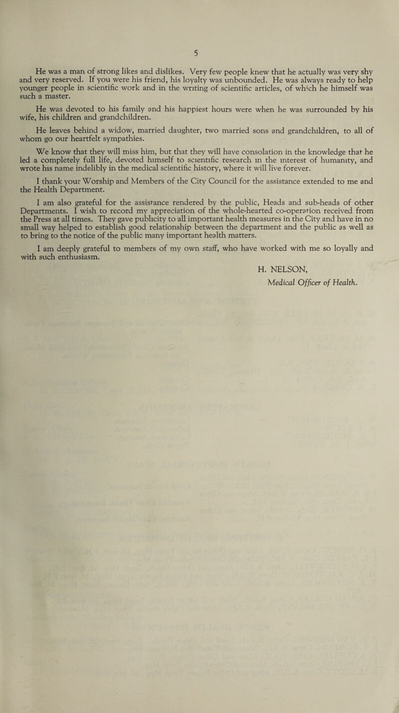 He was a man of strong likes and dislikes. Very few people knew that he actually was very shy and very reserved. If you were his friend, his loyalty was unbounded. He was always ready to help younger people in scientific work and in the writing of scientific articles, of winch he himself was such a master. He was devoted to his family and his happiest hours were when he was surrounded by his wife, his children and grandchildren. He leaves behind a widow, married daughter, two married sons and grandchildren, to all of whom go our heartfelt sympathies. We know that they will miss him, but that they will have consolation in the knowledge that he led a completely full life, devoted himself to scientific research m the interest of humanity, and wrote his name indelibly in the medical scientific history, where it will live forever. I thank your Worship and Members of the City Council for the assistance extended to me and the Health Department. I am also grateful for the assistance rendered by the public, Heads and sub-heads of other Departments. I wish to record my appreciation of the whole-hearted co-operation received from the Press at all times. They gave publicity to all important health measures in the City and have in no small way helped to establish good relationship between the department and the public as well as to bring to the notice of the public many important health matters. I am deeply grateful to members of my own staff, who have worked with me so loyally and with such enthusiasm. H. NELSON, Medical Officer of Health.