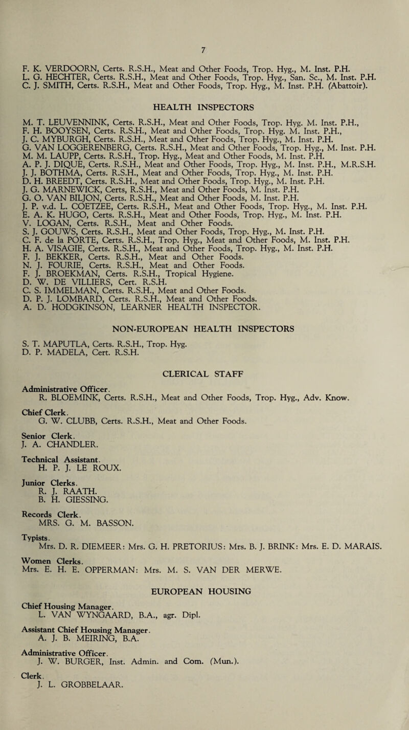 F. K. VERDOORN, Certs. R.S.H., Meat and Other Foods, Trop. Hyg., M. Inst. P.H. L. G. HECHTER, Certs. R.S.H., Meat and Other Foods, Trop. Hyg., San. Sc., M. Inst. P.H. C. J. SMITH, Certs. R.S.H., Meat and Other Foods, Trop. Hyg., M. Inst. P.H. (Abattoir). HEALTH INSPECTORS M. T. LEUVENNINK, Certs. R.S.H., Meat and Other Foods, Trop. Hyg. M. Inst. P.H., F. H. BOOYSEN, Certs. R.S.H., Meat and Other Foods, Trop. Hyg. M. Inst. P.H., J. C. MYBURGH, Certs. R.S.H., Meat and Other Foods, Trop. Hyg., M. Inst. P.H. G. VAN LOGGERENBERG, Certs. R.S.H., Meat and Other Foods, Trop. Hyg., M. Inst. P.H. M. M. LAUPP, Certs. R.S.H., Trop. Hyg., Meat and Other Foods, M. Inst. P.H. A. P. J. DIQUE, Certs. R.S.H., Meat and Other Foods, Trop. Hyg., M. Inst. P.H., M.R.S.H. J. J. BOTHMA, Certs. R.S.H., Meat and Other Foods, Trop. Hyg., M. Inst. P.H. D. H. BREEDT, Certs. R.S.H., Meat and Other Foods, Trop. Hyg., M. Inst. P.H. J. G. MARNEWICK, Certs, R.S.H., Meat and Other Foods, M. Inst. P.H. G. O. VAN BILJON, Certs. R.S.H., Meat and Other Foods, M. Inst. P.H. J. P. v.d. L. COETZEE, Certs. R.S.H., Meat and Other Foods, Trop. Hyg., M. Inst. P.H. E. A. K. HUGO, Certs. R.S.H., Meat and Other Foods, Trop. Hyg., M. Inst. P.H. V. LOGAN, Certs. R.S.H., Meat and Other Foods. S. J. GOUWS, Certs. R.S.H., Meat and Other Foods, Trop. Hyg., M. Inst. P.H. C. F. de la PORTE, Certs. R.S.H., Trop. Hyg., Meat and Other Foods, M. Inst. P.H. H. A. VISAGIE, Certs. R.S.H., Meat and Other Foods, Trop. Hyg., M. Inst. P.H. F. J. BEKKER, Certs. R.S.H., Meat and Other Foods. N. J. FOURIE, Certs. R.S.H., Meat and Other Foods. F. J. BROEKMAN, Certs. R.S.H., Tropical Hygiene. D. W. DE VILLIERS, Cert. R.S.H. C. S. IMMELMAN, Certs. R.S.H., Meat and Other Foods. D. P. J. LOMBARD, Certs. R.S.H., Meat and Other Foods. A. D. HODGKINSON, LEARNER HEALTH INSPECTOR. NON-EUROPEAN HEALTH INSPECTORS S. T. MAPUTLA, Certs. R.S.H., Trop. Hyg. D. P. MADELA, Cert. R.S.H. CLERICAL STAFF Administrative Officer. R. BLOEMINK, Certs. R.S.H., Meat and Other Foods, Trop. Hyg., Adv. Know. Chief Clerk. G. W. CLUBB, Certs. R.S.H., Meat and Other Foods. Senior Clerk. J. A. CHANDLER. Technical Assistant. H. P. J. LE ROUX. Junior Clerks. R. J. RAATH. B. H. GIESSING. Records Clerk. MRS. G. M. BASSON. Typists. Mrs. D. R. DIEMEER: Mrs. G. H. PRETORIUS: Mrs. B. J. BRINK: Mrs. E. D. MARAIS. Women Clerks. Mrs. E. H. E. OPPERMAN: Mrs. M. S. VAN DER MERWE. EUROPEAN HOUSING Chief Housing Manager. L. VAN WYNGAARD, B.A., agr. Assistant Chief Housing Manager. A. J. B. MEIRING, B.A. Dipl. Administrative Officer. J. W. BURGER, Inst. Admin, and Com. (Mun.). Clerk. J. L. GROBBELAAR.