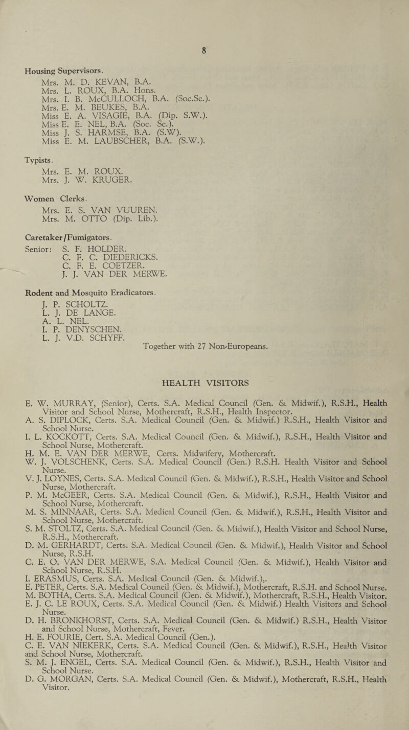 Housing Supervisors. Mrs. M. D. KEVAN, B.A. Mrs. L. ROUX, B.A. Hons. Mrs. I. B. McCULLOCH, B.A. (Soc.Sc.). Mrs. E. M. BEUKES, B.A. Miss E. A. VISAGIE, B.A. (Dip. S.W.). Miss E. E. NEL, B.A. (Soc. Sc.). Miss J. S. HARMSE, B.A. (S.W). Miss E. M. LAUBSCHER, B.A. (S.W.). Typists. Mrs. E. M. ROUX. Mrs. J. W. KRUGER. Women Clerks. Mrs. E. S. VAN VUUREN. Mrs. M. OTTO (Dip. Lib.). Caretaker /Fumigators. Senior: S. F. HOLDER. C. F. C. DIEDERICKS. C. F. E. COETZER. J. J. VAN DER MERWE. Rodent and Mosquito Eradicators. J. P. SCHOLTZ. L. J. DE LANGE. A. L. NEL. I. P. DENYSCHEN. L. J. V.D. SCHYFF. Together with 27 Non-Europeans. HEALTH VISITORS E. W. MURRAY, (Senior), Certs. S.A. Medical Council (Gen. &. Midwif.), R.S.H., Health Visitor and School Nurse, Mothercraft, R.S.H., Health Inspector. A. S. DIPLOCK, Certs. S.A. Medical Council (Gen. Midwif.) R.S.H., Health Visitor and School Nurse. I. L. KOCKOTT, Certs. S.A. Medical Council (Gen. &. Midwif.), R.S.H., Health Visitor and School Nurse, Mothercraft. H. M. E. VAN DER MERWE, Certs. Midwifery, Mothercraft. W. J. VOLSCHENK, Certs. S.A. Medical Council (Gen.) R.S.H. Health Visitor and School Nurse. V. J. LOYNES, Certs. S.A. Medical Council (Gen. & Midwif.), R.S.H., Health Visitor and School Nurse, Mothercraft. P. M. McGEER, Certs. S.A. Medical Council (Gen. & Midwif.), R.S.H., Health Visitor and School Nurse, Mothercraft. M. S. MINNAAR, Certs. S.A. Medical Council (Gen. &. Midwif.), R.S.H., Health Visitor and School Nurse, Mothercraft. S. M. STOLTZ, Certs. S.A. Medical Council (Gen. <St Midwif.), Health Visitor and School Nurse, R.S.H., Mothercraft. D. M. GERHARDT, Certs. S.A. Medical Council (Gen. &. Midwif.), Health Visitor and School Nurse, R.S.H. C. E. O. VAN DER MERWE, S.A. Medical Council (Gen. & Midwif.), Health Visitor and School Nurse, R.S.H. I. ERASMUS, Certs. S.A. Medical Council (Gen. & Midwif.),. E. PETER, Certs. S.A. Medical Council (Gen. & Midwif.), Mothercraft, R.S.H. and School Nurse. M. BOTHA, Certs. S.A. Medical Council (Gen. & Midwif.), Mothercraft, R.S.H., Health Visitor. E. J. C. LE ROUX, Certs. S.A. Medical Council (Gen. & Midwif.) Health Visitors and School Nurse. D. H. BRONICHORST, Certs. S.A. Medical Council (Gen. &. Midwif.) R.S.H., Health Visitor and School Nurse, Mothercraft, Fever. H. E. FOURIE, Cert. S.A. Medical Council (Gen.). C. E. VAN NIEKERK, Certs. S.A. Medical Council (Gen. & Midwif.), R.S.H., Health Visitor and School Nurse, Mothercraft. S. M. J. ENGEL, Certs. S.A. Medical Council (Gen. & Midwif.), R.S.H., Health Visitor and School Nurse. D. G. MORGAN, Certs. S.A. Medical Council (Gen. <Sr Midwif.), Mothercraft, R.S.H., Health Visitor.