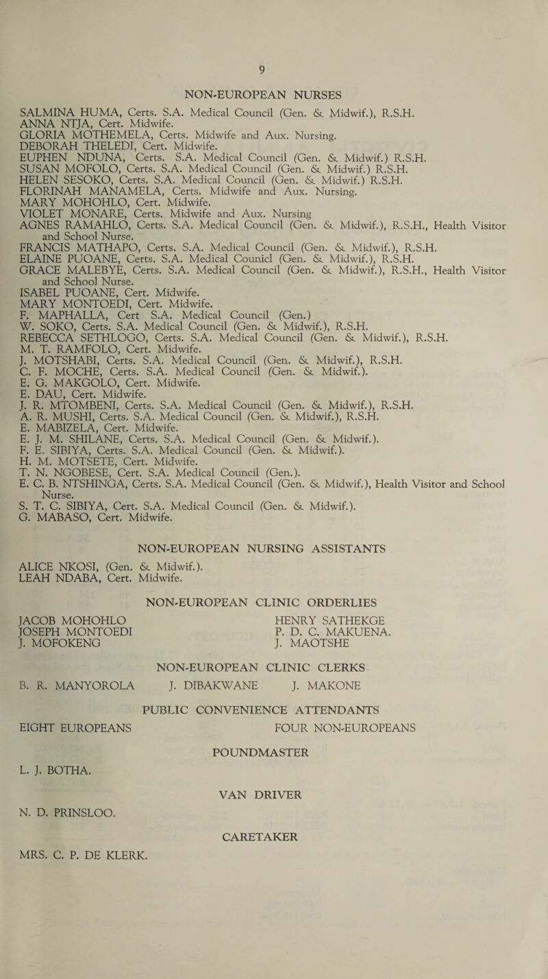 NON-EUROPEAN NURSES SALMINA HUMA, Certs. S.A. Medical Council (Gen. & Midwif.), R.S.H. ANNA NTJA, Cert. Midwife. GLORIA MOTHEMELA, Certs. Midwife and Aux. Nursing. DEBORAH THELEDI, Cert. Midwife. EUPHEN NDUNA, Certs. S.A. Medical Council (Gen. &. Midwif.) R.S.H. SUSAN MOFOLO, Certs. S.A. Medical Council (Gen. & Midwif.) R.S.H. HELEN SESOKO, Certs. S.A. Medical Council (Gen. &. Midwif.) R.S.H. FLORINAH MANAMELA, Certs. Midwife and Aux. Nursing. MARY MOHOHLO, Cert. Midwife. VIOLET MONARE, Certs. Midwife and Aux. Nursing AGNES RAMAHLO, Certs. S.A. Medical Council (Gen. & Midwif.), R.S.H., Health Visitor and School Nurse. FRANCIS MATHAPO, Certs. S.A. Medical Council (Gen. & Midwif.), R.S.H. ELAINE PUOANE, Certs. S.A. Medical Counicl (Gen. & Midwif.), R.S.H. GRACE MALEBYE, Certs. S.A. Medical Council (Gen. &. Midwif.), R.S.H., Health Visitor and School Nurse. ISABEL PUOANE, Cert. Midwife. MARY MONTOEDI, Cert. Midwife. F. MAPHALLA, Cert S.A. Medical Council (Gen.) W. SOKO, Certs. S.A. Medical Council (Gen. <8t Midwif.), R.S.H. REBECCA SETHLOGO, Certs. S.A. Medical Council (Gen. & Midwif.), R.S.H. M. T. RAMFOLO, Cert. Midwife. J. MOTSHABI, Certs. S.A. Medical Council (Gen. &. Midwif.), R.S.H. C. F. MOCHE, Certs. S.A. Medical Council (Gen. &. Midwif.). E. G. MAKGOLO, Cert. Midwife. E. DALI, Cert. Midwife. J. R. MTOMBENI, Certs. S.A. Medical Council (Gen. <Sc Midwif.), R.S.H. A. R. MUSHI, Certs. S.A. Medical Council (Gen. Midwif.), R.S.H. E. MABIZELA, Cert. Midwife. E. J. M. SHILANE, Certs. S.A. Medical Council (Gen. & Midwif.). F. E. SIBIYA, Certs. S.A. Medical Council (Gen. & Midwif.). H. M. MOTSETE, Cert. Midwife. T. N. NGOBESE, Cert. S.A. Medical Council (Gen.). E. C. B. NTSHINGA, Certs. S.A. Medical Council (Gen. & Midwif.), Health Visitor and School Nurse. S. T. C. SIBIYA, Cert. S.A. Medical Council (Gen. & Midwif.). G. MABASO, Cert. Midwife. NON-EUROPEAN NURSING ASSISTANTS ALICE NKOSI, (Gen. & Midwif.). LEAH NDABA, Cert. Midwife. NON-EUROPEAN CLINIC ORDERLIES JACOB MOHOHLO JOSEPH MONTOEDI j. MOFOKENG HENRY SATHEKGE P. D. C. MAKUENA. J. MAOTSHE NON-ELJROPEAN CLINIC CLERKS B. R. MANYOROLA J. DIBAKWANE J. MAKONE EIGHT EUROPEANS PUBLIC CONVENIENCE ATTENDANTS FOUR NON-EUROPEANS POUNDMASTER L. J. BOTHA. VAN DRIVER N. D. PRINSLOO. CARETAKER MRS. C. P. DE KLERK.
