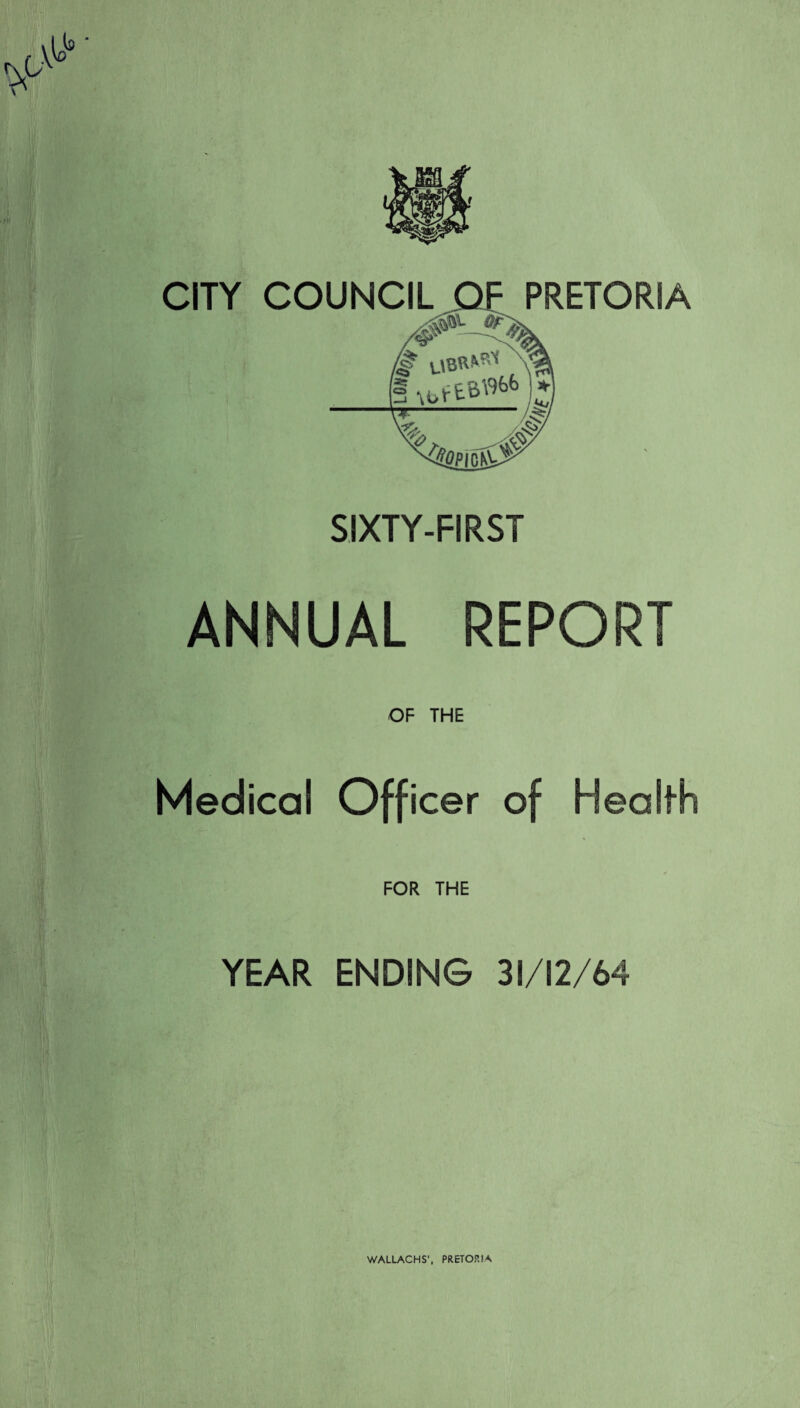CITY COUNCIL PRETORIA SIXTY-FIRST ANNUAL REPORT OF THE Medical Officer of Health FOR THE YEAR ENDING 31/12/64 WALLACHS', PRETORIA