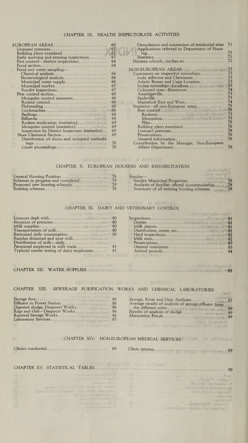 CHAPTER IX. HEALTH INSPECTORATE ACTIVITIES EUROPEAN AREAS. 60 Licensed premises. 62 Building plans examined. 62 Early morning and evening inspections. 63 Pest control—district inspections. 64 Food section. 64 Food and water sampling— Chemical analysis. 66 Bacteriological analysis. 66 Municipal water supply. 66 Municipal market. 67 Sundry inspections. 67 Pest control section. 68 Mosquito control measures. 68 Rodent control. 68 Flybreeding. 68 Cockroaches. 68 Bedbugs. 68 Bilharzia. 68 Rodent eradication (statistics). 69 Mosquito control (statistics). 69 Inspection by District Inspectors (statistics).. . 69 Slum Clearance Section. 69 Distribution of slums and occupied outbuild¬ ings. 70 Court proceedings. 70 Demolitions and conversion of residential sites 71 Applications referred to Department of Hous¬ ing. 71 Statistics. 71 Nursery schools, creches etc. 72 NON-EUROPEAN AREAS. Comments on respective townships. Lady selborne and Claremont. Asiatic Bazaar and Cape Location. Indian township—Laudium.. .. . . . . Coloured area—Eersterust.. Atteridgeville. Saulsville. Mamelodi East and West. Statistics—all non-European areas. Pest control.... . Rodents..i.. • Mosquitos.;. ...1. Flies... Building plans examined. Licensed premises. Prosecutions. General information. Contribution by the Manager, Non-European Affairs Department. 73 73 73 73 73 74 73 73 74 75 75 73 75 75 76 76 76 76 76 CHAPTER X. EUROPEAN HOUSING AND REHABILITATION Sundry— Sundry Municipal Properties.. 78 Analysis of families offered accommodation. 78 Summary of all existing housing schemes.78 General Housing Position. 78 Schemes in progress and completed. 79 Proposed new housing schemes. 79 Existing schemes. 78 CHAPTER XI. DAIRY AND VETERINARY CONTROL Licences dealt with. Situation of premises. Milk supplies. Transportation of milk. Estimated daily consumption. Surplus skimmed and sour milk. Distribution of milk—daily. Personnel employed in milk trade. Typhoid carrier testing of dairy employees, 80 Inspections.81 80 Dairies. 81 80 Milk depots.,... 81 80 Distribution, street, etc...> 81 80 Herd inspections. 82 Milk tests.: t. t ..... 82 Prosecutions. 83 81 General comments. 83 81 Animal pounds. 84 CHAPTER XII. WATER SUPPLIES CHAPTER XIII. SEWERAGE PURIFICATION WORKS AND CHEMICAL LABORATORIES Sewage flow. 86 Effluent to Power Station. 86 Digested sludge, Daspoort Works. 86 Rags and Grit—Daspoort Works. 86 Rooiwal Sewage Works. 86 Laboratory Services. 87 Sewage, River and Dam Analyses.. 87 Average results of analysis of sewage effluent from the different units.... 89 Results of analysis of sludge.... 89 Maturation Ponds.. 89 CHAPTER XIV. NON-EUROPEAN MEDICAL SERVICES Clinics conducted 89 Clinic returns. t 89 CHAPTER XV. STATISTICAL TABLES