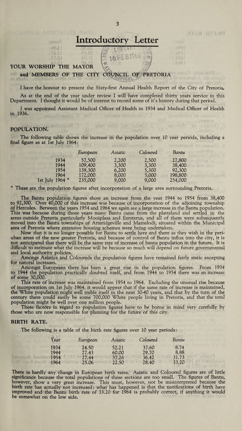 Introductory Letter YOUR WORSHIP THE MAYOR and MEMBERS OF THE CITY I have the honour to present the Sixty-first Annual Health Report of the City of Pretoria. As at the end of the year under review I will have completed thirty years service in this Department. I thought it would be of interest to record some of it’s history during that period. I was appointed Assistant Medical Officer of Health in 1934 and Medical Officer of Health in 1936. POPULATION. The following table shows the increase in the population over 10 year periods, including a final figure as at 1st July 1964: European Asiatic Coloured Bantu 1934 57,500 2,200 2,500 27,800 1944 109,400 3,300 3,300 38,400 1954 139,300 6,200 5,300 92,300 1964 172,000 8,000 5,000 198,800 1st July 1964 * 235,000 9,000 9,000 254,000 * These are the population figures after incorporation of a large area surrounding Pretoria. The Bantu population figures show an increase from the year 1944 to 1954 from 38,400 to 92,300. Over 40,000 of this increase was because of incorporation of the adjoining township of Hercules. Between the years 1954 and 1964 we again see a large increase in the Bantu population. This was because during those years many Bantu came from the platteland and settled in the areas outside Pretoria particularly Mooiplaas and Eersterus, and all of them were subsequently moved into the Bantu townships of Atteridgeville and Mamelodi, situated within the Municipal area of Pretoria where extensive housing schemes were being undertaken. Now that it is no longer possible for Bantu to settle here and there as they wish in the peri- uban areas of the new greater Pretoria, and because of control of Bantu influx into the city, it is not anticipated that there will be the same rate of increase of bantu population in the future. It is difficult to estimate what the increase will be because so much will depend on future governmental and local authority policies. Amongs Asiatics and Coloureds the population figures have remained fairly static excepting for natural increases. Amongst Europeans there has been a great rise in the population figures. From 1934 to 1944 the population practically doubted itself, and from 1944 to 1954 there was an increase of some 30,000. This rate of increase was maintained from 1954 to 1964. Excluding the unusual rise because of incorporation on 1st July 1964, it would appear that if the same rate of increase is maintained, the White population might well treble itself in the next 30-40 years, and that by the turn of the century there could easily be some 700,000 White people living in Pretoria, and that the total population might be well over one million people. These factors in regard to population figures have to be borne in mind very carefully by those who are now responsible for planning for the future of this city. BIRTH RATE. The following is a table of the birth rate figures over 10 year periods: Year European Asiatic Coloured Bantu 1934 24.50 52.21 37.60 8.74 1944 27.43 60.00 29.70 8.88 1954 27.44 37.26 36.42 31.73 1964 25.06 22.50 28.40 33.20 There is hardly any change in European birth rates. Asiatic and Coloured figures are of little significance because the total populations of these sections are too small. The figures of Bantu, however, show a very great increase. This must, however, not be misinterpreted because the birth rate has actually not increased; what has happened is that the notifications of birth have improved and the Bantu birth rate of 33.20 for 1964 is probably correct, if anything it would be somewhat on the low side.