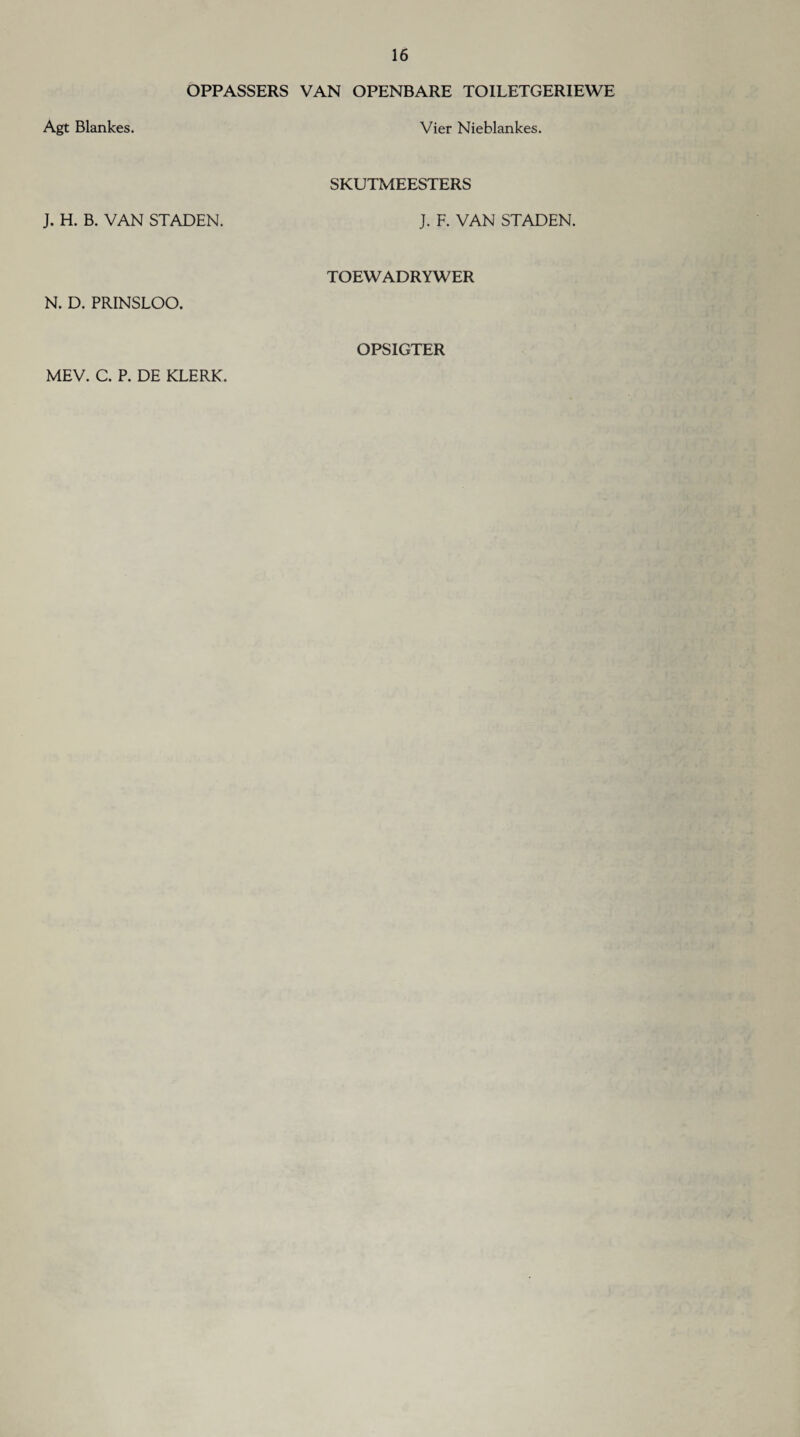 OPPASSERS VAN OPENBARE TOILETGERIEWE Agt Blankes. Vier Nieblankes. J. H. B. VAN STADEN. SKUTMEESTERS J. F. VAN STADEN. N. D. PRINSLOO. TOEWADRYWER MEV. C. P. DE KLERK. OPSIGTER
