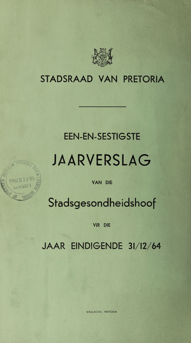 STADSRAAD VAN PRETORIA EEN-EN-SESTIGSTE JAARVERSLAG VAN DIE Stadsgesondheidshoof VI,R DIE JAAR EINDIGENDE 31/12/64 WALLACHS', PRETORIA
