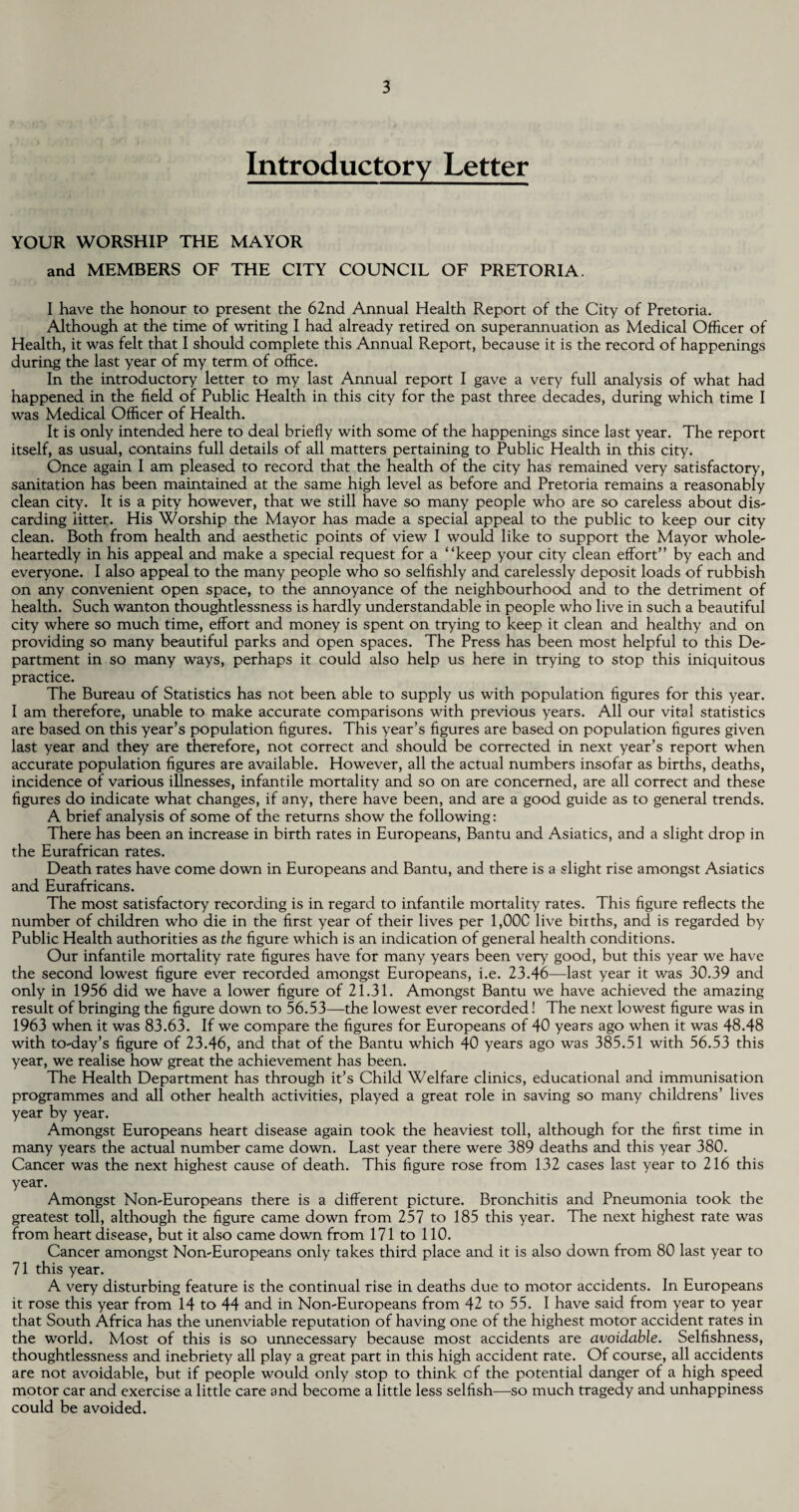 Introductory Letter YOUR WORSHIP THE MAYOR and MEMBERS OF THE CITY COUNCIL OF PRETORIA. I have the honour to present the 62nd Annual Health Report of the City of Pretoria. Although at the time of writing I had already retired on superannuation as Medical Officer of Health, it was felt that I should complete this Annual Report, because it is the record of happenings during the last year of my term of office. In the introductory letter to my last Annual report I gave a very full analysis of what had happened in the field of Public Health in this city for the past three decades, during which time I was Medical Officer of Health. It is only intended here to deal briefly with some of the happenings since last year. The report itself, as usual, contains full details of all matters pertaining to Public Health in this city. Once again I am pleased to record that the health of the city has remained very satisfactory, sanitation has been maintained at the same high level as before and Pretoria remains a reasonably clean city. It is a pity however, that we still have so many people who are so careless about dis¬ carding litter. His Worship the Mayor has made a special appeal to the public to keep our city clean. Both from health and aesthetic points of view I would like to support the Mayor whole¬ heartedly in his appeal and make a special request for a “keep your city clean effort” by each and everyone. I also appeal to the many people who so selfishly and carelessly deposit loads of rubbish on any convenient open space, to the annoyance of the neighbourhood and to the detriment of health. Such wanton thoughtlessness is hardly understandable in people who live in such a beautiful city where so much time, effort and money is spent on trying to keep it clean and healthy and on providing so many beautiful parks and open spaces. The Press has been most helpful to this De¬ partment in so many ways, perhaps it could also help us here in trying to stop this iniquitous practice. The Bureau of Statistics has not been able to supply us with population figures for this year. I am therefore, unable to make accurate comparisons with previous years. All our vital statistics are based on this year’s population figures. This year’s figures are based on population figures given last year and they are therefore, not correct and should be corrected in next year’s report when accurate population figures are available. However, all the actual numbers insofar as births, deaths, incidence of various illnesses, infantile mortality and so on are concerned, are all correct and these figures do indicate what changes, if any, there have been, and are a good guide as to general trends. A brief analysis of some of the returns show the following: There has been an increase in birth rates in Europeans, Bantu and Asiatics, and a slight drop in the Eurafrican rates. Death rates have come down in Europeans and Bantu, and there is a slight rise amongst Asiatics and Eurafricans. The most satisfactory recording is in regard to infantile mortality rates. This figure reflects the number of children who die in the first year of their lives per 1,00C live births, and is regarded by Public Health authorities as the figure which is an indication of general health conditions. Our infantile mortality rate figures have for many years been very good, but this year we have the second lowest figure ever recorded amongst Europeans, i.e. 23.46—last year it was 30.39 and only in 1956 did we have a lower figure of 21.31. Amongst Bantu we have achieved the amazing result of bringing the figure down to 56.53—the lowest ever recorded! The next lowest figure was in 1963 when it was 83.63. If we compare the figures for Europeans of 40 years ago when it was 48.48 with to-day’s figure of 23.46, and that of the Bantu which 40 years ago was 385.51 with 56.53 this year, we realise how great the achievement has been. The Health Department has through it’s Child Welfare clinics, educational and immunisation programmes and all other health activities, played a great role in saving so many childrens’ lives year by year. Amongst Europeans heart disease again took the heaviest toll, although for the first time in many years the actual number came down. Last year there were 389 deaths and this year 380. Cancer was the next highest cause of death. This figure rose from 132 cases last year to 216 this year. Amongst Non-Europeans there is a different picture. Bronchitis and Pneumonia took the greatest toll, although the figure came down from 257 to 185 this year. The next highest rate was from heart disease, but it also came down from 171 to 110. Cancer amongst Non-Europeans only takes third place and it is also down from 80 last year to 71 this year. A very disturbing feature is the continual rise in deaths due to motor accidents. In Europeans it rose this year from 14 to 44 and in Non-Europeans from 42 to 55. I have said from year to year that South Africa has the unenviable reputation of having one of the highest motor accident rates in the world. Most of this is so unnecessary because most accidents are avoidable. Selfishness, thoughtlessness and inebriety all play a great part in this high accident rate. Of course, all accidents are not avoidable, but if people would only stop to think of the potential danger of a high speed motor car and exercise a little care and become a little less selfish—so much tragedy and unhappiness could be avoided.