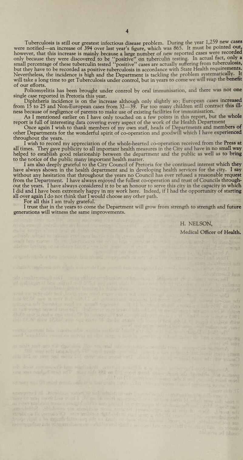 Tuberculosis is still our greatest infectious disease problem. During the year 1,259 new cases were notified—an increase of 394 over last year’s figure, which was 865. It must be pointed out, however, that this increase is mainly because a large number of new reported cases were recorded only because they were discovered to be “positive” on tuberculin testing. In actual fact, only a small percentage of these tuberculin tested “positive” cases are actually suffering from tuberculosis, but they have to be recorded as positive tuberculosis in accordance with State Health requirements. Nevertheless, the incidence is high and the Department is tackling the problem systematically. It will take a long time to get Tuberculosis under control, but in years to come we will reap the benefit of our efforts. Poliomyelitis has been brought under control by oral immunisation, and there was not one single ca.se reported in Pretoria this year. Diphtheria incidence is on the increase although only slightly so; European cases increased from 15 to 25 and Non-European cases from 32—39. Far too many children still contract this ill¬ ness because of negligence of parents to make use of existing facilities for immunisation. As I mentioned earlier on I have only touched on a few points in this report, but the whole report is full of interesting data covering every aspect of the work of the Health Department Once again I wish to thank members of my own staff, heads of Departments and members of other Departments for the wonderful spirit of co-operation and goodwill which I have experienced throughout the years. I wish to record my appreciation of the whole-hearted co-operation received from the Press at all times. They gave publicity to all important health measures in the City and have in no small way helped to establish good relationship between the department and the public as well as to bring to the notice of the public many important health matter. I am also deeply grateful to the City Council of Pretoria for the continued interest which they have always shown in the health department and in developing health services for the city. I say without any hesitation that throughout the years no Council has ever refused a reasonable request from the Department. I have always enjoyed the fullest co-operation and trust of Councils through¬ out the years. I have always considered it to be an honour to serve this city in the capacity in which I did and I have been extremely happy in my work here. Indeed, if I had the opportunity of starting all over again I do not think that I would choose any other path. For all this I am truly grateful. I trust that in the years to come the Department will grow from strength to strength and future generations will witness the same improvements. H. NELSON, Medical Officer of Health.