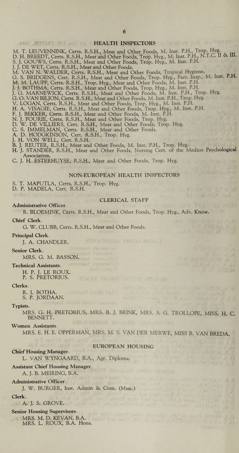 HEALTH INSPECTORS M. T. LEUVENNINK, Certs. R.S.H., Meat and Other Foods, M. Inst. P.H., Trop. Hyg. D. H. BREEDT, Certs. R.S.H., Meat and Other Foods, Trop. Hyg., M. Inst. P.H., N.T.C. II & III. S. J. GOUWS, Certs. R.S.H., Meat and Other Foods, Trop. Hyg., M. Inst. P.H. J. J. DE WET, Certs. R.S.H., Meat and Other Foods. M. VAN N. WALDER, Certs. R.S.H., Meat and Other Foods, Tropical Hygiene. G. S. BRIDGENS, Cert. R.S.H., Meat and Other Foods, Trop. Hyg., Fact. Insp., M. Inst. P.H. M. M. LAUPP, Certs. R.S.H., Trop. Hyg., Meat and Other Foods, M. Inst. P.H. J. J. BOTHMA, Certs. R.S.H., Meat and Other Foods, Trop. Hyg., M. Inst. P.H. J. G. MARNEWICK, Certs. R.S.H., Meat and Other Foods, M. Inst. P.H., Trop. Hyg. G. O. VAN BILJON, Certs. R.S.H., Meat and Other Foods, M. Inst. P.H., Prop. Hyg. V. LOGAN, Certs. R.S.H., Meat and Other Foods, Trop. Hyg., M. Inst. P.H. H. A. VISAGIE, Certs. R.S.H., Meat and Other Foods, Trop. Hyg., M. Inst. P.H. F. J. BEKKER, Certs. R.S.H., Meat and Other Foods, M. Inst. P.H. N. J. FOURIE, Certs. R.S.H., Meat and Other Foods, Trop. Hyg. D. W. DE VILLIERS, Cert. R.S.H., Meat and Other Foods, Trop. Hyg. C. S. IMMELMAN, Certs. R.S.H., Meat and Other Foods. A. D. HODGKINSON, Cert. R.S.H., Trop. Hyg. J. H. VON WELL, Cert. R.S.H. B. J. REUTER, R.S.H., Meat and Other Foods, M. Inst. P.H., Trop. Hyg. H. J. STANDER, R.S.H., Meat and Other Foods, Nursing Cert, of the Medico Psychological Association C. J. H. ESTERHUYSE, R.S.H., Meat and Other Foods, Trop. Hyg. NON-EUROPEAN HEALTH INSPECTORS S. T. MAPUTLA, Certs. R.S.H., Trop. Hyg. D. P. MADELA, Cert. R.S.H. CLERICAL STAFF Administrative Officer. R. BLOEMINK, Certs. R.S.H., Meat and Other Foods, Trop. Hyg., Adv. Know. Chief Clerk. G. W. CLUBB, Certs. R.S.H., Meat and Other Foods. Principal Clerk. J. A. CHANDLER. Senior Clerk. MRS. G. M. BASSON. Technical Assistants. H. P. J. LE ROUX. P. S. PRETORIUS. Clerks. R. I. BOTHA. S. P. JORDAAN. Typists. MRS. G. H. PRETORIUS, MRS. B. J. BRINK, MRS. S. G. TROLLOPE, MISS H C BENNETT. Women Assistants. MRS. E. H. E. OPPERMAN, MRS. M. S. VAN DER MERWE, MISS B. VAN BREDA. EUROPEAN HOUSING Chief Housing Manager. L. VAN WYNGAARD, B.A., Agr. Diploma. Assistant Chief Housing Manager. A. J. B. MEIRING, B.A. Administrative Officer. J. W. BURGER, Inst. Admin & Com. (Mun.) Clerk. A. J. S. GROVE. Senior Housing Supervisors. MRS. M. D. KEVAN, B.A. MRS. L. ROUX, B.A. Hons.