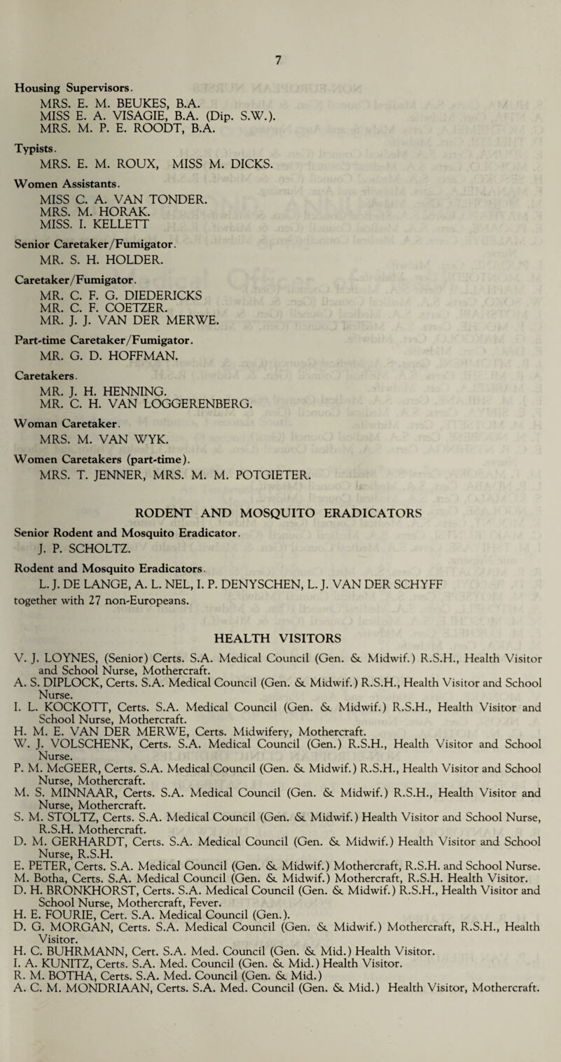 Housing Supervisors. MRS. E. M. BEUKES, B.A. MISS E. A. VISAGIE, B.A. (Dip. S.W.). MRS. M. P. E. ROODT, B.A. Typists. MRS. E. M. ROUX, MISS M. DICKS. Women Assistants. MISS C. A. VAN TONDER. MRS. M. HORAK. MISS. I. KELLETT Senior Caretaker/Fumigator. MR. S. H. HOLDER. Caretaker/Fumigator. MR. C. F. G. DIEDERICKS MR. C. F. COETZER. MR. J. J. VAN DER MERWE. Part-time Caretaker/Fumigator. MR. G. D. HOFFMAN. Caretakers. MR. J. H. HENNING. MR. C. H. VAN LOGGERENBERG. Woman Caretaker. MRS. M. VAN WYK. Women Caretakers (part-time). MRS. T. JENNER, MRS. M. M. POTGIETER. RODENT AND MOSQUITO ERADICATORS Senior Rodent and Mosquito Eradicator. J. P. SCHOLTZ. Rodent and Mosquito Eradicators. L. J. DE LANGE, A. L. NEL, I. P. DENYSCHEN, L. J. VAN DER SCHYFF together with 27 non-Europeans. HEALTH VISITORS V. J. LOYNES, (Senior) Certs. S.A. Medical Council (Gen. <Sc Midwif.) R.S.H., Health Visitor and School Nurse, Mothercraft. A. S. DIPLOCK, Certs. S.A. Medical Council (Gen. <Sc Midwif.) R.S.H., Health Visitor and School Nurse* I. L. KOCKOTT, Certs. S.A. Medical Council (Gen. <Sc Midwif.) R.S.H., Health Visitor and School Nurse, Mothercraft. H. M. E. VAN DER MERWE, Certs. Midwifery, Mothercraft. W. J. VOLSCHENK, Certs. S.A. Medical Council (Gen.) R.S.H., Health Visitor and School Nurse. P. M. McGEER, Certs. S.A. Medical Council (Gen. & Midwif.) R.S.H., Health Visitor and School Nurse, Mothercraft. M. S. MINNAAR, Certs. S.A. Medical Council (Gen. &. Midwif.) R.S.H., Health Visitor and Nurse, Mothercraft. S. M. STOLTZ, Certs. S.A. Medical Council (Gen. <Sl Midwif.) Health Visitor and School Nurse, R.S.H. Mothercraft. D. M. GERHARDT, Certs. S.A. Medical Council (Gen. <Sc Midwif.) Health Visitor and School Nurse, R.S.H. E. PETER, Certs. S.A. Medical Council (Gen. <Sc Midwif.) Mothercraft, R.S.H. and School Nurse. M. Botha, Certs. S.A. Medical Council (Gen. <Sc Midwif.) Mothercraft, R.S.H. Health Visitor. D. H. BRONKHORST, Certs. S.A. Medical Council (Gen. & Midwif.) R.S.H., Health Visitor and School Nurse, Mothercraft, Fever. H. E. FOURIE, Cert. S.A. Medical Council (Gen.). D. G. MORGAN, Certs. S.A. Medical Council (Gen. <Sc Midwif.) Mothercraft, R.S.H., Health Visitor. H. C. BUHRMANN, Cert. S.A. Med. Council (Gen. & Mid.) Health Visitor. I. A. KUNITZ, Certs. S.A. Med. Council (Gen. & Mid.) Health Visitor. R. M. BOTHA, Certs. S.A. Med. Council (Gen. & Mid.) A. C. M. MONDRIAAN, Certs. S.A. Med. Council (Gen. <Sc Mid.) Health Visitor, Mothercraft.
